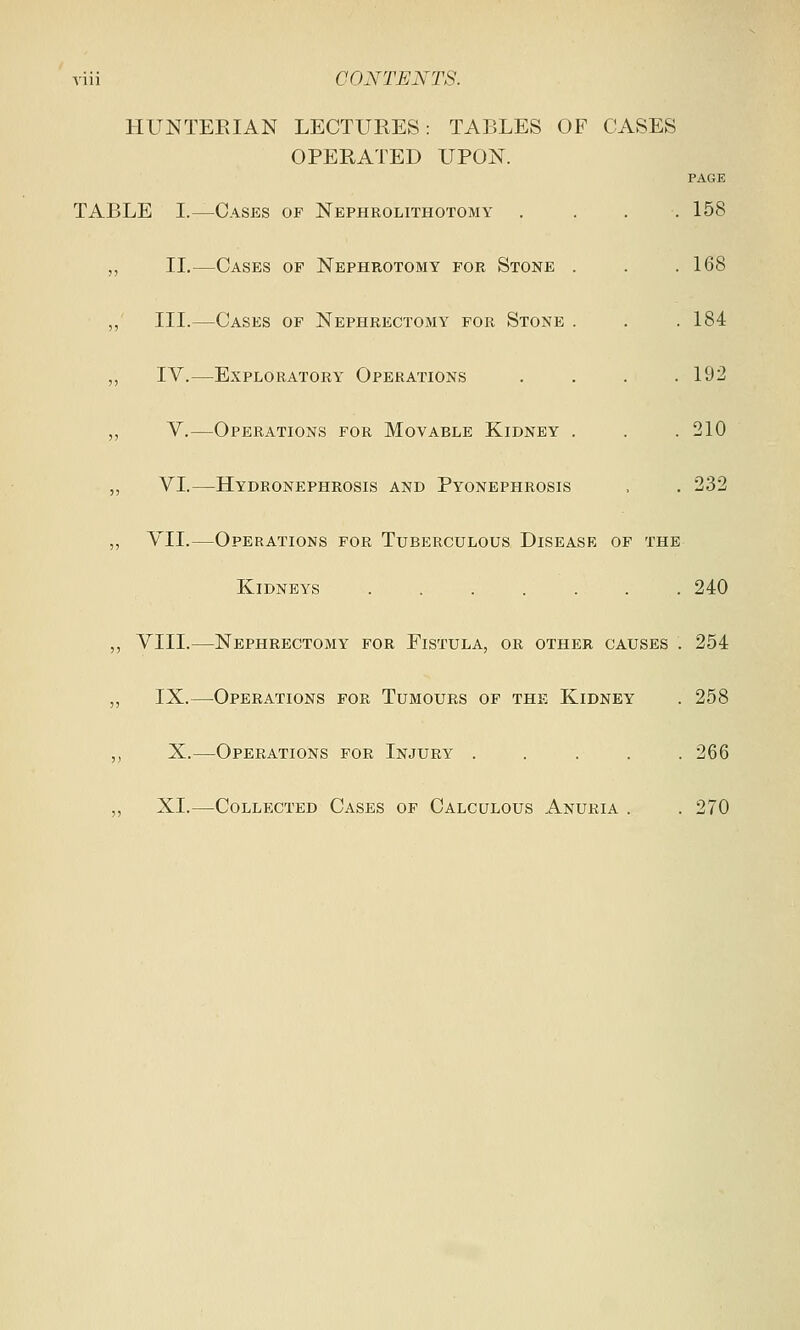 HUNTEBIAN LECTURES: TABLES OF CASES OPERATED UPON. PAGE TABLE I.—Cases of Nephrolithotomy . . . .158 ,, II.—Cases op Nephrotomy for Stone . . .168 ,, III.—Cases of Nephrectomy for Stone . . .184 ,, IV.—Exploratory Operations . . . .192 ,, V.—Operations for Movable Kidney . . .210 ,, VI.—Hydronephrosis and Pyonephrosis , . 232 ,, VII.—Operations for Tuberculous Disease of the Kidneys ....... 240 „ VIII.—Nephrectomy for Fistula, or other causes . 254 ,, IX.—Operations for Tumours of the Kidney . 258 ,, X.—Operations for Injury ..... 266 ,, XL—Collected Cases of Calculous Anuria . .270