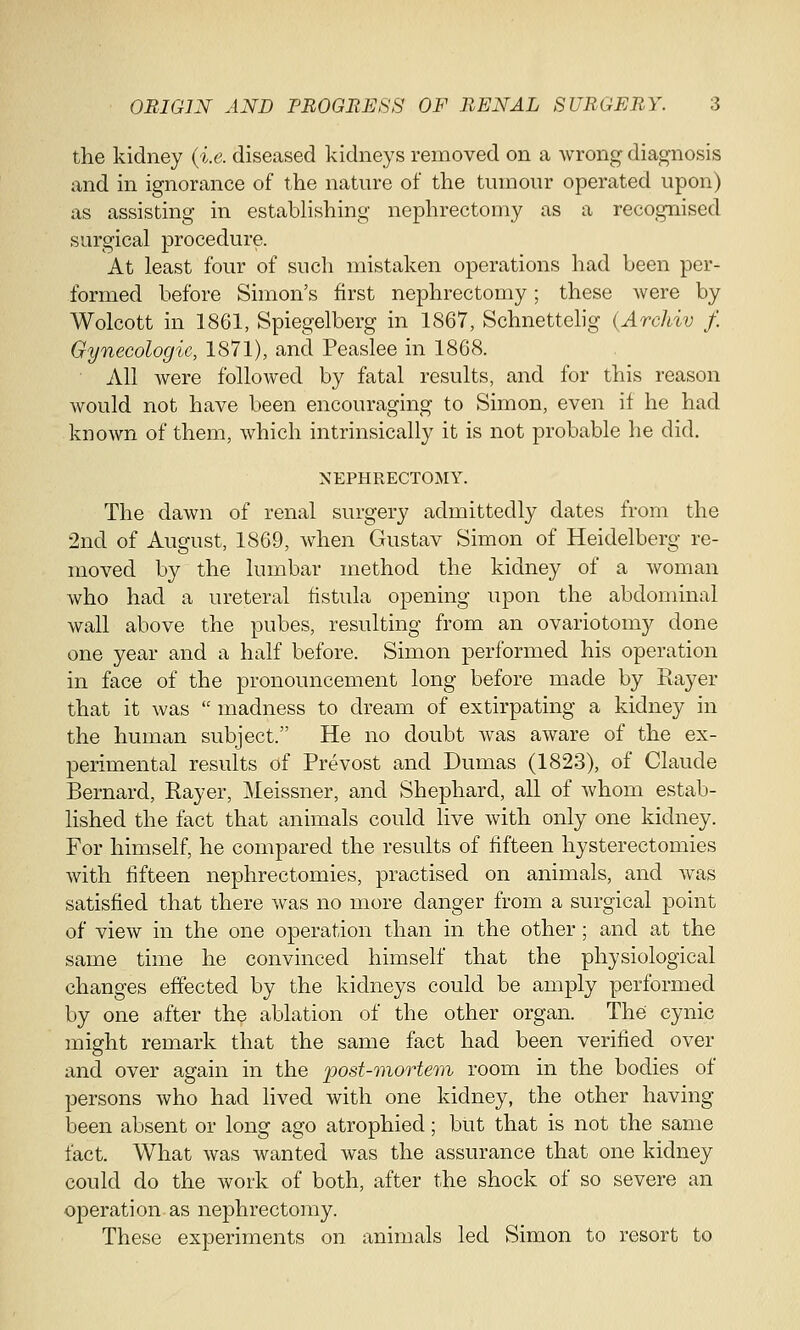 the kidney (i.e. diseased kidneys removed on a wrong diagnosis and in ignorance of the nature of the tumour operated upon) as assisting in establishing nephrectomy as a recognised surgical procedure. At least four of such mistaken operations had been per- formed before Simon's first nephrectomy; these were by Wolcott in 1861, Spiegelberg in 1867, Schnettelig (Archiv f. Gynecologic, 1871), and Peaslee in 1868. All were followed by fatal results, and for this reason would not have been encouraging to Simon, even if he had known of them, which intrinsically it is not probable he did. NEPHRECTOMY. The dawn of renal surgery admittedly dates from the 2nd of August, 1869, when Gustav Simon of Heidelberg re- moved by the lumbar method the kidney of a woman who had a ureteral fistula opening upon the abdominal wall above the pubes, resulting from an ovariotomy done one year and a half before. Simon performed his operation in face of the pronouncement long before made by Rayer that it was  madness to dream of extirpating a kidney in the human subject. He no doubt was aware of the ex- perimental results of Prevost and Dumas (1823), of Claude Bernard, Rayer, Meissner, and Shephard, all of whom estab- lished the fact that animals could live with only one kidney. For himself, he compared the results of fifteen hysterectomies with fifteen nephrectomies, practised on animals, and was satisfied that there was no more danger from a surgical point of view in the one operation than in the other; and at the same time he convinced himself that the physiological changes effected by the kidneys could be amply performed by one after the ablation of the other organ. The cynic might remark that the same fact had been verified over and over again in the post-mortem room in the bodies of persons who had lived with one kidney, the other having been absent or long ago atrophied; but that is not the same fact. What was wanted was the assurance that one kidney could do the work of both, after the shock of so severe an operation as nephrectomy. These experiments on animals led Simon to resort to