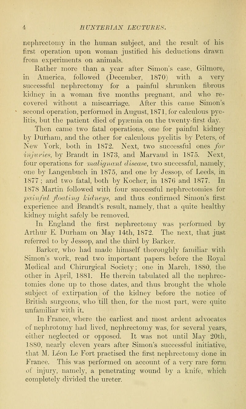nephrectomy in the human subject, and the result of his first operation upon woman justified his deductions drawn from experiments on animals. Rather more than a year after Simon's case, Gilmore, in America, followed (December, 1870) with a very successful nephrectomy for a painful shrunken fibrous kidney in a woman five months pregnant, and who re- covered without a miscarriage. After this came Simon's second operation, performed in August, 1871, for calculous pye- litis, but the patient died of pyaemia on the twenty-first day. Then came two fatal operations, one for painful kidney by Durham, and the other for calculous pyelitis by Peters, of New York, both in 1872. Next, two successful ones for injuries, by Brandt in 1873, and Marvaud in 1875. Next, four operations for malignant disease, two successful, namely, one by Langenbuch in 1875, and one by Jessop, of Leeds, in 1877 ; and two fatal, both by Kocher, in 1876 and 1877. In 1878 Martin followed with four successful nephrectomies for painful floating kidneys, and thus confirmed Simon's first experience and Brandt's result, namely, that a quite healthy kidney might safely be removed. In England the first nephrectomy was performed by Arthur E. Durham on May 14th, 1872. The next, that just referred to by Jessop, and the third by Barker. Barker, who had made himself thoroughly familiar with Simon's work, read two important papers before the Royal Medical and Chirurgical Society; one in March, 1880, the other in April, 1881. He therein tabulated all the nephrec- tomies done up to those dates, and thus brought the whole subject of extirpation of the kidney before the notice of British surgeons, who till then, for the most part, were quite unfamiliar with it. In France, where the earliest and most ardent advocates of nephrotomy had lived, nephrectomy was, for several years, either neglected or opposed. It was not until May 20th, 1880, nearly eleven years after Simon's successful initiative, that M. Leon Le Fort practised the first nephrectomy done in France. This was performed on account of a very rare form of injury, namely, a penetrating wound by a knife, which completely divided the ureter.