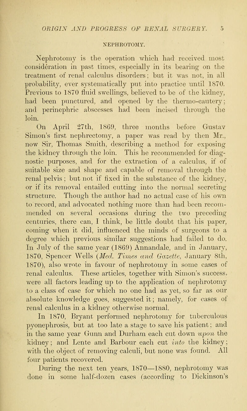 NEPHROTOMY. Nephrotomy is the operation which had received most consideration in past times, especially in its bearing on the treatment of renal calculus disorders; but it was not, in all probability, ever systematically put into practice until 1870. Previous to 1870 fluid swellings, believed to be of the kidney, had been punctured, and opened by the thermo-cautery; and perinephric abscesses had been incised through the loin. On April 27th, 1869, three months before Gustav Simon's first nephrectomy, a paper was read by then Mr., now Sir, Thomas Smith, describing a method for exposing the kidney through the loin. This he recommended for diag- nostic purposes, and for the extraction of a calculus, if of suitable size and shape and capable of removal through the renal pelvis; but not if fixed in the substance of the kidney, or if its removal entailed cutting into the normal secreting structure. Though the author had no actual case of his own to record, and advocated nothing more than had been recom- mended on several occasions during the two preceding centuries, there can, I think, be little doubt that his paper, coming when it did, influenced the minds of surgeons to a degree which previous similar suggestions had failed to do. In July of the same year (1869) Annandale, and in January, 1870, Spencer Wells (Med. Times and Gazette, January 8th, 1870). also wrote in favour of nephrotomy in some cases of renal calculus. These articles, together with Simon's success, were all factors leading up to the application of nephrotomy to a class of case for which no one had as yet, so far as our absolute knowledge goes, suggested it; namely, for cases of renal calculus in a kidney otherwise normal. In 1870, Bryant performed nephrotomy for tuberculous pyonephrosis, but at too late a stage to save his patient; and in the same year Gunn and Durham each cut down upon the kidney; and Lente and Barbour each cut into the kidney; with the object of removing calculi, but none was found. All four patients recovered. During the next ten years, 1870—1880, nephrotomy was done in some half-dozen cases (according to Dickinson's