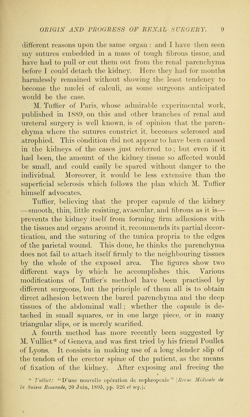 different reasons upon the same organ : and I have then seen my sutures embedded in a mass of tough fibrous tissue, and have had to pull or cut them out from the renal parenchyma before I could detach the kidney. Here they had for months harmlessly remained Avithout showing the least tendency to become the nuclei of calculi, as some surgeons anticipated would be the case. M. Tuffier of Paris, whose admirable experimental work, published in 1889, on this and other branches of renal and ureteral surgery is well known, is of opinion that the paren- chyma where the sutures constrict it, becomes sclerosed and atrophied. This condition did not appear to have been caused in the kidneys of the cases just referred to ; but even if it had been, the amount of the kidney tissue so affected would be small, and could easily be spared without danger to the individual. Moreover, it would be less extensive than the superficial sclerosis which follows the plan which M. Tuffier himself advocates. Tuffier, believing that the proper capsule of the kidney —smooth, thin, little resisting, avascular, and fibrous as it is— prevents the kidney itself from forming firm adhesions with the tissues and organs around it, recommends its partial decor- tication, and the suturing of the tunica propria to the edges of the parietal wound. This done, he thinks the parenchyma does not fail to attach itself firmly to the neighbouring tissues by the whole of the exposed area. The figures show two different ways by which he accomplishes this. Various modifications of Turner's method have been practised by different surgeons, but the principle of them all is to obtain direct adhesion between the bared parenchyma and the deep tissues of the abdominal wall; whether the capsule is de- tached in small squares, or in one large piece, or in many triangular slips, or is merely scarified. A fourth method has more recently been suggested by M. Vulliet* of Geneva, and was first tried by his friend Poullet of Lyons. It consists in making use of a long slender slip of the tendon of the erector spinas of the patient, as the means of fixation of the kidney. After exposing and freeing the * Vulliet: D'une nouvelle operation de nephropexie  (Revue Mvdicale de la Suisse Romande, 20 Juin, 1895, pp. 326 et seq.).