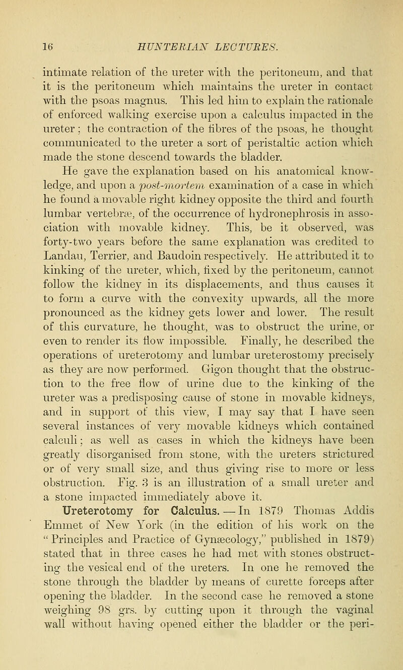 intimate relation of the ureter with the peritoneum, and that it is the peritoneum which maintains the ureter in contact with the psoas magnus. This led him to explain the rationale of enforced walking exercise upon a calculus impacted in the ureter; the contraction of the fibres of the psoas, he thought communicated to the ureter a sort of peristaltic action which made the stone descend towards the bladder. He gave the explanation based on his anatomical know- ledge, and upon a post-mortem examination of a case in which he found a movable right kidney opposite the third and fourth lumbar vertebra?, of the occurrence of hydronephrosis in asso- ciation with movable kidney. This, be it observed, was forty-two years before the same explanation was credited to Lanclau, Terrier, and Baudoin respectively. He attributed it to kinking of the ureter, which, fixed by the peritoneum, cannot follow the kidney in its displacements, and thus causes it to form a curve with the convexity upwards, all the more pronounced as the kidney gets lower and lower. The result of this curvature, he thought, was to obstruct the urine, or even to render its flow impossible. Finally, he described the operations of ureterotomy and lumbar ureterostomy precisely as they are now performed. Gigon thought that the obstruc- tion to the free flow of urine due to the kinking of the ureter was a predisposing cause of stone in movable kidneys, and in support of this view, I ma}*- say that I have seen several instances of very movable kidneys which contained calculi; as well as cases in which the kidneys have been greatly disorganised from stone, with the ureters strictured or of very small size, and thus giving rise to more or less obstruction. Fig. 3 is an illustration of a small ureter and a stone impacted immediately above it. Ureterotomy for Calculus.—In 1879 Thomas Addis Emmet of New York (in the edition of his work on the Principles and Practice of Gynaecology, published in 1879) stated that in three cases he had met with stones obstruct- ing the vesical end of the ureters. In one he removed the stone through the bladder by means of curette forceps after opening the bladder. In the second case he removed a stone weighing 98 grs. by cutting upon it through the vaginal wall without having opened either the bladder or the peri-