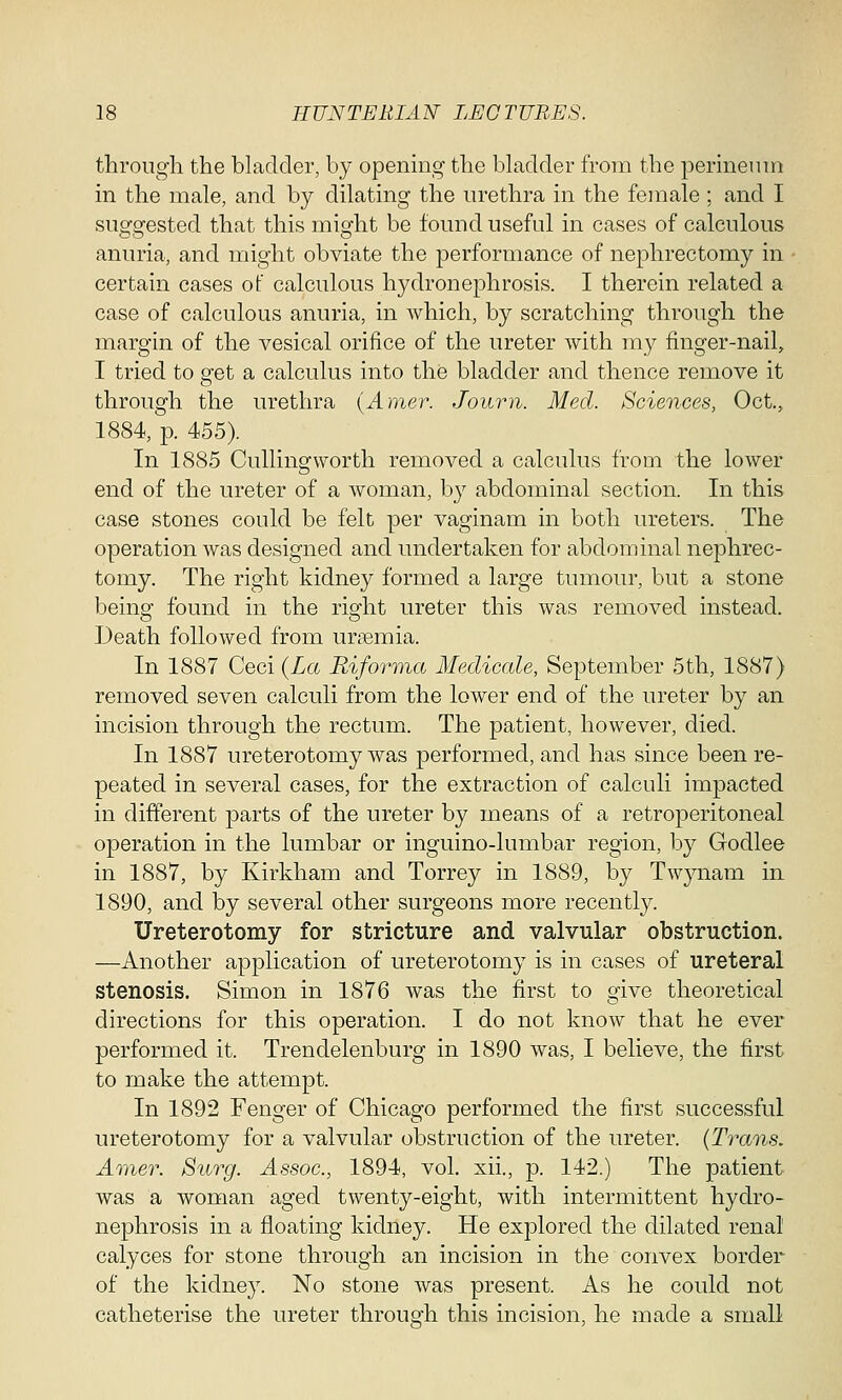 through the bladder, by opening the bladder from the perineum in the male, and by dilating the urethra in the female ; and I suggested that this might be found useful in cases of calculous anuria, and might obviate the performance of nephrectomy in certain cases of calculous hydronephrosis. I therein related a case of calculous anuria, in which, by scratching through the margin of the vesical orifice of the ureter with my finger-nail, I tried to get a calculus into the bladder and thence remove it through the urethra (Amer. Joum. Med. Sciences, Oct., 1884, p. 455). In 1885 Cullingworth removed a calculus from the lower end of the ureter of a woman, by abdominal section. In this case stones could be felt per vaginam in both ureters. The operation was designed and undertaken for abdominal nephrec- tomy. The right kidney formed a large tumour, but a stone being found in the right ureter this was removed instead. Death followed from uraemia. In 1887 Ceci (La Riforma Medicate, September 5th, 1887) removed seven calculi from the lower end of the ureter by an incision through the rectum. The patient, however, died. In 1887 ureterotomy was performed, and has since been re- peated in several cases, for the extraction of calculi impacted in different parts of the ureter by means of a retroperitoneal operation in the lumbar or inguino-lumbar region, by Godlee in 1887, by Kirkham and Torrey in 1889, by Twynam in 1890, and by several other surgeons more recently. Ureterotomy for stricture and valvular obstruction. —Another application of ureterotomy is in cases of ureteral stenosis. Simon in 1876 was the first to give theoretical directions for this operation. I do not know that he ever performed it. Trendelenburg in 1890 was, I believe, the first to make the attempt. In 1892 Fenger of Chicago performed the first successful ureterotomy for a valvular obstruction of the ureter. (Trans. Amer. Surg. Assoc, 1894, vol. xii., p. 142.) The patient was a woman aged twenty-eight, with intermittent hydro- nephrosis in a floating kidney. He explored the dilated renal calyces for stone through an incision in the convex border of the kidney. No stone was present. As he could not catheterise the ureter through this incision, he made a small