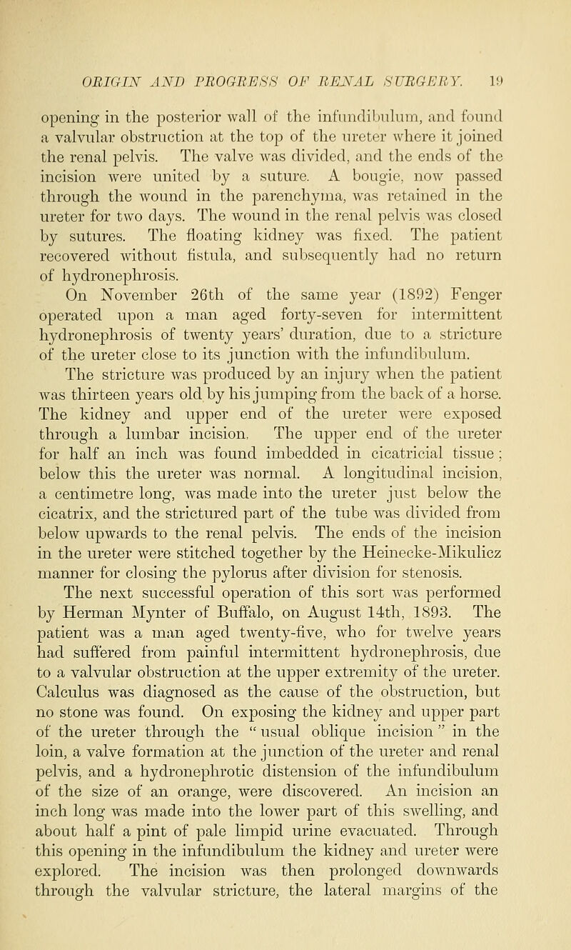 opening in the posterior wall of the infundibulum, and found a valvular obstruction at the top of the ureter where it joined the renal pelvis. The valve was divided, and the ends of the incision were united by a suture. A bougie, now passed through the wound in the parenchyma, was retained in the ureter for two days. The wound in the renal pelvis was closed by sutures. The floating kidney was fixed. The patient recovered without fistula, and subsequently had no return of hydronephrosis. On November 26th of* the same year (1892) Fenger operated upon a man aged forty-seven for intermittent hydronephrosis of twenty years' duration, due to a stricture of the ureter close to its junction with the infundibulum. The stricture was produced by an injury when the patient was thirteen years old by his jumping from the back of a horse. The kidney and upper end of the ureter were exposed through a lumbar incision, The upper end of the ureter for half an inch was found imbedded in cicatricial tissue ; below this the ureter was normal. A longitudinal incision, a centimetre long, was made into the ureter just below the cicatrix, and the strictured part of the tube was divided from below upwards to the renal pelvis. The ends of the incision in the ureter were stitched together by the Heinecke-Mikulicz manner for closing the pylorus after division for stenosis. The next successful operation of this sort was performed by Herman Mynter of Buffalo, on August 14th, 1893. The patient was a man aged twenty-five, who for twelve years had suffered from painful intermittent hydronephrosis, due to a valvular obstruction at the upper extremity of the ureter. Calculus was diagnosed as the cause of the obstruction, but no stone was found. On exposing the kidney and upper part of the ureter through the  usual oblique incision  in the loin, a valve formation at the junction of the ureter and renal pelvis, and a hydronephrotic distension of the infundibulum of the size of an orange, were discovered. An incision an inch long was made into the lower part of this swelling, and about half a pint of pale limpid urine evacuated. Through this opening in the infundibulum the kidney and ureter were explored. The incision was then prolonged downwards through the valvular stricture, the lateral margins of the