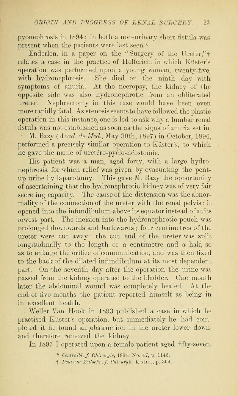 pyonephrosis in 1894 ; in both a non-urinary short fistula was present when the patients were last seen.* Enclerlen, in a paper on the Surgery of the Ureter,t relates a case in the practice of Helferich, in which Krister's operation was performed upon a young woman, twenty-five, with hydronephrosis. She died on the ninth day with symptoms of anuria. At the necropsy, the kidney of the opposite side was also hydronephrotic from an obliterated ureter. Nephrectomy in this case would have been even more rapidly fatal. As stenosis seems to have followed the plastic operation in this instance, one is led to ask why a lumbar renal fistula was not established as soon as the signs of anuria set in. M. Bazy (Acad, de Med., May 30th, 1897) in October, 1896, performed a precisely similar operation to Kiister's, to which he gave the name of uretero-pyelo-neostomie. His patient was a man, aged forty, with a large hydro- nephrosis, for which relief was given by evacuating the pent- up urine by laparotomy. This gave M. Bazy the opportunity of ascertaining that the hydronephrotic kidney was of very fair secreting capacity. The cause of the distension was the abnor- mality of the connection of the ureter with the renal pelvis : it opened into the infundibulum above its equator instead of at its lowest part. The incision into the hydronephrotic pouch was prolonged downwards and backwards ; four centimetres of the ureter were cut away: the cut end of the ureter was split longitudinally to the length of a centimetre and a half, so as to enlarge the orifice of communication, and was then fixed to the back of the dilated infundibulum at its most dependent part. On the seventh day after the operation the urine was passed from the kidney operated to the bladder. One month later the abdominal wound was completely healed. At the end of five months the patient reported himself as being in in excellent health. Weller Van Hook in 1893 published a case in which he practised Krister's operation, but immediately he had com- pleted it he found an obstruction in the ureter lower down, and therefore removed the kidney. In 1897 I operated upon a female patient aged fifty-seven- * Centralbl.f. Qhirurgie, 1894, No. 47, p. 1145. f Deutsche Zeitschr.f. Chkurgie, t. xliii., p. 309.