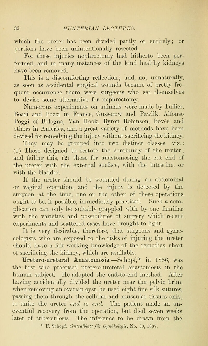 which, the ureter has been divided partly or entirely; or portions have been unintentionally resected. For these injuries nephrectomy had hitherto been per- formed, and in many instances of the kind healthy kidneys have been removed. This is a discomforting reflection; and, not unnaturally, as soon as accidental surgical wounds became of pretty fre- quent occurrence there were surgeons who set themselves to devise some alternative for nephrectomy. Numerous experiments on animals were made by Tuffier, Boari and Pozzi in France, Gusserow and Pawlik, Alfonso Poggi of Bologna, Van Hook, Byron Robinson, Bovee and others in America, and a great variety of methods have been devised for remedying the injury without sacrificing the kidney. They may be grouped into two distinct classes, viz. : (1) Those designed to restore the continuity of the ureter; and, failing this, (2) those for anastomosing the cut end of the ureter with the external surface, with the intestine, or with the bladder. If the ureter should be wounded during an abdominal or vaginal operation, and the injury is detected by the surgeon at the time, one or the other of these operations ought to be, if possible, immediately practised. Such a com- plication can only be suitably grappled with by one familiar with the varieties and possibilities of surgery which recent experiments and scattered cases have brought to light. It is very desirable, therefore, that surgeons and gynae- cologists who are exposed to the risks of injuring the ureter should have a fair working knowledge of the remedies, short of sacrificing the kidney, which are available. Uretero-ureteral Anastomosis.—Schopf,* in 1886, was the first who practised uretero-ureteral anastomosis in the human subject. He adopted the end-to-end method. After having accidentally divided the ureter near the pelvic brim, when removing an ovarian cyst, he used eight fine silk sutures, passing them through the cellular and muscular tissues only, to unite the ureter end to end. The patient made an un- eventful recovery from the operation, but died seven weeks later of tuberculosis. The inference to be drawn from the * F. Schopf, Centralblatt fur Gijnakologie, No. 30, 1887.