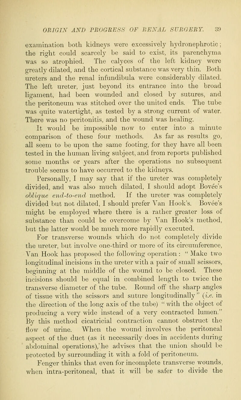 examination both kidneys were excessively hydronephrotic; the right could scarcely be said to exist, its parenchyma was so atrophied. The calyces of the left kidney were greatly dilated, and the cortical substance was very thin. Both ureters and the renal infundibula were considerably dilated. The left ureter, just beyond its entrance into the broad ligament, had been wounded and closed by sutures, and the peritoneum was stitched over the united ends. The tube was quite watertight, as tested by a strong current of water. There was no peritonitis, and the wound was healing. It would be impossible now to enter into a minute comparison of these four methods. As far as results go, all seem to be upon the same footing, for they have all been tested in the human living subject, and from reports published some months or years after the operations no subsequent trouble seems to have occurred to the kidneys. Personally, I may say that if the ureter was completely divided, and was also much dilated, I should adopt Bovee's oblique end-to-end method. If the ureter was completely divided but not dilated, I should prefer Van Hook's. Bovee's might be employed where there is a rather greater loss of substance than could be overcome by Van Hook's method, but the latter would be much more rapidly executed. For transverse wounds which do not completely divide the ureter, but involve one-third or more of its circumference, Van Hook has proposed the following operation :  Make two longitudinal incisions in the ureter with a pair of small scissors, besrinnine' at the middle of the wound to be closed. These o o incisions should be equal in combined length to twice the transverse diameter of the tube. Round off the sharp angles of tissue with the scissors and suture longitudinally  (i.e. in the direction of the long axis of the tube)  with the object of producing a very wide instead of a very contracted lumen. By this method cicatricial contraction cannot obstruct the flow of urine. When the wound involves the peritoneal aspect of the duct (as it necessarily does in accidents during abdominal operations),'he advises that the union should be protected by surrounding it with a fold of peritoneum. Fenger thinks that even for incomplete transverse wounds, when intra-peritoneal, that it will be safer to divide the