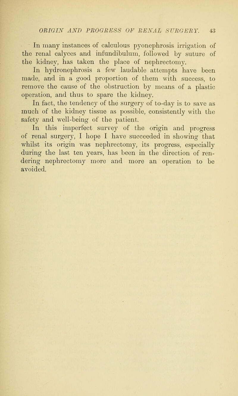 In many instances of calculous pyonephrosis irrigation of the renal calyces and infundibulum, followed by suture of the kidney, has taken the place of nephrectomy. In hydronephrosis a few laudable attempts have been made, and in a good proportion of them with success, to remove the cause of the obstruction by means of a plastic operation, and thus to spare the kidney. In fact, the tendency of the surgery of to-day is to save as much of the kidney tissue as possible, consistently with the safety and well-being of the patient. In this imperfect survey of the origin and progress of renal surgery, I hope I have succeeded in showing that whilst its origin was nephrectomy, its progress, especially during the last ten years, has been in the direction of ren- dering nephrectomy more and more an operation to be avoided.