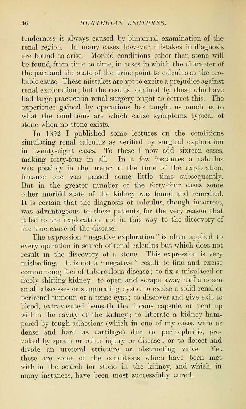 tenderness is always caused by bimanual examination of the renal region. In many cases, however, mistakes in diagnosis are bound to arise. Morbid conditions other than stone Avill be found, from time to time, in cases in which the character of the pain and the state of the urine point to calculus as the pro- bable cause. These mistakes are apt to excite a prejudice against renal exploration; but the results obtained by those who have had large practice in renal surgery ought to correct this. The experience gained by operations has taught us much as to what the conditions are which cause symptoms typical of stone when no stone exists. In 1892 I published some lectures on the conditions simulating renal calculus as verified by surgical exploration in twenty-eight cases. To these I now add sixteen cases, making forty-four in all. In a few instances a calculus was possibly in the ureter at the time of the exploration, because one was passed some little time subsequently. But in the greater number of the forty-four cases some other morbid state of the kidney was found and remedied. It is certain that the diagnosis of calculus, though incorrect, was advantageous to these patients, for the very reason that it led to the exploration, and in this way to the discovery of the true cause of the disease. The expression  negative exploration  is often applied to every operation in search of renal calculus but which does not result in the discovery of a stone. This expression is very misleading. It is not a negative  result to find and excise commencing foci of tuberculous disease; to fix a misplaced or freely shifting kidney; to open and scrape away half a dozen small abscesses or suppurating cysts; to excise a solid renal or perirenal tumour, or a tense cyst; to discover and give exit to blood, extravasated beneath the fibrous capsule, or pent up within the cavity of the kidney; to liberate a kidney ham- pered by tough adhesions (which in one of my cases were as dense and hard as cartilage) due to perinephritis, pro- voked by sprain or other injury or disease; or to detect and divide an ureteral stricture or obstructing valve. Yet these are some of the conditions which have been met with in the search for stone in the kidney, and which, in many instances, have been most successfully cured.