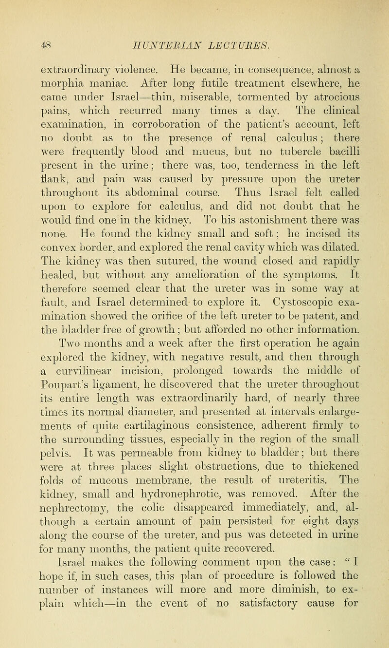 extraordinary violence. He became, in consequence, almost a morphia maniac. After long futile treatment elsewhere, he came under Israel—thin, miserable, tormented by atrocious pains, which recurred many times a day. The clinical examination, in corroboration of the patient's account, left no doubt as to the presence of renal calculus; there were frequently blood and mucus, but no tubercle bacilli present in the urine; there was, too, tenderness in the left Hank, and pain was caused by pressure upon the ureter throughout its abdominal course. Thus Israel felt called upon to explore for calculus, and did not doubt that he would find one in the kidney. To his astonishment there was none. He found the kidney small and soft; he incised its convex border, and explored the renal cavity which was dilated. The kidney was then sutured, the wound closed and rapidly healed, but without any amelioration of the symptoms. It therefore seemed clear that the ureter was in some way at fault, and Israel determined to explore it. Cystoscopic exa- mination showed the orifice of the left ureter to be patent, and the bladder free of growth; but afforded no other information. Two months and a week after the first operation he again explored the kidney, with negative result, and then through a curvilinear incision, prolonged towards the middle of Poupart's ligament, he discovered that the ureter throughout its entire length was extraordinarily hard, of nearly three times its normal diameter, and presented at intervals enlarge- ments of quite cartilaginous consistence, adherent firmly to the surrounding tissues, especially in the region of the small pelvis. It was permeable from kidney to bladder; but there were at three places slight obstructions, due to thickened folds of mucous membrane, the result of ureteritis. The kidney, small and hydronephrotic, was removed. After the nephrectomy, the colic disappeared immediately, and, al- though a certain amount of pain persisted for eight days along the course of the ureter, and pus was detected in urine for many months, the patient quite recovered. Israel makes the following comment upon the case:  I hope if, in such cases, this plan of procedure is followed the number of instances will more and more diminish, to ex- plain which—in the event of no satisfactory cause for