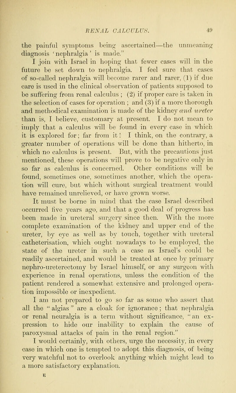 the painful symptoms being ascertained—the unmeaning diagnosis 'nephralgia' is made. I join with Israel in hoping that fewer cases will in the future be set down to nephralgia. I feel sure that cases of so-called nephralgia will become rarer and rarer, (1) if due care is used in the clinical observation of patients supposed to be suffering from renal calculus ; (2) if proper care is taken in the selection of cases for operation ; and (3) if a more thorough and methodical examination is made of the kidney and ureter than is, I believe, customary at present. I do not mean to imply that a calculus will be found in every case in which it is explored for; far from it! I think, on the contrary, a greater number of operations will be done than hitherto, in which no calculus is present. But, with the precautions just mentioned, these operations will prove to be negative only in so far as calculus is concerned. Other conditions will be found, sometimes one, sometimes another, which the opera- tion will cure, but which without surgical treatment would have remained unrelieved, or have grown worse. It must be borne in mind that the case Israel described occurred five years ago, and that a good deal of progress has been made in ureteral surgery since then. With the more complete examination of the kidney and upper end of the ureter, by eye as well as by touch, together with ureteral catheterisation, which ought nowadays to be employed, the state of the ureter in such a case as Israel's could be readily ascertained, and would be treated at once by primary nephro-ureterectomy by Israel himself, or any surgeon with experience in renal operations, unless the condition of the patient rendered a somewhat extensive and prolonged opera- tion impossible or inexpedient. I am not prepared to go so far as some who assert that all the  algias  are a cloak for ignorance; that nephralgia or renal neuralgia is a term without significance, an ex- pression to hide our inability to explain the cause of paroxysmal attacks of pain in the renal region. I would certainly, with others, urge the necessity, in every case in which one is tempted to adopt this diagnosis, of being very watchful not to overlook anything which might lead to a more satisfactory explanation.