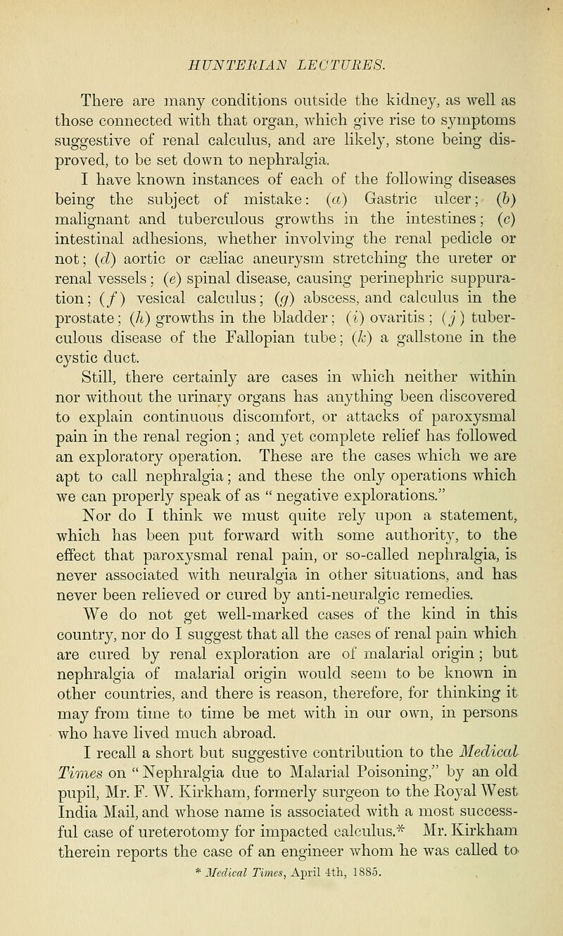 There are many conditions outside the kidney, as well as those connected with that organ, which give rise to symptoms suggestive of renal calculus, and are likely, stone being dis- proved, to be set down to nephralgia. I have known instances of each of the following diseases being the subject of mistake: (a) Gastric ulcer; (b) malignant and tuberculous growths in the intestines; (c) intestinal adhesions, whether involving the renal pedicle or not; (d) aortic or cseliac aneurysm stretching the ureter or renal vessels; (e) spinal disease, causing perinephric suppura- tion; (/) vesical calculus; (g) abscess, and calculus in the prostate; (h) growths in the bladder; (i) ovaritis; (j) tuber- culous disease of the Fallopian tube; (k) a gallstone in the cystic duct. Still, there certainly are cases in which neither within nor without the urinary organs has anything been discovered to explain continuous discomfort, or attacks of paroxysmal pain in the renal region ; and yet complete relief has followed an exploratory operation. These are the cases which we are apt to call nephralgia; and these the only operations which we can properly speak of as  negative explorations. Nor do I think we must quite rely upon a statement, which has been put forward with some authority, to the effect that paroxysmal renal pain, or so-called nephralgia, is never associated with neuralgia in other situations, and has never been relieved or cured by anti-neuralgic remedies. We do not get well-marked cases of the kind in this country, nor do I suggest that all the cases of renal pain which are cured by renal exploration are of malarial origin ; but nephralgia of malarial origin would seem to be known in other countries, and there is reason, therefore, for thinking it may from time to time be met with in our own, in persons who have lived much abroad. I recall a short but suggestive contribution to the Medical Times on  Nephralgia due to Malarial Poisoning, by an old pupil, Mr. F. W. Kirkham, formerly surgeon to the Royal West India Mail, and whose name is associated with a most success- ful case of ureterotomy for impacted calculus.* Mr. Kirkham therein reports the case of an engineer whom he was called to> '* Medical Times, April 4th, 1885.