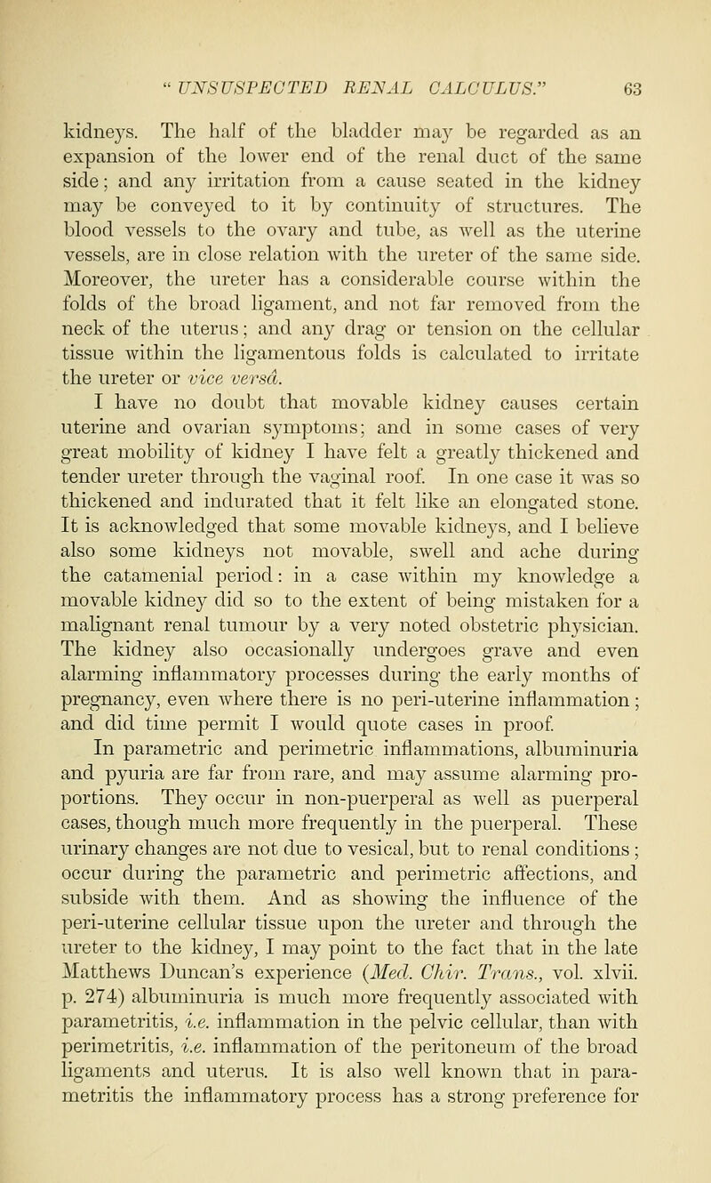 kidneys. The half of the bladder may be regarded as an expansion of the lower end of the renal duct of the same side; and any irritation from a cause seated in the kidney may be conveyed to it by continuity of structures. The blood vessels to the ovary and tube, as well as the uterine vessels, are in close relation with the ureter of the same side. Moreover, the ureter has a considerable course within the folds of the broad ligament, and not far removed from the neck of the uterus; and any drag or tension on the cellular tissue within the ligamentous folds is calculated to irritate the ureter or vice versa. I have no doubt that movable kidney causes certain uterine and ovarian symptoms; and in some cases of very great mobility of kidney I have felt a greatly thickened and tender ureter through the vaginal roof. In one case it was so thickened and indurated that it felt like an elongated stone. It is acknowledged that some movable kidneys, and I believe also some kidneys not movable, swell and ache during the catamenial period: in a case within my knowledge a movable kidney did so to the extent of being mistaken for a malignant renal tumour by a very noted obstetric physician. The kidney also occasionally undergoes grave and even alarming inflammatory processes during the early months of pregnancy, even where there is no peri-uterine inflammation; and did time permit I would quote cases in proof. In parametric and perimetric inflammations, albuminuria and pyuria are far from rare, and may assume alarming pro- portions. They occur in non-puerperal as well as puerperal cases, though much more frequently in the puerperal. These urinary changes are not due to vesical, but to renal conditions ; occur during the parametric and perimetric affections, and subside with thern. And as showing the influence of the peri-uterine cellular tissue upon the ureter and through the ureter to the kidney, I may point to the fact that in the late Matthews Duncan's experience (Med. Chir. Trans., vol. xlvii. p. 274) albuminuria is much more frequently associated with parametritis, i.e. inflammation in the pelvic cellular, than with perimetritis, i.e. inflammation of the peritoneum of the broad ligaments and uterus. It is also well known that in para- metritis the inflammatory process has a strong preference for