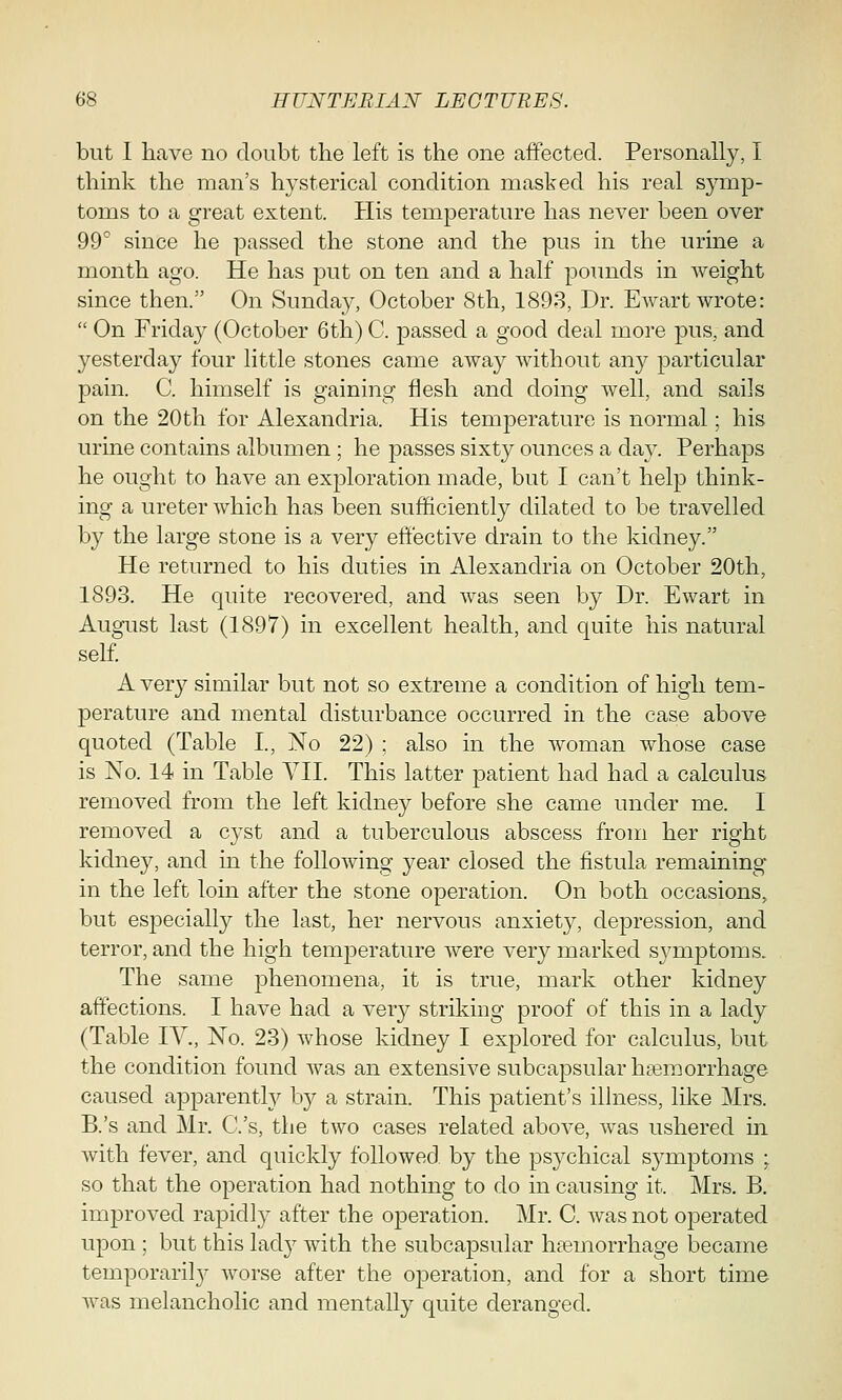 but I have no doubt the left is the one affected. Personally, I think the man's hysterical condition masked his real symp- toms to a great extent. His temperature has never been over 99° since he passed the stone and the pus in the urine a month ago. He has put on ten and a half pounds in weight since then. On Sunday, October 8th, 1893, Dr. Ewart wrote:  On Friday (October 6th) C. passed a good deal more pus, and yesterday four little stones came away without an}^ particular pain. C. himself is gaining flesh and doing well, and sails on the 20th for Alexandria. His temperature is normal; his urine contains albumen ; he passes sixty ounces a day. Perhaps he ought to have an exploration made, but I can't help think- ing a ureter which has been sufficiently dilated to be travelled by the large stone is a very effective drain to the kidney. He returned to his duties in Alexandria on October 20th, 1893. He quite recovered, and was seen by Dr. Ewart in August last (1897) in excellent health, and quite his natural self. A very similar but not so extreme a condition of high tem- perature and mental disturbance occurred in the case above quoted (Table I, No 22) ; also in the woman whose case is No. 14 in Table VII. This latter patient had had a calculus removed from the left kidney before she came under me. I removed a cyst and a tuberculous abscess from her right kidney, and in the following year closed the fistula remaining in the left loin after the stone operation. On both occasions, but especially the last, her nervous anxiety, depression, and terror, and the high temperature were very marked symptoms. The same phenomena, it is true, mark other kidney affections. I have had a very striking proof of this in a lady (Table IV., No. 23) whose kidney I explored for calculus, but the condition found was an extensive subcapsular hemorrhage caused apparently by a strain. This patient's illness, like Mrs. B.'s and Mr. C.'s, the two cases related above, was ushered in with fever, and quickly followed by the psj'-chical symptoms ; so that the operation had nothing to do in causing it. Mrs. B. improved rapid]}7 after the operation. Mr. C. was not operated upon ; but this lady with the subcapsular haemorrhage became temporarily worse after the operation, and for a short time was melancholic and mentally quite deranged.