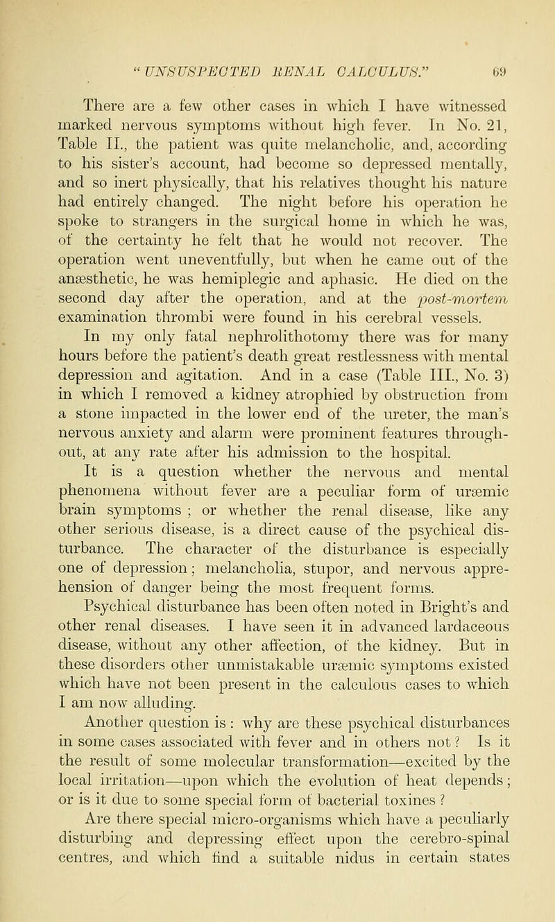 There are a few other cases in which I have witnessed marked nervous symptoms without high fever. In No. 21, Table II., the patient was quite melancholic, and, according to his sister's account, had become so depressed mentally, and so inert physically, that his relatives thought his nature had entirely changed. The night before his operation he spoke to strangers in the surgical home in which he was, of the certainty he felt that he would not recover. The operation went uneventfully, but when he came out of the anaesthetic, he was hemiplegic and aphasia He died on the second day after the operation, and at the post-mortem examination thrombi were found in his cerebral vessels. In my only fatal nephrolithotomy there was for many hours before the patient's death great restlessness with mental depression and agitation. And in a case (Table III., No. 3) in which I removed a kidney atrophied by obstruction from a stone impacted in the lower eud of the ureter, the man's nervous anxiety and alarm were prominent features through- out, at any rate after his admission to the hospital. It is a question whether the nervous and mental phenomena without fever are a peculiar form of ursemic brain symptoms ; or whether the renal disease, like any other serious disease, is a direct cause of the psychical dis- turbance. The character of the disturbance is especially one of depression; melancholia, stupor, and nervous appre- hension of danger being the most frequent forms. Psychical disturbance has been often noted in Bright's and other renal diseases. I have seen it in advanced lardaceous disease, without any other affection, of the kidney. But in these disorders other unmistakable ursemic symptoms existed which have not been present in the calculous cases to which I am now alluding. Another question is : why are these psychical disturbances in some cases associated with fever and in others not ? Is it the result of some molecular transformation—excited by the local irritation—upon which the evolution of heat depends; or is it due to some special form of bacterial toxines ? Are there special micro-organisms which have a peculiarly disturbing and depressing effect upon the cerebro-spinal centres, and which find a suitable nidus in certain states