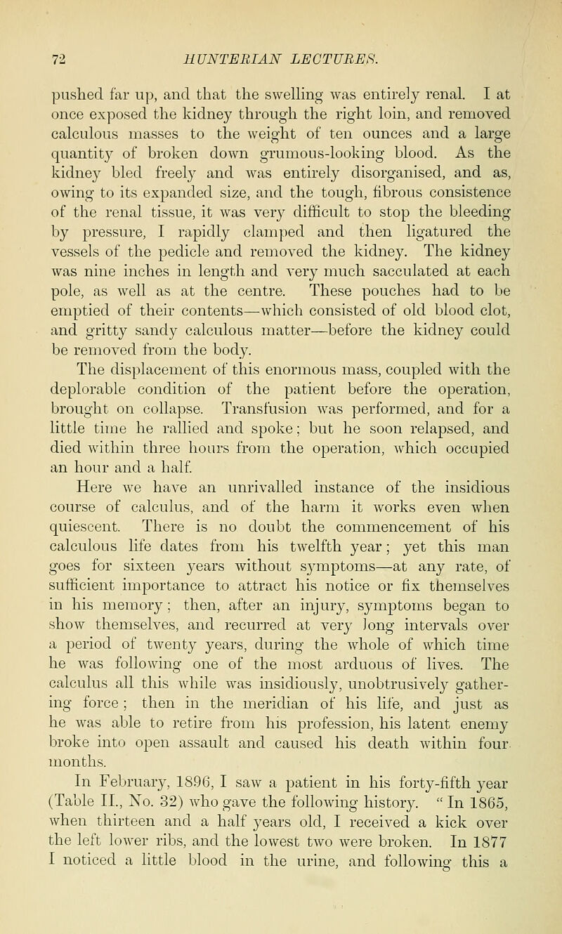 pushed far up, and that the swelling was entirely renal. I at once exposed the kidney through the right loin, and removed calculous masses to the weight of ten ounces and a large quantity of broken down grumous-looking blood. As the kidney bled freely and was entirely disorganised, and as, owing to its expanded size, and the tough, fibrous consistence of the renal tissue, it was very difficult to stop the bleeding by pressure, I rapidly clamped and then ligatured the vessels of the pedicle and removed the kidney. The kidney was nine inches in length and very much sacculated at each pole, as well as at the centre. These pouches had to be emptied of their contents—-which consisted of old blood clot, and gritty sandy calculous matter—before the kidney could be removed from the body. The displacement of this enormous mass, coupled with the deplorable condition of the patient before the operation, brought on collapse. Transfusion was performed, and for a little time he rallied and spoke; but he soon relapsed, and died within three hours from the operation, which occupied an hour and a half. Here we have an unrivalled instance of the insidious course of calculus, and of the harm it works even when quiescent. There is no doubt the commencement of his calculous life dates from his twelfth year; yet this man goes for sixteen years without symptoms—at any rate, of sufficient importance to attract his notice or fix themselves in his memory; then, after an injury, symptoms began to show themselves, and recurred at very Jong intervals over a period of twenty years, during the whole of which time he was following one of the most arduous of lives. The calculus all this while was insidiously, unobtrusively gather- ing force ; then in the meridian of his life, and just as he was able to retire from his profession, his latent enemy broke into open assault and caused his death within four, months. In February, 1896, I saw a patient in his forty-fifth year (Table II., No. 32) who gave the following history.  In 1865, when thirteen and a half years old, I received a kick over the left lower ribs, and the lowest two were broken. In 1877 I noticed a little blood in the urine, and following this a