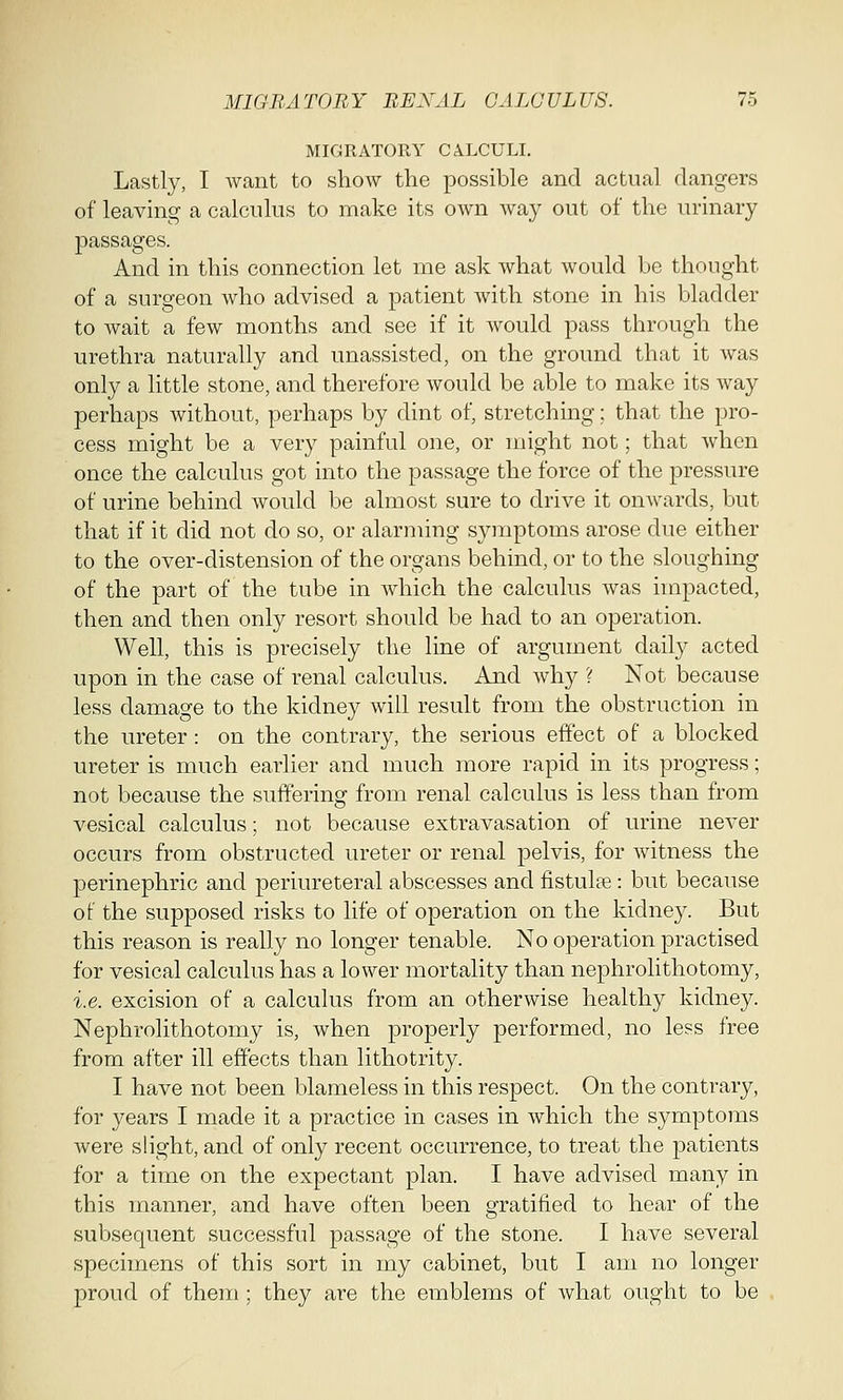 MIGRATORY CALCULI. Lastly, I Avant to show the possible and actual dangers of leaving a calculus to make its own way out of the urinary passages. And in this connection let me ask what would be thought of a surgeon who advised a patient with stone in his bladder to wait a few months and see if it would pass through the urethra naturally and unassisted, on the ground that it was only a little stone, and therefore would be able to make its way perhaps without, perhaps by dint of, stretching; that the pro- cess might be a very painful one, or might not; that when once the calculus got into the passage the force of the pressure of urine behind would be almost sure to drive it onwards, but that if it did not do so, or alarming symptoms arose due either to the over-distension of the organs behind, or to the sloughing of the part of the tube in which the calculus was impacted, then and then only resort should be had to an operation. Well, this is precisely the line of argument daily acted upon in the case of renal calculus. And why ? Not because less damage to the kidney will result from the obstruction in the ureter: on the contrary, the serious effect of a blocked ureter is much earlier and much more rapid in its progress; not because the suffering from renal calculus is less than from vesical calculus; not because extravasation of urine never occurs from obstructed ureter or renal pelvis, for witness the perinephric and periureteral abscesses and fistulee : but because of the supposed risks to life of operation on the kidney. But this reason is really no longer tenable. No operation practised for vesical calculus has a lower mortality than nephrolithotomy, i.e. excision of a calculus from an otherwise healthy kidney. Nephrolithotomy is, when properly performed, no less free from after ill effects than lithotrity. I have not been blameless in this respect. On the contrary, for years I made it a practice in cases in which the symptoms were slight, and of only recent occurrence, to treat the patients for a time on the expectant plan. I have advised many in this manner, and have often been gratified to hear of the subsequent successful passage of the stone. I have several specimens of this sort in my cabinet, but I am no longer proud of them; they are the emblems of what ought to be