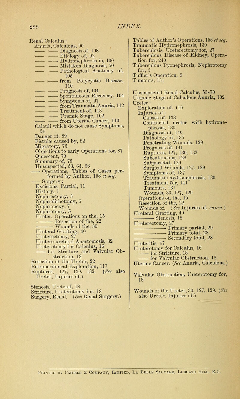 Renal Calculus: Anuria, Calculous, 90 ■ Diagnosis of, 108 •■ Etiology of, 92 Hydronephrosis in, 100 Mistaken Diagnosis, 50 Pathological Anatomy of, 105 from Polycystic Disease, 110 —— Prognosis of, 104 Spontaneous Recovery, 104 Symptoms of, 97 from Traumatic Anuria, 112 Treatment of, 113 Urasmic Stage, 102 from Uterine Cancer, 110 Calculi which do not cause Symptoms, 54 Danger of, 89 Fistulas caused by, 82 Migratory, 75 Objections to early Operations for, 87 Quiescent, 70 Summary of, 78 Unsuspected, 53, 64, 66 Operations, Tables of Cases per- formed by Author, 158 et seq. Surgery: Excisions, Partial, 11 History, 1 Nephrectomy, 3 Nephrolithotomy, 6 Nephropexy, 7 Nephrotomy, 5 Ureter, Operations on the, 15 Resection of the, 22 Wounds of the, 30 Ureteral Grafting, 40 Ureterectomy, 27 Uretero-ureteral Anastomosis, 32 Ureterotomy for Calculus, 16 for Stricture and Valvular Ob- struction, 18 Resection of the Ureter, 22 Retroperitoneal Exploration, 117 Ruptures, 127, 130, 132. (See also Ureter, Injuries of.) Stenosis, Ureteral, 18 Stricture, Ureterotomy for, 18 Surgery, Renal. (See Renal Surgery.) Tables of Author's Operations, 158 et seq. Traumatic Hydronephrosis, 130 Tuberculosis, Ureterectomy for, 27 Tuberculous Disease of Kidney, Opera- tion for, 240 Tuberculous Pyonephrosis, Nephrotomy for, 5 Turner's Operation, 9 Tumours, 131 Unsuspected Renal Calculus, 53-70 Urcemic Stage of Calculous Anuria, 102 Ureter: Exploration of, 116 Injuries of : Causes of, 133 Contracted ureter with hydrone- phrosis, 130 Diagnosis of, 140 Pathology of, 135 Penetrating Wounds, 129 Prognosis of, 141 Ruptures, 127, 130, 132 Subcutaneous, 128 Subparietal, 129 Surgical Wounds, 127, 129 Symptoms of, 137 Traumatic hydronephrosis, 130 Treatment for, 141 Tumours, 131 Wounds, 30, 127, 129 Operations on the, 15 Resection of the, 22 Wounds of. (See Injuries of, supra.) Ureteral Grafting, 40 Stenosis, 18 Ureterectomy, 27 Primary partial, 29 Primary total, 28 — Secondary total, 28 Ureteritis, 47 Ureterotomy for Calculus, 16 for Stricture, 18 for Valvular Obstruction, 18 Uterine Cancer. (See Anuria, Calculous.) Valvular Obstruction, Ureterotomy for, 18 Wounds of the Ureter, 30, 127, 129. (See also Ureter, Injuries of.) Printed by Cassell & Company, Limited, La Belle Sauvage, Ludgate Hill, B.C.