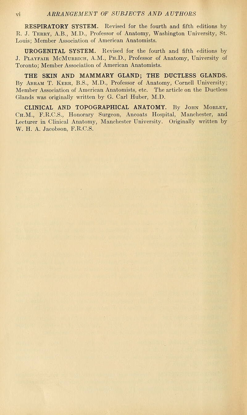 RESPIRATORY SYSTEM. Revised for the fourth and fifth editions by R. J. Terry, A.B., M.D., Professor of Anatomy, Washington University, St. Louis; Member Association of American Anatomists. UROGENITAL SYSTEM. Revised for the fourth and fifth editions by J. Playfair McMurrich, A.M., Ph.D., Professor of Anatomy, University of Toronto; Member Association of American Anatomists. THE SKIN AND MAMMARY GLAND; THE DUCTLESS GLANDS. By Abram T. Kerr, B.S., M.D., Professor of Anatomy, Cornell University; Member Association of American Anatomists, etc. The article on the Ductless Glands was originally written by G. Carl Huber, M.D. CLINICAL AND TOPOGRAPHICAL ANATOMY. By John Morley, Ch.M., F.R.C.S., Honorary Surgeon, Ancoats Hospital, Manchester, and Lecturer in Clinical Anatomy, Manchester University. Originally written by W. H. A. Jacobson, F.R.C.S.