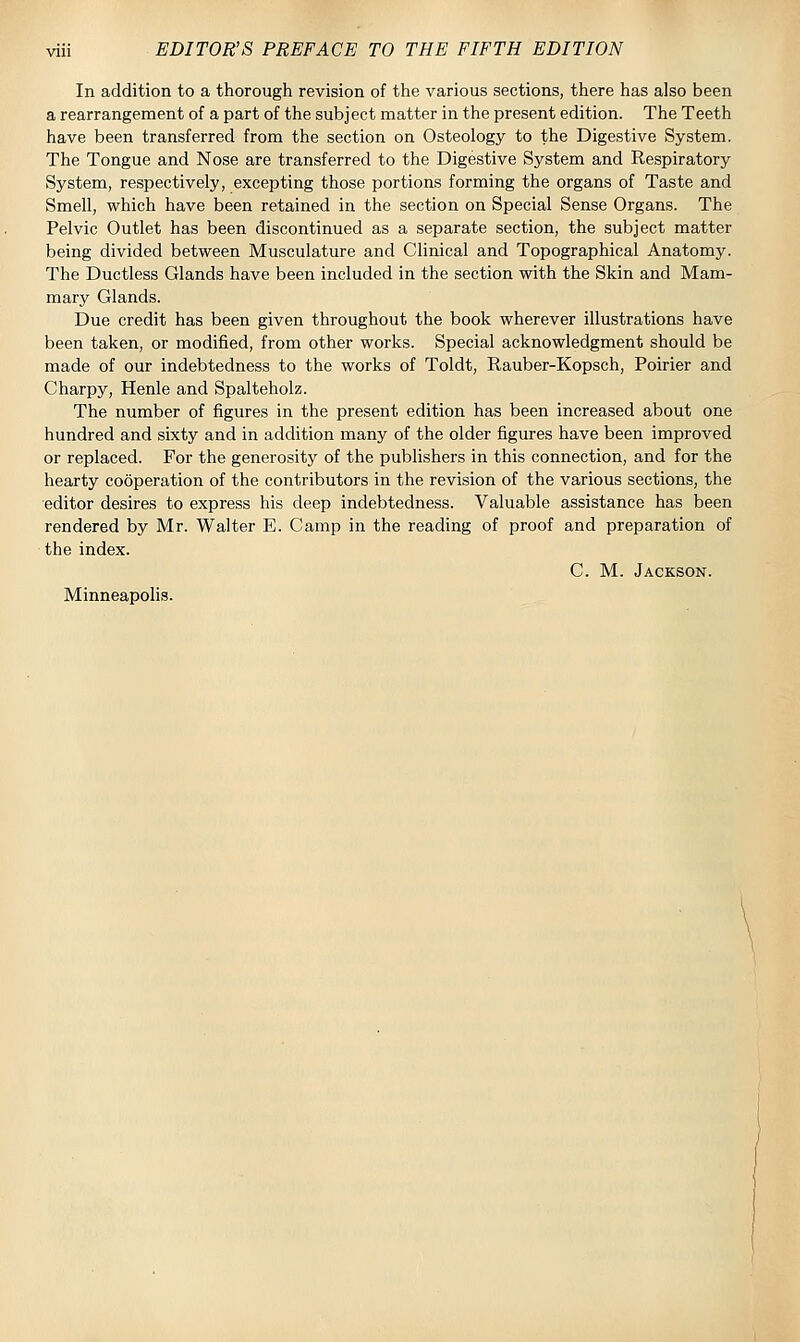 In addition to a thorough revision of the various sections, there has also been a rearrangement of a part of the subject matter in the present edition. The Teeth have been transferred from the section on Osteology to the Digestive System. The Tongue and Nose are transferred to the Digestive System and Respiratory System, respectively, excepting those portions forming the organs of Taste and Smell, which have been retained in the section on Special Sense Organs. The Pelvic Outlet has been discontinued as a separate section, the subject matter being divided between Musculature and Clinical and Topographical Anatomy. The Ductless Glands have been included in the section with the Skin and Mam- mary Glands. Due credit has been given throughout the book wherever illustrations have been taken, or modified, from other works. Special acknowledgment should be made of our indebtedness to the works of Toldt, Rauber-Kopsch, Poirier and Charpy, Henle and Spalteholz. The number of figures in the present edition has been increased about one hundred and sixty and in addition many of the older figures have been improved or replaced. For the generosity of the publishers in this connection, and for the hearty cooperation of the contributors in the revision of the various sections, the editor desires to express his deep indebtedness. Valuable assistance has been rendered by Mr. Walter E. Camp in the reading of proof and preparation of the index. C. M. Jackson. Minneapolis.