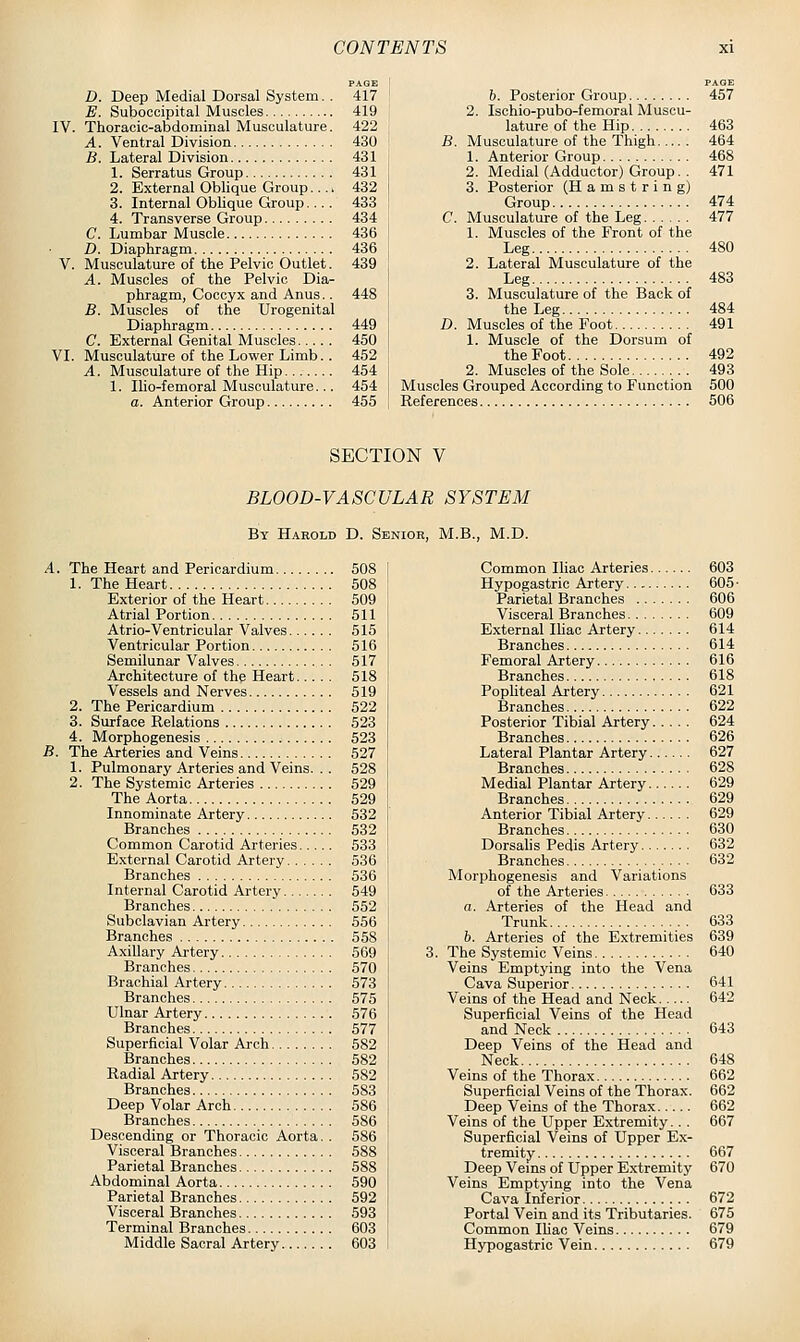 PAGE D. Deep Medial Dorsal System. . 417 E. Suboccipital Muscles 419 IV. Thoracic-abdominal Musculature. 422 A. Ventral Division 430 B. Lateral Division 431 1. Serratus Group 431 j 2. External Oblique Group.... 432 3. Internal Oblique Group 433 4. Transverse Group 434 C. Lumbar Muscle 436 D. Diaphragm 436 V. Musculature of the Pelvic Outlet. 439 A. Muscles of the Pelvic Dia- '• phragm, Coccyx and Anus.. 448 B. Muscles of the Urogenital Diaphragm 449 ' C. External Genital Muscles 450 , VI. Musculature of the Lower Limb. . 452 A. Musculature of the Hip 454 i 1. Ilio-femoral Musculature... 454 i a. Anterior Group 455 i b. Posterior Group 457 2. Ischio-pubo-femoral Muscu- lature of the Hip 463 B. Musculature of the Thigh 464 1. Anterior Group 468 2. Medial (Adductor) Group. . 471 3. Posterior (Hamstring) Group 474 C. Musculature of the Leg 477 1. Muscles of the Front of the Leg 480 2. Lateral Musculature of the Leg 483 3. Musculature of the Back of the Leg 484 D. Muscles of the Foot 491 1. Muscle of the Dorsum of the Foot 492 2. Muscles of the Sole 493 Muscles Grouped According to Function 500 References 506 SECTION V BLOOD-VASCULAR SYSTEM By Harold D. Senior, M.B., M.D. A. The Heart and Pericardium 508 1. The Heart 508 Exterior of the Heart 509 Atrial Portion 511 Atrio-Ventricular Valves 515 Ventricular Portion 516 Semilunar Valves 517 Architecture of the Heart 518 Vessels and Nerves 519 2. The Pericardium 522 3. Surface Relations 523 4. Morphogenesis 523 B. The Arteries and Veins 527 1. Pulmonary Arteries and Veins. . . 528 2. The Systemic Arteries 529 The Aorta 529 Innominate Artery 532 Branches 532 Common Carotid Arteries 533 E.xternal Carotid Artery 536 Branches 536 Internal Carotid Artery 549 Branches 552 Subclavian Artery 556 Branches 658 Axillary Ai-tery 569 Branches 570 Brachial Artery 573 Branches 575 Ulnar Artery 576 Branches 577 Superficial Volar Arch 582 Branches 582 Radial Artery 582 Branches 583 Deep Volar Arch 586 Branches 586 Descending or Thoracic Aorta. . 586 Visceral Branches 588 Parietal Branches 588 Abdominal Aorta 590 Parietal Branches 592 Visceral Branches 593 Terminal Branches 603 Middle Sacral Artery 603 Common Iliac Arteries 603 Hypogastric Artery 605- Parietal Branches 606 Visceral Branches 609 External Iliac Artery 614 Branches 614 Femoral Artery 616 Branches 618 PopUteal Artery 621 Branches 622 Posterior Tibial Artery 624 Branches 626 Lateral Plantar Artery 627 Branches 628 Medial Plantar Artery 629 Branches 629 Anterior Tibial Artery 629 Branches 630 Dorsahs Pedis Artery 632 Branches 632 Morphogenesis and Variations of the Arteries 633 a. Arteries of the Head and Trunk 6.33 6. Arteries of the Extremities 639 The Systemic Veins 640 Veins Emptying into the Vena Cava Superior 641 Veins of the Head and Neck 642 Superficial Veins of the Head and Neck 643 Deep Veins of the Head and Neck 648 Veins of the Thorax 662 Superficial Veins of the Thorax. 662 Deep Veins of the Thorax 662 Veins of the Upper Extremity.. . 667 Superficial Veins of Upper Ex- tremity 667 Deep Vems of Upper Extremity 670 Veins Emptying into the Vena Cava Inferior 672 Portal Vein and its Tributaries. 675 Common lUao Veins 679 Hypogastric Vein 679