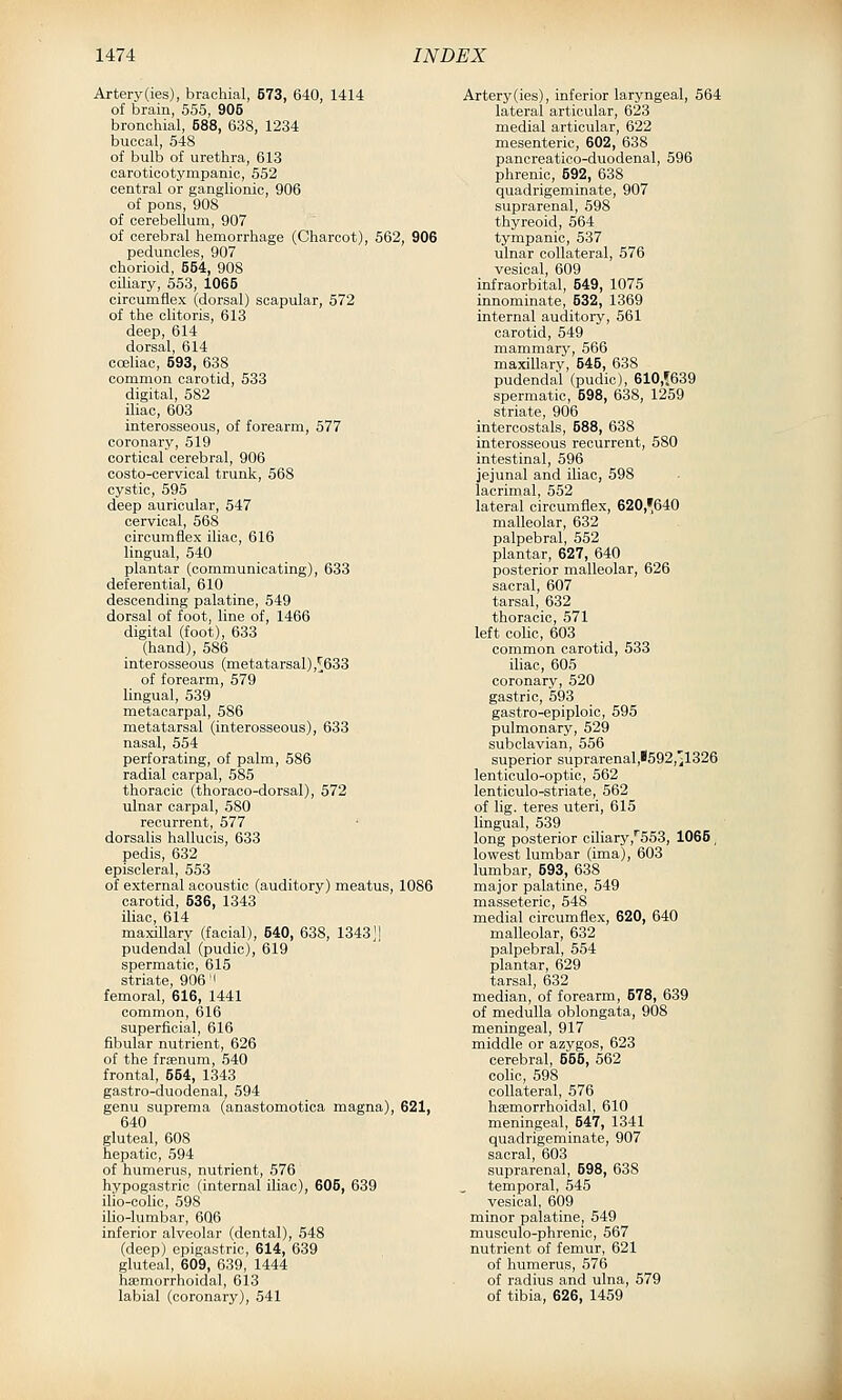 Artery(ies), brachial, 573, 640, 1414 of brain, 555, 905 bronchial, 588, 638, 1234 buccal, 548 of bulb of urethra, 613 caroticotympanic, 552 central or ganglionic, 906 of pons, 908 of cerebellum, 907 of cerebral hemorrhage (Charcot), 562, 906 peduncles, 907 chorioid, 554, 908 ciliary, 553, 1065 circumflex (dorsal) scapular, 572 of the clitoris, 613 deep, 614 dorsal, 614 casliao, 593, 638 common carotid, 533 digital, 582 iliac, 603 interosseous, of forearm, 577 coronary, 519 cortical cerebral, 906 costo-cervical trunk, 568 cystic, 595 deep auricular, 547 cervical, 568 circumflex iliac, 616 lingual, 540 plantar (communicating), 633 deferential, 610 descending palatine, 549 dorsal of foot, line of, 1466 digital (foot), 633 (hand), 586 interosseous (metatarsal),^633 of forearm, 579 lingual, 539 metacarpal, 586 metatarsal (interosseous), 633 nasal, 554 perforating, of palm, 586 radial carpal, 585 thoracic (thoraco-dorsal), 572 ulnar carpal, 580 recurrent, 577 dorsalis hallucis, 633 pedis, 632 episcleral, 553 of external acoustic (auditory) meatus, 1086 carotid, 536, 1343 iliac, 614 maxillary (facial), 540, 638, 1343;] pudendal (pudic), 619 spermatic, 615 striate, 906'I femoral, 616, 1441 common, 616 superficial, 616 fibular nutrient, 626 of the fraenum, 540 frontal, 554, 1343 gastro-duodenal, 594 genu suprema (anastomotica magna), 621, 640 gluteal, 608 hepatic, 594 of humerus, nutrient, 576 hypogastric (internal iliac), 605, 639 ilio-colic, 598 ilio-lumbar, 606 inferior alveolar (dental), 548 (deep) epigastric, 614, 639 gluteal, 609, 639, 1444 haimorrhoidal, 613 labial (coronary), 541 Artery(ies), inferior laryngeal, 564 lateral articular, 623 medial articular, 622 mesenteric, 602, 638 pancreatico-duodenal, 596 phrenic, 592, 638 quadrigeminate, 907 suprarenal, 598 thyreoid, 564 tympanic, 537 ulnar collateral, 576 vesical, 609 infraorbital, 549, 1075 innominate, 532, 1369 internal auditory, 561 carotid, 549 mammary, 566 maxillary, 645, 638 pudendal (pudic), 610,!639 spermatic, 598, 638, 1259 striate, 906 intercostals, 588, 638 interosseous recurrent, 580 intestinal, 596 jejunal and iliac, 598 lacrimal, 552 lateral circumflex, 620,^640 malleolar, 632 palpebral, 552 plantar, 627, 640 posterior malleolar, 626 sacral, 607 tarsal, 632 thoracic, 571 left colic, 603 common carotid, 533 iliac, 605 coronary, 520 gastric, 593 gastro-epiploic, 595 pulmonary, 529 subclavian, 556 superior suprarenal,*592,il326 lenticulo-optic, 562 lenticulo-striate, 562 of lig. teres uteri, 615 lingual, 539 long posterior ciliary,553, 1065, lowest lumbar (ima), 603 lumbar, 593, 638 major palatine, 549 masseteric, 548 medial circumflex, 620, 640 malleolar, 632 palpebral, 554 plantar, 629 tarsal, 632 median, of forearm, 578, 639 of medulla oblongata, 908 meningeal, 917 middle or azygos, 623 cerebral, 555, 562 colic, 598 collateral, 576 hsemorrhoidal, 610 meningeal, 547, 1341 quadrigeminate, 907 sacral, 603 suprarenal, 598, 638 temporal, 545 vesical, 609 minor palatine, 649 musoulo-phrenic, 567 nutrient of femur, 621 of humerus, 576 of radius and ulna, 579 of tibia, 626, 1459