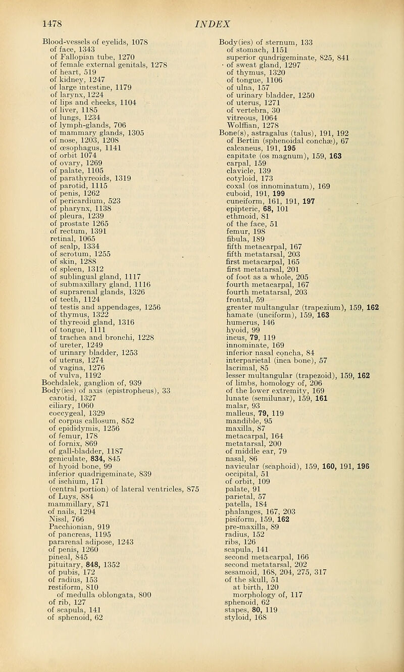 Blood-vessels of eyelids, 1078 of face, 1343 of Fallopian tube, 1270 of female external genitals, 1278 of heart, 519 of kidney, 1247 of large intestine, 1179 of larynx, 1224 of lips and cheeks, 1104 of liver, 1185 of lungs, 1234 of lymph-glands, 706 of mammary glands, 1305 of nose, 1203, 1208 of oesophagus, 1141 of orbit 1074 of ovary, 1269 of palate, 1106 of parathyreoids, 1319 of parotid, 1115 of penis, 1262 of pericardium, 523 of pharynx, 1138 of pleura, 1239 of prostate 1265 of rectum, 1391 retinal, 1065 of scalp, 1334 of scrotum, 1255 of skin, 1288 of spleen, 1312 of sublingual gland, 1117 of submaxillary gland, 1116 of suprarenal glands, 1326 of teeth, 1124 of testis and appendages, 1256 of thymus, 1322 of thyreoid gland, 1316 of tongue, 1111 of trachea and bronchi, 1228 of ureter, 1249 of urinary bladder, 1253 of uterus, 1274 of vagina, 1276 of vulva, 1192 Bochdalek, ganglion of, 939 Body(ies) of axis (epistropheus), 33 carotid, 1327 ciliary, 1060 coccygeal, 1329 of corpus callosum, 852 of epididymis, 1256 of femur, 178 of fornix, 869 of gall-bladder, 1187 geniculate, 834, 845 of hyoid bone, 99 inferior quadrigeminate, 839 of ischium, 171 (central portion) of lateral ventricles, 875 of Luys, 884 mammillary, 871 of nails, 1294 Nissl, 766 Pacchionian, 919 of pancreas, 1195 pararenal adipose, 1243 of penis, 1260 pineal, 845 pituitary, 848, 1352 of pubis, 172 of radius, 153 restiform, 810 of medulla oblongata, 800 of rib, 127 of scapula, 141 of sphenoid, 62 Body(ies) of sternum, 133 of stomach, 1151 superior quadrigeminate, 825, 841 • of sweat gland, 1297 of thymus, 1320 of tongue, 1106 of ulna, 157 of urinary bladder, 1250 of uterus, 1271 of vertebra, 30 vitreous, 1064 Wolffian, 1278 Bone(s), astragalus (talus), 191, 192 of Bertin (sphenoidal conchce), 67 calcaneus, 191, 195 capitate (os magnum), 159, 163 carpal, 159 clavicle, 139 cotyloid, 173 coxal (os innominatum), 169 cuboid, 191, 199 cuneiform, 161, 191, 197 epipteric, 68, 101 ethmoid, 81 of the face, 51 femur, 198 fibula, 189 fifth metacarpal, 167 fifth metatarsal, 203 first metacarpal, 165 first metatarsal, 201 of foot as a whole, 205 fourth metacarpal, 167 fourth metatarsal, 203 frontal, 59 greater multangular (trapezium), 159, 162 hamate (unciform), 159, 163 humerus, 146 hyoid, 99 incus, 79, 119 innominate, 169 inferior nasal concha, 84 interparietal (inca bone), 57 lacrimal, 85 lesser multangular (trapezoid), 159, 162 of limbs, homology of, 206 of the lower extremity, 169 lunate (semilunar), 159, 161 malar, 93 malleus, 79, 119 mandible, 95 maxilla, 87 metacarpal, 164 metatarsal, 200 of middle ear, 79 nasal, 86 navicular (scaphoid), 159, 160, 191, 196 occipital, 51 of orbit, 109 palate, 91 parietal, 57 patella, 184 phalanges, 167, 203 pisiform, 159, 162 pre-maxilla, 89 radius, 152 ribs, 126 scapula, 141 second metacarpal, 166 second metatarsal, 202 sesamoid, 168, 204, 275, 317 of the skull, 51 at birth, 120 morphology of, 117 sphenoid, 62 stapes, 80, 119 styloid, 168