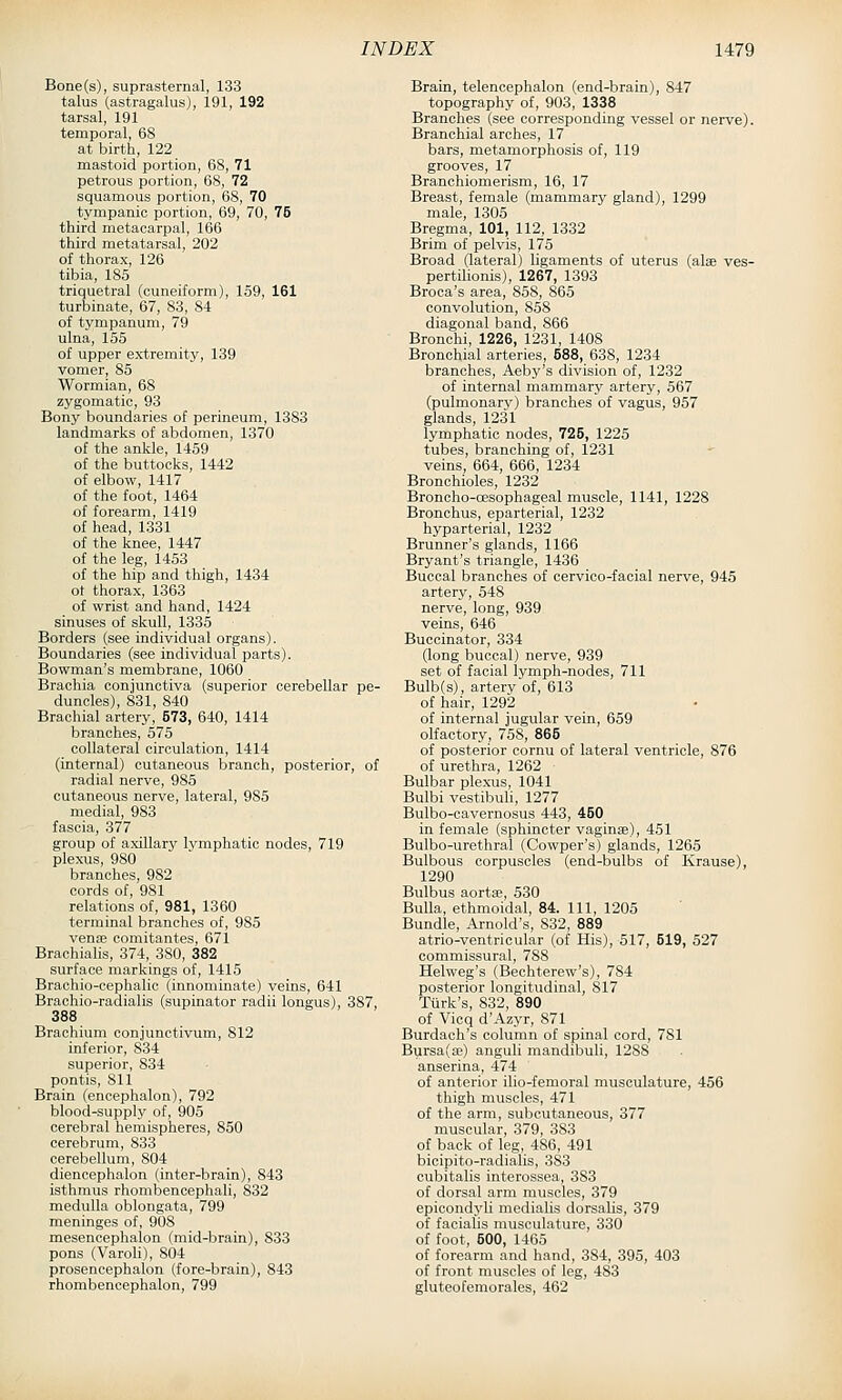 Bone(s), suprasternal, 133 talus (astragalus), 191, 192 tarsal, 191 temporal, 68 at birth, 122 mastoid portion, 68, 71 petrous portion, 68, 72 squamous portion, 68, 70 tympanic portion, 69, 70, 75 third metacarpal, 166 third metatarsal, 202 of thorax, 126 tibia, 185 triquetral (cuneiform), 159, 161 turbinate, 67, 83, 84 of tympanum, 79 ulna, 155 of upper extremity, 139 vomer, 85 Wormian, 68 zygomatic, 93 Bony boundaries of perineum, 1383 landmarks of abdomen, 1370 of the ankle, 1459 of the buttocks, 1442 of elbow, 1417 of the foot, 1464 of forearm, 1419 of head, 1331 of the knee, 1447 of the leg, 1453 of the hip and thigh, 1434 ot thorax, 1363 of wrist and hand, 1424 sinuses of skull, 1335 Borders (see individual organs). Boundaries (see individual parts). Bowman's membrane, 1060 Brachia conjunctiva (superior cerebellar pe- duncles), 831, 840 Brachial artery, 573, 640, 1414 branches, 575 collateral circulation, 1414 (internal) cutaneous branch, posterior, of radial nerve, 985 cutaneous nerve, lateral, 985 medial, 983 fascia, 377 group of axillary Ivmphatic nodes, 719 plexus, 980 branches, 982 cords of, 981 relations of, 981, 1360 terminal branches of, 985 venae comitantes, 671 Brachialis, 374, 380, 382 surface markings of, 1415 Brachio-cephalic (innominate) veins, 641 Brachio-radialis (supinator radii longus), 387, 388 Brachium conjunctivum, 812 inferior, 834 superior, 834 pontis, 811 Brain (encephalon), 792 blood-supply of, 905 cerebral hemispheres, 850 cerebrum, 833 cerebellum, 804 diencephalon (inter-brain), 843 isthmus rhombencephali, 832 medulla oblongata, 799 meninges of, 908 mesencephalon (mid-brain), 833 pons (Varoli), 804 prosencephalon (fore-brain), 843 rhombencephalon, 799 Brain, telencephalon (end-brain), 847 topography of, 903, 1338 Branches (see corresponding vessel or nerve). Branchial arches, 17 bars, metamorphosis of, 119 grooves, 17 Branchiomerism, 16, 17 Breast, female (mammary gland), 1299 male, 1305 Bregma, 101, 112, 1332 Brim of pelvis, 175 Broad (lateral) ligaments of uterus (alse ves- pertilionis), 1267, 1393 Broca's area, 858, 865 convolution, 858 diagonal band, 866 Bronchi, 1226, 1231, 1408 Bronchial arteries, 588, 638, 1234 branches, Aeby's division of, 1232 of internal mammary artery, 567 (pulmonary) branches of vagus, 957 glands, 1231 lymphatic nodes, 725, 1225 tubes, branching of, 1231 veins, 664, 666, 1234 Bronchioles, 1232 Broncho-oesophageal muscle, 1141, 1228 Bronchus, eparterial, 1232 hyparterial, 1232 Brunner's glands, 1166 Bryant's triangle, 1436 Buccal branches of cervico-facial nerve, 945 artery, 548 nerve, long, 939 veins, 646 Buccinator, 334 (long buccal) nerve, 939 set of facial lymph-nodes, 711 Bulb(s), artery of, 613 of hair, 1292 of internal jugular vein, 659 olfactory, 758, 865 of posterior cornu of lateral ventricle, 876 of urethra, 1262 Bulbar plexus, 1041 Bulbi vestibuh, 1277 Bulbo-cavernosus 443, 450 in female (sphincter vaginae), 451 Bulbo-urethral (Cowper's) glands, 1265 Bulbous corpuscles (end-bulbs of Krause), 1290 Bulbus aortae, 530 Bulla, ethmoidal, 84. Ill, 1205 Bundle, Arnold's, 832, 889 atrio-ventricular (of His), 517, 519, 527 commissural, 788 Helweg's (Bechterew's), 784 posterior longitudinal, 817 Tiirk's, 832, 890 of Vicq d'Azyr, 871 Burdach's column of spinal cord, 781 Bursa(Ee) anguli mandibuli, 1288 anserina, 474 of anterior ilio-femoral musculature, 456 thigh muscles, 471 of the arm, subcutaneous, 377 muscular, 379, 383 of back of leg, 486, 491 bicipito-radialis, 383 cubitalis interossea, 383 of dorsal arm muscles, 379 epicondyli medialis dorsalis, 379 of facialis musculature, 330 of foot, 500, 1465 of forearm and hand, 384, 395, 403 of front muscles of leg, 483 gluteofemorales, 462