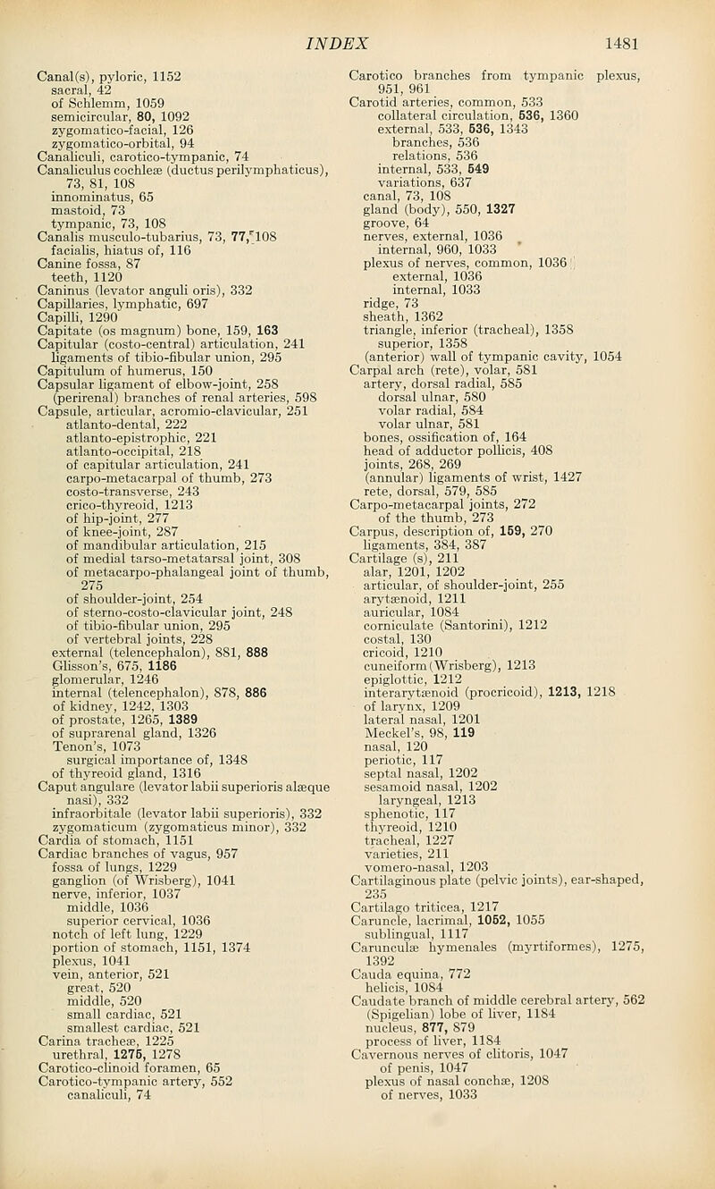 Canal(s), pyloric, 1152 sacral, 42 of Schlemm, 1059 semicircular, 80, 1092 zygomatico-facial, 126 zygomatico-orbital, 94 Canaliculi, carotico-tympanic, 74 Canaliculus coohlese (ductus perilvmphaticus), 73, 81, 108 innominatus, 65 mastoid, 73 tympanic, 73, 108 Canalis musculo-tubarius, 73, 77,'[108 facialis, hiatus of, 116 Canine fossa, 87 teeth, 1120 Caninus (levator anguli oris), 332 Capillaries, lymphatic, 697 Capilh, 1290 Capitate (os magnum) bone, 159, 163 Capitular (oosto-central) articulation, 241 ligaments of tibio-fibular union, 295 Capitulum of humerus, 150 Capsular ligament of elbow-joint, 258 (perirenal) branches of renal arteries, 598 Capsule, articular, acromio-clavicular, 251 atlanto-dental, 222 atlanto-epistrophic, 221 atlanto-occipital, 218 of capitular articulation, 241 carpo-metacarpal of thumb, 273 costo-transverse, 243 crico-thyreoid, 1213 of hip-joint, 277 of knee-joint, 287 of mandibular articulation, 215 of medial tarso-metatarsal joint, 308 of metacarpo-phalangeal joint of thumb, 275 of shoulder-joint, 254 of sterno-costo-clavicular joint, 248 of tibio-fibular union, 295 of vertebral joints, 228 external (telencephalon), 881, 888 Glisson's, 675, 1186 glomerular, 1246 internal (telencephalon), 878, 886 of kidney, 1242, 1303 of prostate, 1265, 1389 of suprarenal gland, 1326 Tenon's, 1073 surgical importance of, 1348 of thyreoid gland, 1316 Caput angulare (levator labii superioris alseque nasi), 332 infraorbitale (levator labii superioris), 332 zygomatioum (zygomaticus minor), 332 Cardia of stomach, 1151 Cardiac branches of vagus, 957 fossa of lungs, 1229 ganglion (of Wrisberg), 1041 nerve, inferior, 1037 middle, 1036 superior cervical, 1036 notch of left lung, 1229 portion of stomach, 1151, 1374 plexus, 1041 vein, anterior, 521 great, 520 middle, 520 small cardiac, 521 smallest cardiac, 521 Carina tracheae, 1225 urethral, 1275, 1278 Carotico-clinoid foramen, 65 Carotico-tympanic artery, 552 canaliculi, 74 Carotieo branches from tympanic plexus, 951, 961 Carotid arteries, common, 533 collateral circulation, 536, 1360 external, 533, 536, 1343 branches, 536 relations, 536 internal, 533, 549 variations, 637 canal, 73, 108 gland (body), 550, 1327 groove, 64 nerves, external, 1036 internal, 960, 1033 plexus of nerves, common, 1036 \\ external, 1036 internal, 1033 ridge, 73 sheath, 1362 _ triangle, inferior (tracheal), 1358 superior, 1358 (anterior) wall of tympanic cavity, 1054 Carpal arch (rete), volar, 581 artery, dorsal radial, 585 dorsal ulnar, 580 volar radial, 584 volar ulnar, 581 bones, ossification of, 164 head of adductor pollicis, 408 joints, 268, 269 (annular) ligaments of wrist, 1427 rete, dorsal, 579, 586 Carpo-metacarpal joints, 272 of the thumb, 273 Carpus, description of, 159, 270 ligaments, 384, 387 Cartilage (s), 211 alar, 1201, 1202 articular, of shoulder-joint, 255 arytenoid, 1211 auricular, 1084 corniculate (Santorini), 1212 costal, 130 cricoid, 1210 cuneiform (Wrisberg), 1213 epiglottic, 1212 interarytasnoid (procricoid), 1213, 1218 of larynx, 1209 lateral nasal, 1201 Meckel's, 98, 119 nasal, 120 periotic, 117 septal nasal, 1202 sesamoid nasal, 1202 laryngeal, 1213 sphenotic, 117 thyreoid, 1210 tracheal, 1227 varieties, 211 vomero-nasal, 1203 Cartilaginous plate (pelvic joints), ear-shaped, 235 CartUago triticea, 1217 Caruncle, lacrimal, 1052, 1055 sublingual, 1117 Carunculte hymenales (myrtiformes), 1275, 1392 Cauda equina, 772 helicis, 1084 Caudate branch of middle cerebral artery, 562 (Spigelian) lobe of liver, 1184 nucleus, 877, 879 process of liver, 1184 Cavernous nerves of clitoris, 1047 of penis, 1047 plexus of nasal conchse, 1208 of nerves, 1033