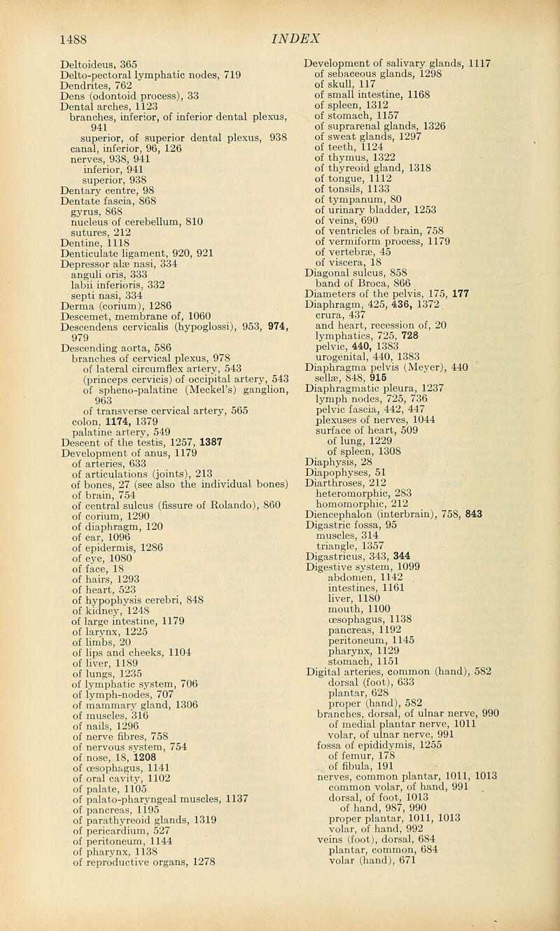 Deltoideus, 365 Delto-peotoral lymphatic nodes, 719 Dendrites, 762 Dens (odontoid process), 33 Dental arches, 1123 branches, inferior, of inferior dental plexus, 941 superior, of superior dental plexus, 938 canal, inferior, 96, 126 nerves, 938, 941 inferior, 941 superior, 938 Dentary centre, 98 Dentate fascia, 868 gyrus, 868 nucleus of cerebellum, 810 sutures, 212 Dentine, 1118 Denticulate ligament, 920, 921 Depressor alfe nasi, 334 anguli oris, 333 labii inferioris, 332 septi nasi, 334 Derma (oorium), 1286 Descemet, membrane of, 1060 Descendens cervicalis (hypoglossi), 953, 974, 979 Descending aorta, 586 brandies of cervical plexus, 978 of lateral circumflex artery, 543 (princeps cervicis) of occipital artery, 543 of spheno-palatine (Meckel's) ganglion, 963 of transverse cervical artery, 565 colon, 1174, 1379 palatine artery, 549 Descent of the testis, 1257, 1387 Development of anus, 1179 of arteries, 633 of articulations (joints), 213 of bones, 27 (see also the individual bones) of brain, 754 of central sulcus (fissure of Rolando), 860 of oorium, 1290 of diaphragm, 120 of ear, 1096 of epidermis, 1286 of eye, lOSO of face, 18 of hairs, 1293 of heart, 523 of hypophysis cerebri, 848 of kidney, 1248 of large intestine, 1179 of larynx, 1225 of limbs, 20 of lips and cheeks, 1104 of liver, 1189 of lungs, 1235 of lymphatic system, 706 of lymph-nodes, 707 of mammary gland, 1306 of muscles, 316 of nails, 1296 of nerve fibres, 758 of nervous system, 754 of nose, 18, 1208 of oesophagus, 1141 of oral cavity, 1102 of palate, 1105 of palato-pharyngeal muscles, 1137 of pancreas, 1195 of parathyreoid glands, 1319 of pericardium, 527 of peritoneum, 1144 of pharynx, 1138 of reproductive organs, 1278 Development of salivary glands, 1117 of sebaceous glands, 1298 of skull, 117 of small intestine, 1168 of spleen, 1312 of stomach, 1157 of suprarenal glands, 1326 of sweat glands, 1297 of teeth, 1124 of thymus, 1322 of thyreoid gland, 1318 of tongue, 1112 of tonsils, 1133 of tympanum, 80 of urinary bladder, 1253 of veins, 690 of ventricles of brain, 758 of vermiform process, 1179 of vertebra3, 45 of viscera, 18 Diagonal sulcus, 858 band of Broca, 866 Diameters of the pelvis, 175, 177 Diaphragm, 425, 436, 1372. crura, 437 and heart, recession of, 20 lymphatics, 725, 728 pelvic, 440, 1383 urogenital, 440, 1383 Diaphragraa pelvis (Meyer), 440 sella;, 848, 915 Diaphragmatic pleura, 1237 lymph nodes, 725, 736 pelvic fascia, 442, 447 plexuses of nerves, 1044 surface of heart, 509 of lung, 1229 of spleen, 1308 Diaphysis, 28 Diapophyses, 51 Diarthroses, 212 heteromorphic, 283 homomorphic, 212 Diencephalon (interbrain), 758, 843 Digastric fossa, 95 muscles, 314 triangle, 1357 Digastricus, 343, 344 Digestive system, 1099 abdomen, 1142 intestines, 1161 liver, 1180 mouth, 1100 oesophagus, 1138 pancreas, 1192 peritoneum, 1145 pharynx, 1129 stomach, 1151 Digital arteries, common (hand), 582 dorsal (foot), 633 plantar, 628 proper (hand), 582 branches, dorsal, of ulnar nerve, 990 of medial plantar nerve, 1011 volar, of ulnar nerve, 991 fossa of epididymis, 1255 of femur, 178 of fibula, 191 nerves, common plantar, 1011, 1013 common volar, of hand, 991 dorsal, of foot, 1013 of hand, 987, 990 proper plantar, 1011, 1013 volar, of hand, 992 veins (foot), dorsal, 684 plantar, common, 684 volar (hand), 671