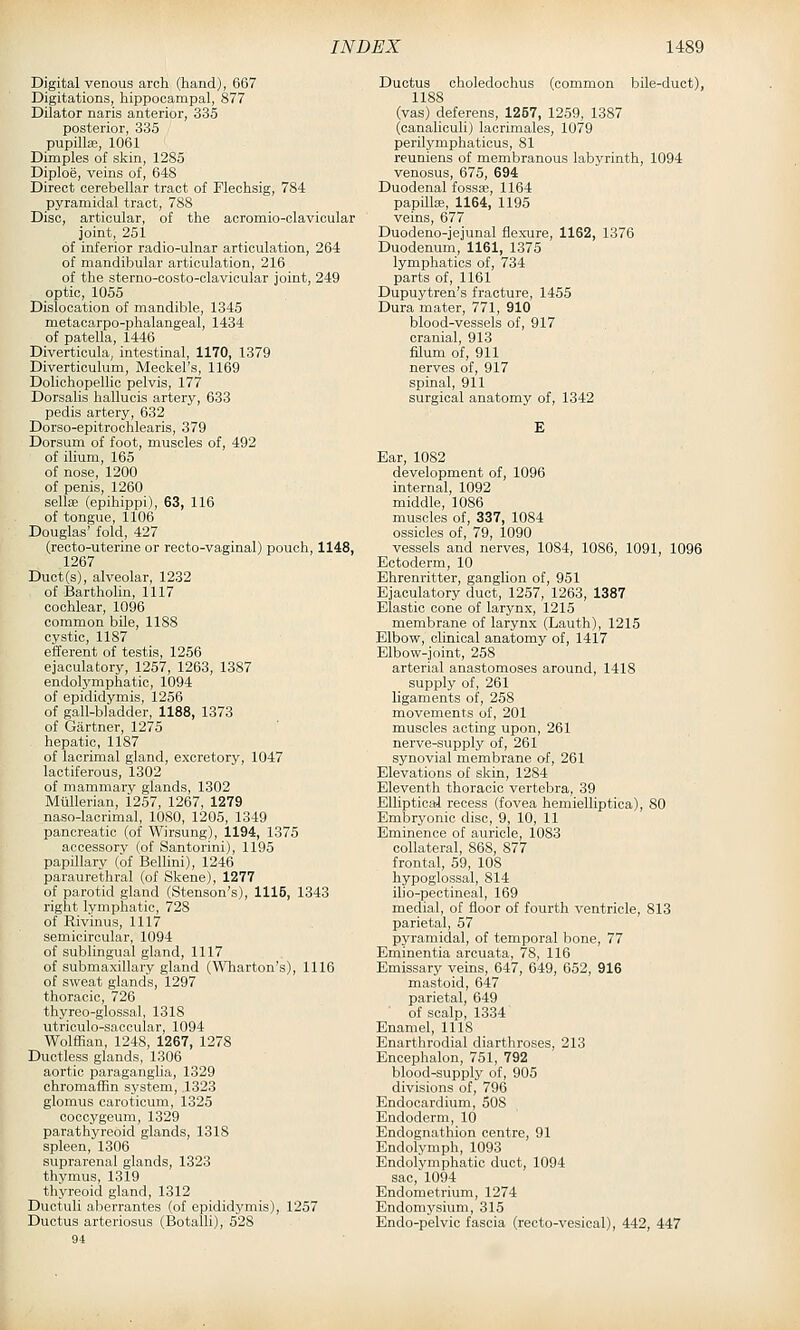 Digital venous arch (hand), 667 Digitations, hippocampal, 877 Dilator naris anterior, 335 posterior, 335 pupilte, 1061 Dimples of skin, 1285 Diploe, veins of, 648 Direct cerebellar tract of Flechsig, 784 pyramidal tract, 788 Disc, articular, of the aoromio-clavicular joint, 251 of inferior radio-ulnar articulation, 264 of mandibular articulation, 216 of the sterno-costo-clavicular joint, 249 optic, 1055 Dislocation of mandible, 1345 metaoarpo-phalangeal, 1434 of patella, 1446 Diverticula, intestinal, 1170, 1379 Diverticulum, Meckel's, 1169 Dolichopellie pelvis, 177 Dorsalis hallucis artery, 633 pedis artery, 632 Dorso-epitrochlearis, 379 Dorsum of foot, muscles of, 492 of ilium, 165 of nose, 1200 of penis, 1260 sellte (epihippi), 63, 116 of tongue, 1106 Douglas' fold, 427 (recto-uterine or recto-vaginal) pouch, 1148, 1267 Duct(s), alveolar, 1232 of Bartholin, 1117 cochlear, 1096 common bile, 1188 cystic, 1187 efferent of testis, 1256 ejaculatory, 1257, 1263, 1387 endolymphatic, 1094 of epididymis, 1256 of gall-bladder, 1188, 1373 of Gartner, 1275 hepatic, 1187 of lacrimal gland, excretory, 1047 lactiferous, 1302 of mammary glands, 1302 MilUerian, 1257, 1267, 1279 naso-lacrimal, 1080, 1205, 1349 pancreatic (of Wirsung), 1194, 1375 accessory (of Santorini), 1195 papillary (of Bellini), 1246 paraurethral (of Skene), 1277 of parotid gland (Stenson's), 1115, 1343 right lymphatic, '728 of Rivinus, 1117 semicircular, 1094 of sublingual gland, 1117 of submaxillary gland (Wliarton's), 1116 of sweat glands, 1297 thoracic, 726 thyreo-glossal, 1318 utriculo-saccular, 1094 Wolffian, 1248, 1267, 1278 Ductless glands, 1306 aortic paraganglia, 1329 chromaffin system, ,1323 glomus caroticum, 1325 ooccygeum, 1329 parathyreoid glands, 1318 spleen, 1306 suprarenal glands, 1323 thymus, 1319 thyreoid gland, 1312 Ductuli aberrantes (of epididymis), 1257 Ductus arteriosus (Botalli), 528 Ductus oholedochus (common bile-duct), 1188 (vas) deferens, 1257, 1259, 1387 (canaliculi) lacrimales, 1079 perilymphaticus, 81 reuniens of membranous labyrinth, 1094 venosus, 675, 694 Duodenal fossa;, 1164 papQla;, 1164, 1195 veins, 677 Duodeno-jejunal flexTire, 1152, 1376 Duodenum, 1161, 1375 lymphatics of, 734 parts of, 1161 Dupuytren's fracture, 1455 Dura mater, 771, 910 blood-vessels of, 917 cranial, 913 filum of, 911 nerves of, 917 spinal, 911 surgical anatomy of, 1342 Ear, 1082 development of, 1096 internal, 1092 middle, 1086 muscles of, 337, 1084 ossicles of, 79, 1090 vessels and nerves, 1084, 1086, 1091, 1096 Ectoderm, 10 Ehrenritter, ganglion of, 951 Ejaculatory duct, 1257, 1263, 1387 Elastic cone of larynx, 1215 membrane of larynx (Lauth), 1215 Elbow, clinical anatomy of, 1417 Elbow-joint, 258 arterial anastomoses around, 1418 supply of, 261 ligaments of, 258 movements of, 201 muscles acting upon, 261 nerve-supply of, 261 synovial membrane of, 261 Elevations of skin, 1284 Eleventh thoracic vertebra, 39 Elliptical recess (fovea hemielliptica), 80 Embryonic disc, 9, 10, 11 Eminence of auricle, 1083 collateral, 868, 877 frontal, 59, 108 hypoglossal, 814 ilio-pectineal, 169 medial, of floor of fourth ventricle, 813 parietal, 57 pyramidal, of temporal bone, 77 Eminentia arcuata, 78, 116 Emissary veins, 647, 649, 652, 916 mastoid, 647 parietal, 649 of scalp, 1334 Enamel, 1118 _ Enarthrodial diarthroses, 213 Encephalon, 751, 792 blood-supply of, 905 divisions of, 796 Endocardium, 508 Endoderm, 10 Endognathion centre, 91 Endolymph, 1093 Endolymphatic duct, 1094 sac, 1094 Endometrium, 1274 Endomysium, 315 Endo-pelvic fascia (recto-vesical), 442, 447