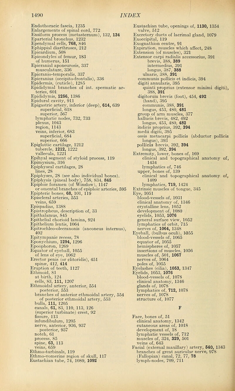 Endothoracic fascia, 1235 Enlargements of spinal cord, 772 Ensiform process (metasternum), 132, 134 Eparterial bronchus, 1232 Ependymal cells, 768, 846 Ephippial diarthroses, 212 Epicardium, 508 Epicondyles of femur, 183 of humerus, 151 Epicranial aponeurosis, 337 musculature, 336 Epicranio-temporalis, 337 Epicranius (occipito-frontalis), 336 Epidermis, (cuticle), 1285 Epididymal branches of int. spermatic ar- teries, 601 Epididymis, 1266, 1386 Epidural cavity, 911 Epigastric artery, inferior (deep), 614, 639 superficial, 618 superior, 567 lymphatic nodes, 732, 733 plexus, 1043 region, 1143 veins, inferior, 683 superficial, 684 superior, 666 Epiglottic cartilage, 1212 tubercle, 1212, 1222 vallecula, 1221 Epihyal segment of styloid process, 119 Epimysium, 316 Epiphyseal cartilages, 28 lines, 28 Epiphyses, 28 (see also individual bones). Epiphysis (pineal body), 758, 834, 845 Epiploic foramen (of Winslow), 1147 or omental branches of epiploic arteries, 595 Epipteric bones, 68, 101, 119 Episcleral arteries, 553 veins, 659 Epispadias, 1388 Epistropheus, description of, 33 Epithalamus, 845 Epithelial chorioid lamina, 924 Epithelium lentis, 1064 Epitrochleo-olecranonis (anconeus internus), 402 Epitym panic recess, 78 Eponychium, 1294, 1296 Epoophoron, 1269 Equator of eyeball, 1055 of lens of eye, 1062 Erector penis (or olitoridis), 451 spinas, 412, 414 Eruption of teeth, 1127 Ethmoid, 81 at birth, 124 cells, 83, 111, 1207 Ethmoidal artery, anterior, 554 posterior, 553 branches of anterior ethmoidal artery, 554 of posterior ethmoidal artery, 553 bulla. 111, 1205 canals, 61, 83, 110, 113, 126 (superior turbinate) crest, 92 fissure, 113 infundibulum, 1205 nerve, anterior, 936, 937 posterior, 937 notch, 61 process, 85 spine, 63, 113 veins, 659 Ethmo-turbinals, 119 Ethmo-vomerine region of skull, 117 Eustachian tube, 74, 1089, 1092 Eustachian tube, openings of, 1130, 1354 valve, 512 Excretory ducts of lacrimal gland, 1079 Exoccipital, 119 Exognathion centre, 91 Expiration, muscles which affect, 248 Extension (of muscles), 321 Extensor carpi radialis acoessorius, 391 brevis, 388, 389 intermedius, 391 longus, 387, 388 ulnaris, 388, 391 communis pollicis et indicis, 394 digiti annularis, 395 quinti proprius (extensor minimi digiti), 388, 391 digitorum brevis (foot), 454, 492 (hand), 395 communis, 388, 391 longus, 453, 480, 481 group of arm muscles, 377 hallucis brevis, 482, 492 longus, 453, 480, 482 indicis proprius, 392, 394 medii digiti, 395 ossis metacarpi pollicis (abductor pollicis longus), 393 pollicis brevis, 392, 394 longus, 392, 394 Extremity, lower, bones of, 169 clinical and topographical anatomy of, 1434 lymphatics of, 746 upper, bones of, 139 clinical and topographical anatomy of, 1409 lymphatics, 719, 1424 Extrinsic muscles of tongue, 345 Eye, 1051 blood-vessels of, 1031 clinical anatomy of, 1346 crystalline lens, 1052 development of, 1080 eyelids, 1053, 1076 general surface view, 1052 lymphatics of orbit, 715 nerves of, 1064, 1348 Eyeball, (bulbus ocuh), 1-055 blood-vessels of, 1065 equator of, 1055 hemispheres of, 1057 insertions of muscles, 1056 muscles of, 501, 1067 nerves of, 1064 poles of, 1055 Eyelashes (cilia), 1053, 1347 Eyelids, 1053, 1076 blood-vessels of, 1078 clinical anatomy, 1346 glands of, 1078 lymphatics of, 712, 1078 nerves of, 1078 structure of, 1077 Face, bones of, 51 clinical anatomy, 1342 cutaneous areas of, 1018 development of, 18 lymphatic vessels of, 712 muscles of, 324, 329, 501 veins of, 643 Facial (external maxillary) artery, 540, 1343 branches of great auricular nerve, 978 (Fallopian) canal, 72, 77, 78 lymph-nodes, 709, 711