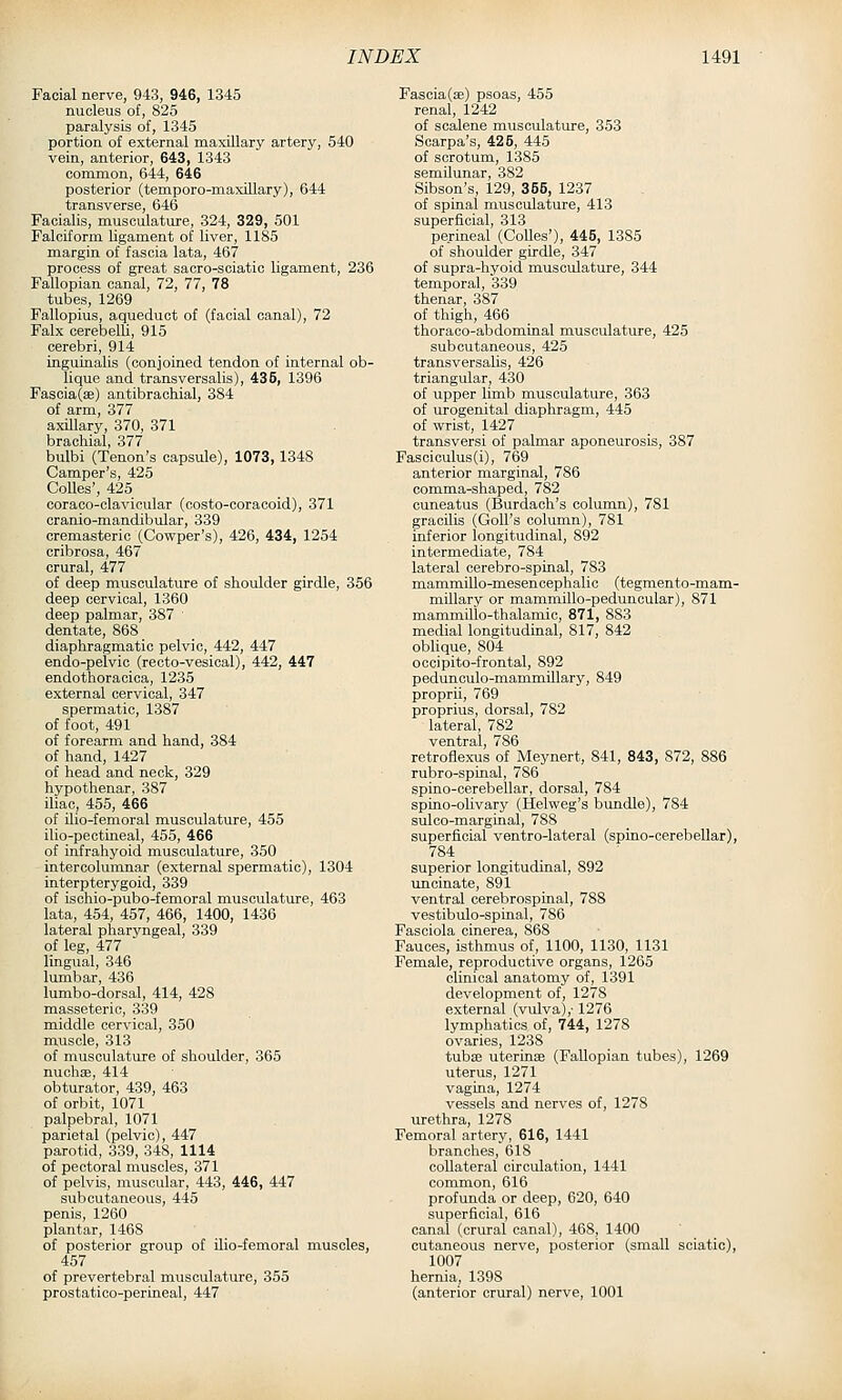 Facial nerve, 943, 946, 1345 nucleus of, 825 paralysis of, 1345 portion of external maxillary artery, 540 vein, anterior, 643, 1343 common, 644, 646 posterior (temporo-maxillary), 644 transverse, 646 Facialis, musculature, 324, 329, 501 Falciform ligament of liver, 1185 margin of fascia lata, 467 process of great sacro-soiatic ligament, 236 Fallopian canal, 72, 77, 78 tubes, 1269 Fallopius, aqueduct of (facial canal), 72 Falx cerebelU, 915 cerebri, 914 inguinalis (conjoined tendon of internal ob- lique and transversalis), 436, 1396 Fascia(8B) antibrachial, 384 of arm, 377 axillary, 370, 371 brachial, 377 bulbi (Tenon's capsule), 1073, 1348 Camper's, 425 Colles', 425 coraco-clavicular (costo-coracoid), 371 cranio-mandibular, 339 cremasteric (Cowper's), 426, 434, 1254 cribrosa, 467 crural, 477 of deep musculature of shoulder girdle, 356 deep cervical, 1360 deep palmar, 387 dentate, 868 diaphragmatic pelvic, 442, 447 endo-pelvic (recto-vesical), 442, 447 endothoracica, 1235 external cervical, 347 spermatic, 1387 of foot, 491 of forearm and hand, 384 of hand, 1427 of head and neck, 329 hypothenar, 387 iliac, 455, 466 of ilio-femoral musculature, 455 ilio-peotineal, 455, 466 of infrahyoid musculature, 350 intercolumnar (external spermatic), 1304 interpterygoid, 339 of ischio-pubo-femoral musculature, 463 lata, 454, 457, 466, 1400, 1436 lateral pharyngeal, 339 of leg, 477 lingual, 346 lumbar, 436 lumbo-dorsal, 414, 428 masseteric, 339 middle cervical, 350 muscle, 313 of musculature of shoulder, 365 nuchae, 414 obturator, 439, 463 of orbit, 1071 palpebral, 1071 parietal (pelvic), 447 parotid, 339, 348, 1114 of pectoral muscles, 371 of pelvis, muscular, 443, 446, 447 subcutaneous, 445 penis, 1260 plantar, 1468 of posterior group of ilio-femoral muscles, 457 of prevertebral musculature, 355 prostatico-perineal, 447 Fascia (ae) psoas, 455 renal, 1242 of scalene musculature, 353 Scarpa's, 425, 445 of scrotum, 1385 semilunar, 382 Sibson's, 129, 356, 1237 of spinal musculature, 413 superficial, 313 permeal (Colles'), 446, 1385 of shoulder girdle, 347 of supra-hyoid musculature, 344 temporal, 339 thenar, 387 of thigh, 466 thoraco-abdominal musculature, 425 subcutaneous, 425 transversalis, 426 triangular, 430 of upper limb musculature, 363 of urogenital diaphragm, 445 of wrist, 1427 transversi of palmar aponeurosis, 387 Fascicuius (i), 769 anterior marginal, 786 comma-shaped, 782 cuneatus (Burdach's column), 781 gracilis (Goll's column), 781 inferior longitudinal, 892 intermediate, 784 lateral cerebro-spinal, 783 mammillo-mesen cephalic (tegmento-mam- millary or mammillo-peduncular), 871 mammilio-thalamic, 871, 883 medial longitudinal, 817, 842 oblique, 804 oooipito-frontal, 892 pedunculo-mammillary, 849 proprii, 769 proprius, dorsal, 782 lateral, 782 ventral, 786 retroflexus of Meynert, 841, 843, 872, 886 rubro-spinal, 786 spino-cerebellar, dorsal, 784 spino-olivary (Helweg's bundle), 784 sulco-marginal, 788 superficial ventro-lateral (spino-cerebellar), 784 superior longitudinal, 892 ■uncinate, 891 ventral cerebrospinal, 788 vestibulo-spinal, 786 Fasciola cinerea, 868 Fauces, isthmus of, 1100, 1130, 1131 Female, reproductive organs, 1265 clinical anatomy of, 1391 development of, 1278 external (vulva),-1276 lymphatics of, 744, 1278 ovaries, 1238 tubffi uterinse (Fallopian tubes), 1269 uterus, 1271 vagina, 1274 vessels and nerves of, 1278 urethra, 1278 Femoral artery, 616, 1441 branches, 618 collateral circulation, 1441 common, 616 profunda or deep, 620, 640 superficial, 616 canal (crural canal), 468, 1400 cutaneous nerve, posterior (small sciatic), 1007 hernia, 1398 (anterior crural) nerve, 1001