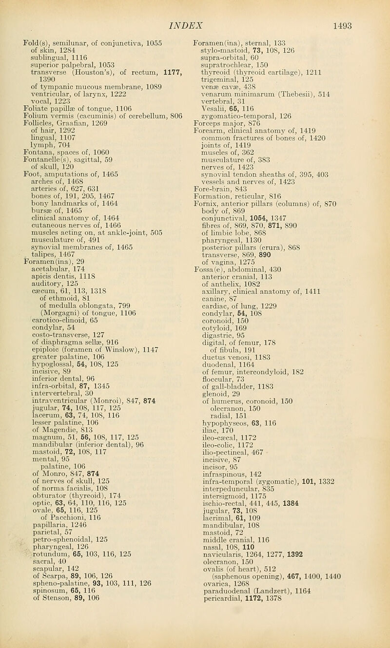 Fold(s), semilunar, of conjunctiva, 1055 of skm, 1284 sublingual, 1116 superior palpebral, 1053 transverse (Houston's), of rectum, 1177, 1390 of tympanic mucous membrane, 1089 ventricular, of larynx, 1222 vocal, 1223 Foliate papUlse of tongue, 1106 Folium vermis (cacuminis) of cerebellum, 806 Follicles, Graafian, 1269 of hair, 1292 lingual, 1107 lymph, 704 Fontana, spaces of, 1060 Fontanelle(s), sagittal, 59 of skull, 120 Foot, amputations of, 1465 arches of, 1468 arteries of, 627, 631 bones of, 191, 205, 1467 bony landmarks of, 1464 bursae of, 1465 clinical anatomy of, 1464 cutaneous nerves of, 1466 muscles acting on, at ankle-joint, 505 musculature of, 491 synovial membranes of, 1465 talipes, 1467 Foramen(ina), 29 acetabular, 174 apicis dentis, 1118 auditory, 125 ■ caecum, 61, 113, 1318 of ethmoid, 81 of medulla oblongata, 799 (Morgagni) of tongue, 1106 carotico-olinoid, 65 condylar, 54 costo-transverse, 127 of diaphragma sellae, 916 epiploic (foramen of Winslow), 1147 greater palatine, 106 hypoglossal, 54, 108, 125 incisive, 89 inferior dental, 96 infra-orbital, 87, 1345 intervertebral, 30 intraventricular (Monroi), 847, 874 jugular, 74, 108, 117, 125 laoerum, 63, 74, 108, 116 lesser palatine, 106 of Magendie, 813 magnum, 51, 56, 108, 117, 125 mandibular (inferior dental), 96 mastoid, 72, 108, 117 mental, 95 palatine, 106 of Monro, 847, 874 of nerves of skull, 125 of norma facialis, 108 obturator (thyreoid), 174 optic, 63, 64, 110, 116, 125 ovale, 66, 116, 125 of Pacchioni, 116 papillaria, 1246 parietal, 57 petro-sphenoidal, 125 . pharyngeal, 126 rotundum, 65, 103, 116, 125 sacral, 40 scapular, 142 of Scarpa, 89, 106, 126 spheno-palatine, 93, 103, 111, 126 spinosum, 65, 116 of Stenson, 89, 106 roramen(ina), sternal, 133 stylo-mastoid, 73, 108, 126 supra-orbital, 60 supratrochlear, 150 thyreoid (thyreoid cartilage), 1211 trigeminal, 125 venae cavae, 438 venarum minimarum (Thebesii), 514 vertebral, 31 Vesalii, 65, 116 zygomatioo-temporal, 126 Forceps major, 876 Forearm, clinical anatomj- of, 1419 common fractures of bones of, 1420 joints of, 1419 muscles of, 362 musculature of, 383 nerves of, 1423 synovial tendon sheaths of, 395, 403 vessels and nerves of, 1423 Fore-brain, 843 Formation, reticular, 816 Fornix, anterior pillars (columns) of, 870 body of, 869 conjunctival, 1054, 1347 fibres of, 869, 870, 871, 890 of Limbic lobe, 868 pharyngeal, 1130 posterior pillars (crura), 868 transverse, 869, 890 of vagina, 1275 Fossa(e), abdominal, 430 anterior cranial, 113 of anthelix, 1082 axillary, clinical anatomy of, 1411 canine, 87 cardiac, of lung, 1229 condylar, 54, 108 coronoid, 150 cotyloid, 169 digastric, 95 digital, of femur, 178 of fibula, 191 ductus venosi, 1183 duodenal, 1164 of femur, intercondyloid, 182 floocular, 73 of gall-bladder, 1183 glenoid, 29 of humerus, coronoid, 150 olecranon, 150 radial, 151 hypophyseos, 63, 116 iliac, 170 ileo-caecal, 1172 ileo-colic, 1172 ilio-pectineal, 467 incisive, 87 incisor, 95 infraspinous, 142 infra-temporal (zygomatic), 101, 1332 interpeduncular, 835 intersigmoid, 1175 ischio-rectal, 441, 445, 1384 jugular, 73, 108 lacrimal, 61, 109 mandibular, 108 mastoid, 72 middle cranial, 116 nasal, 108, 110 navicularis, 1264, 1277, 1392 olecranon, 150 ovalis (of heart), 512 (saphenous opening), 467, 1400, 1440 ovarica, 1268 paraduodenal (Landzert), 1164 pericardial, 1172, 1378