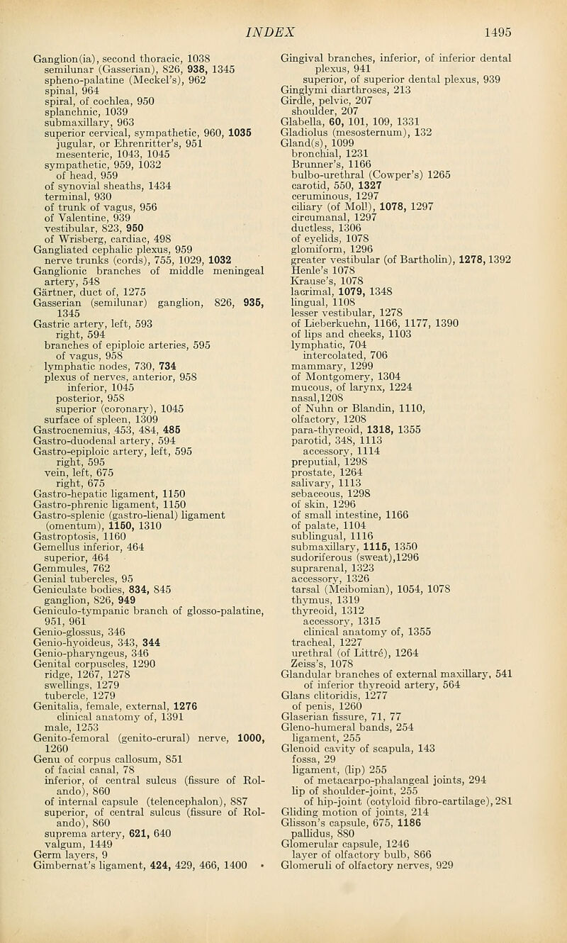 Ganglion (ia), second thoracic, 1038 semilunar (Gasserian), 826, 938, 1345 spheno-palatine (Meckel's), 962 spinal, 964 spiral, of cochlea, 950 splanchnic, 1039 submaxillary, 963 superior cervical, sympathetic, 960, 1035 jugular, or Ehrenritter's, 951 mesenteric, 1043, 1045 sympathetic, 959, 1032 of head, 959 of synovial sheaths, 1434 terminal, 930 of trunk of vagus, 956 of Valentine, 939 vestibular, 823, 950 of Wrisberg, cardiac, 498 Gangliated cephalic plexus, 959 nerve trunks (cords), 755, 1029, 1032 Ganglionic branches of middle meningeal artery, 548 Gartner, duct of, 1275 Gasserian (semilunar) ganglion, 826, 935, 1345 Gastric artery, left, 593 right, 594 branches of epiploic arteries, 595 of vagus, 958 lymphatic nodes, 730, 734 plexus of nerves, anterior, 958 inferior, 1045 posterior, 958 superior (coronary), 1045 surface of spleen, 1309 Gastrocnemius, 453, 484, 485 Gastro-duodenal artery, 594 Gastro-epiploic artery, left, 595 right, 595 vein, left, 675 right, 675 Gastro-hepatic ligament, 1150 Gastro-phrenic ligament, 1150 Gastro-splenic (gastro-lienal) ligament (omentum), 1150, 1310 Gastroptosis, 1160 Gemellus inferior, 464 superior, 464 Gemmules, 762 Genial tubercles, 95 Geniculate bodies, 834, 845 ganglion, 826, 949 Geniculo-tympanio branch of glosso-palatine, 951, 961 Genio-glossus, 346 Genio-hyoideus, 343, 344 Genio-pharyngeus, 346 Genital corpuscles, 1290 ridge, 1267, 1278 swellings, 1279 tubercle, 1279 Genitalia, female, external, 1276 clinical anatomy of, 1391 male, 1253 Genito-femoral (genito-crural) nerve, 1000, 1260 Genu of corpus callosum, 851 of facial canal, 78 inferior, of central sulcus (fissure of Rol- ando), 860 of internal capsule (telencephalon), 887 superior, of central sulcus (fissure of Rol- ando), 860 suprema artery, 621, 640 valgum, 1449 Germ laj'ers, 9 Gimbernat's hgament, 424, 429, 466, 1400 • Gingival branches, inferior, of inferior dental plexus, 941 superior, of superior dental plexus, 939 Ginglymi diarthroses, 213 Girdle, pelvic, 207 shoulder, 207 Glabella, 60, 101, 109, 1331 Gladiolus (mesosternum), 132 Gland(s), 1099 broncliial, 1231 Brunner's, 1166 bulbo-uretliral (Cowper's) 1265 carotid, 550, 1327 ceruminous, 1297 ciliary (of Moll), 1078, 1297 circumanal, 1297 ductless, 1306 of eyeUds, 1078 glomiform, 1296 greater vestibular (of Bartholin), 1278,1392 Henle's 1078 I&ause's, 1078 lacrimal, 1079, 1348 lingual, 1108 lesser vestibular, 1278 of Lieberkuehn, 1166, 1177, 1390 of lips and cheeks, 1103 lymphatic, 704 intercolated, 706 mammary, 1299 of Montgomery, 1304 mucous, of larynx, 1224 nasal, 1208 of Nuhn or Blandin, 1110, olfactory, 1208 para-thyreoid, 1318, 1355 parotid, 348, 1113 accessory, 1114 preputial, 1298 prostate, 1264 salivary, 1113 sebaceous, 1298 of skin, 1296 of small intestine, 1166 of palate, 1104 sublingual, 1116 submaxillary, 1116, 1350 sudoriferous (sweat),1296 suprarenal, 1323 accessory, 1326 tarsal (Meibomian), 1054, 1078 thymus, 1319 thyreoid, 1312 accessory, 1315 clinical anatomy of, 1355 tracheal, 1227 urethral (of Littrg), 1264 Zeiss's, 1078 Glandular branches of external maxiUarj', 541 of inferior thyreoid artery, 564 Glans clitoridis, 1277 of penis, 1260 Glaserian fissure, 71, 77 Gleno-humeral bands, 254 ligament, 255 Glenoid cavity of scapula, 143 fossa, 29 ligament, (lip) 255 of metacarpo-phalangeal joints, 294 lip of shoulder-joint, 255 of hip-joint (cotyloid fibro-cartilage), 281 Gliding motion of joints, 214 Glisson's capsule, 675, 1186 paUidus, 880 Glomerular capsule, 1246 layer of olfactory bulb, 866 Glomeruli of olfactory nerves, 929