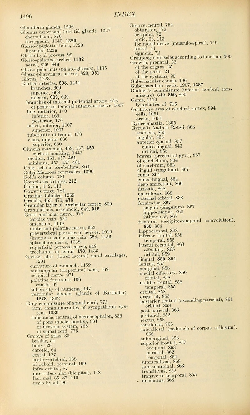 Glomiform glands, 1296 Glomus caroticum (carotid gland), 1327 choroideum, 876 cocoygeum, 1040, 1329 Glosso-epiglottic folds, 1220 ligament 1218 Glosso-hyal process, 99 Glosso-palatine arches, 1132 nerve, 826, 946 Glosso-palatinus (palato-glossus), lldo Glosso-pharyngeal nerves, 820, 951 Glottis, 1223 Gluteal arteries, 608, 1444 branches, 609 superior, 608 inferior, 609, 639 branches of internal pudendal artery, 613 of posterior femoral cutaneous nerve, 1007 line, anterior, 170 inferior, 166 posterior, 170 nerve, inferior, 1007 superior, 1007 tuberosity of femur, 178 veins, inferior 680 superior, 680 Gluteus maximus, 453, 457, 459 surface marking, 1443 medius, 453, 457, 461 minimus, 453, 457, 461 Golgi cells in cerebellum, 809 Golgi-Mazzoni corpuscles, 1290 GolUs column, 781 Gomphosis sutures, 212 Gonion, 112, 113 Gower's tract, 784 Graafian follicles, 1269 Gracilis, 453, 471, 472 Granular layer of cerebellar cortex, 809 Granulations, arachnoid, 649, 919 Great auricular nerve, 978 cardiac vein, 520 omentum, 1149 (anterior) palatine nerve, 963 prevertebral plexuses of nerves, 1010 (internal) saphenous vein, 684, 1456 splanchnic nerve, 1038 superficial petrosal nerve, 948 trochanter of femur, 178, 1435 Greater alar (lower lateral) nasal cartilages, 1201 curvature of stomach, 1152 multangular (trapezium) bone, 162 occipital nerve, 971 palatine foramina, 106 canals, 92 tuberosity of humerus, 147 , ,• n vestibular glands (glands of Bartholm), 1278, 1392 Grey commissure of spinal cord, 775 _ ■ rami communicantes of sympathetic sys- tem, 1030 substance, central, of niesencephalon, 836 of pons (nuclei pontis), 831 of nervous system, 768 of spinal cord, 775 Groove of atlas, 33 basilar, 54 bony, 29 carotid, 64 costal, 127 costo-vertebral, 138 of cuboid, peroneal, 199 infra-orbital, 87 intertubercular (bicipital), 148 lacrimal, 85, 87, 110 mylo-hyoid, 96 Groove, neural, 754 obturator, 172 occipital, 72 optic, 63, 113 for radial nerve (musoulo-spiral), 149 sacral, 41 sigmoid, 72 Grouping of muscles according to function, 500 Growth, prenatal, 22 of the organs, 25 of the parts, 24 of the systems, 25 Gubernacular canals, 106 Gubernaculum testis, 1257, 1387 Gudden's commissure (inferior cerebral com- missure), 842, 850, 890 Guftis, 1119 lymphatics of, 715 Gustatory area of cerebral cortex, 894 cells, 1051 organ, 1051 Gynecomastia, 1305 Gyrus (i) Andres Retzii, 868 ambiens, 865 angular, 863 anterior central, 857 cuneo-lingual, 843 orbital, 858 breves (precentral gyri), 857 of cerebellum, 804 of cerebrum, 852 cinguli (cingulum), 867 cunei, 864 cuneo-lingual, 864 deep annectant, 860 dentate, 868 epicallosus, 868 external orbital, 838 fornicatus, 867 cinguli (cingulum), 867 hippocampus, 868 isthmus of, 867 fusiform (occipito-temporal convolution), 855, 864 hippocampal, 868 inferior frontal, 858 temporal, 855 lateral occipital, 863 olfactory, 865 orbital, 859 lingual, 855, 864 longus, 857 marginal, 858 medial olfactory, 866 orbital, 858 middle frontal, 858 temporal, 855 orbital, 858 origin of, 853 ■ ^ in oci posterior central (ascending parietal), 86J. orbital, 858 post-parietal, 863 profundi, 852 rectus, 858 semilunar, 865 , subcallosal (peduncle of corpus callosum). 866 submarginal, 858 superior frontal, 857 occipital, 863 parietal, 862 temporal, 854 supracallosal, 868 supramarginal, 863 transitivus, 852 transverse temporal, 855 • uncinatus, 868