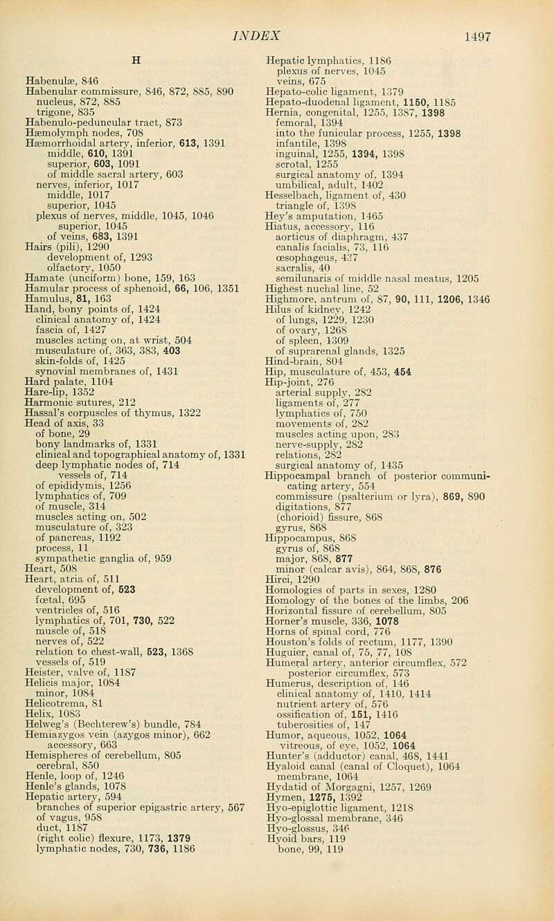 H Habenulse, 846 Habenular commissure, 846, 872, 885, 890 nucleus, 872, 885 trigone, 835 Habenulo-peduncular tract, 873 Hajmolymph nodes, 708 Haemorrhoidal artery, inferior, 613, 1391 middle, 610, 1391 superior, 603, 1091 of middle sacral artery, 603 nerves, inferior, 1017 middle, 1017 superior, 1045 plexus of nerves, middle, 1045, 1046 superior, 1045 of veins, 683, 1391 Hairs (pili), 1290 development of, 1293 olfactory, 1050 Hamate (unciform) bone, 159, 163 Hamular process of sphenoid, 66, 106, 1351 Hamulus, 81, 163 Hand, bony points of, 1424 clinical anatomy of, 1424 fascia of, 1427 muscles acting on, at wrist, 504 musculature of, 363, 383, 403 skin-folds of, 1425 synovial membranes of, 1431 Hard palate, 1104 Hare-lip, 1352 Harmonic sutures, 212 Hassal's corpuscles of thymus, 1322 Head of axis, 33 of bone, 29 bony landmarks of, 1331 clinical and topographical anatomy of, 1331 deep lymphatic nodes of, 714 vessels of, 714 of epididymis, 1256 lymphatics of, 709 of muscle, 314 muscles acting on, 502 musculature of, 323 of pancreas, 1192 process, 11 sympathetic ganglia of, 959 Heart, 508 Heart, atria of, 511 development of, 623 foetal, 695 ventricles of, 516 lymphatics of, 701, 730, 522 muscle of, 518 nerves of, 522 relation to chest-wall, 523, 1368 vessels of, 519 Heister, valve of, 1187 Helicis major, 1084 minor, 1084 Helicotrema, 81 Helix, 1083 Helweg's (Bechterew's) bundle, 784 Hemiazygos vein (azygos minor), 662 accessory, 663 Hemispheres of cerebellum, 805 cerebral, 850 Henle, loop of, 1246 Henle's glands, 1078 Hepatic artery, 594 branches of superior epigastric artery, 567 of vagus, 958 duct, 1187 (right coUc) flexure, 1173, 1379 lymphatic nodes, 730, 736, 1186 Hepaticlymphatics, 1186 plexus of nerves, 1045 veins, 675 Hepato-oolic ligament, 1379 Hepato-duodenal ligament, 1150, 1185 Hernia, congenital, 1255, 1387, 1398 femoral, 1394 into the funicular process, 1255, 1398 infantile, 1398 inguinal, 1255, 1394, 1398 scrotal, 1255 surgical anatomy of, 1394 umbilical, adult, 1402 Hesselbach, ligament of, 430 triangle of, 1398 Hey's amputation, 1465 Hiatus, accessory, 116 aorticus of diaphragm, 437 canalis facialis, 73, 116 cesophageus, 437 sacralis, 40 semilunaris of middle nasal meatus, 1205 Highest nuchal line, 52 Highmore, antrum of, 87, 90, 111, 1206, 1346 Hilus of kidney, 1242 of lungs, 1229, 1230 of ovary, 1268 of spleen, 1309 of suprarenal glands, 1325 Hind-brain, 804 Hip, musculature of, 453, 454 Hip-joint, 276 arterial supply, 282 ligaments of, 277 lymphatics of, 750 movements of, 282 muscles acting upon, 283 nerve-supply, 282 relations, 282 surgical anatomy of, 1435 Hippocampal branch of posterior communi- cating artery, 554 commissure (psalterium or b'ra), 869, 890 digitations, 877 (ohorioid) fissure, 868 gyrus, 868 Hippocampus, 868 gyrus of, 868 major, 868, 877 minor (calcar avis), 864, 868, 876 Hirci, 1290 Homologies of parts in sexes, 1280 Homology of the bones of the limbs, 206 Horizontal fissure of cerebellum, 805 Horner's muscle, 336, 1078 Horns of spinal cord, 776 Houston's folds of rectum, 1177, 1390 Huguier, canal of, 75, 77, 108 Hum.eral artery, anterior circumflex, 572 posterior circumflex, 573 Humerus, description of, 146 clinical anatomy of, 1410, 1414 nutrient artery of, 576 ossification of, 161, 1416 tuberosities of, 147 Humor, aqueous, 1052, 1064 vitreous, of eye, 1052, 1064 Hunter's (adductor) canal, 468, 1441 Hyaloid canal (canal of Cloquet), 1064 membrane, 1064 Hydatid of Morgagni, 1257, 1269 Hymen, 1276, 1392 Hyo-epiglottic ligament, 1218 Hyo-glossal membrane, 346 Hj'o-glossus, 346 Hyoid bars, 119 bone, 99, 119