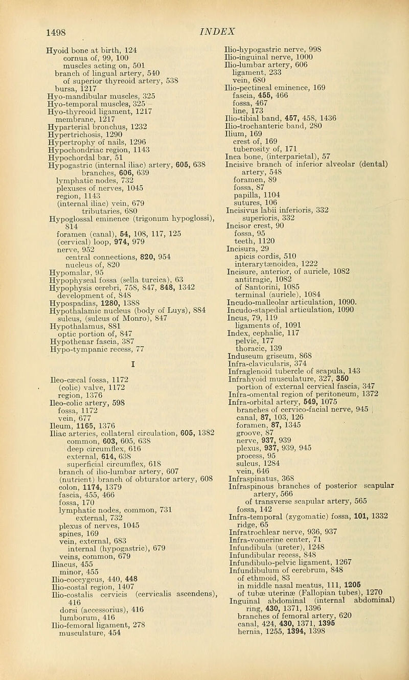 Hyoid bone at birth, 124 cornua of, 99, 100 muscles acting on, 501 branch of lingual artery, 540 of superior thyreoid artery, 538 bursa, 1217 Hyo-mandibular muscles, 325 Hyo-temporal muscles, 325 Hyo-thyreoid ligament, 1217 membrane, 1217 Hyparterial bronchus, 1232 Hypertrichosis, 1290 Hypertrophy of nails, 1296 Hypochondriac region, 1143 Hypochordal bar, 51 Hypogastric (internal iliac) artery, 605, 638 branches, 606, 639 lymphatic nodes, 732 plexuses of nerves, 1045 region, 1143 (internal iliac) vein, 679 tributaries, 680 Hypoglossal eminence (trigonum hypoglossi), 814 foramen (canal), 54, 108, 117, 125 (cervical) loop, 974, 979 nerve, 952 central connections, 820, 954 nucleus of, 820 Hypomalar, 95 Hypophyseal fossa (sella turcica), 63 Hypophysis cerebri, 758, 847, 848, 1342 development of, 848 Hypospadias, 1280, 1388 Hypothalamic nucleus (body of Luys), 884 sulcus, (sulcus of Monro), 847 Hypothalamus, 881 optic portion of, 847 Hypothenar fascia, 387 Hypo-tympanic recess, 77 Ileo-csecal fossa, 1172 (colic) valve, 1172 region, 1376 Ileo-colic artery, 598 fossa, 1172 vein, 677 Ileum, 1165, 1376 Iliac arteries, collateral circulation, 605, 1382 common, 603, 605, 638 deep circumflex, 616 external, 614, 638 superficial circumflex, 618 branch of ilio-lumbar artery, 607 (nutrient) branch of obturator artery, 608 colon, 1174, 1379 fascia, 455, 466 fossa, 170 lymphatic nodes, common, 731 external, 732 plexus of nerves, 1045 spines, 169 vein, external, 683 internal (hypogastric), 679 veins, common, 679 Iliacus, 455 minor, 455 Ilio-cocoygeus, 440, 448 Ilio-costal region, 1407 Ilio-costalis cervicis (cervicalis asoendens), 416 dorsi (accessorius), 416 lumborum, 416 Ilio-femoral ligament, 278 musculature, 454 Ilio-hypogastric nerve, 998 Ilio-inguinal nerve, 1000 Ilio-lumbar artery, 606 ligament, 233 vein, 680 Iho-pectineal eminence, 169 fascia, 455, 466 fossa, 467 line, 173 Ilio-tibial band, 457, 458, 1436 Ilio-trochanteric band, 280 Ilium, 169 crest of, 169 tuberosity of, 171 Inca bone, (interparietal), 57 Incisive branch of inferior alveolar (dental) artery, 548 foramen, 89 fossa, 87 papilla, 1104 sutures, 106 Incisivus labii inferioris, 332 superioris, 332 Incisor crest, 90 fossa, 95 teeth, 1120 Incisura, 29 apiois cordis, 510 interarytsenoidea, 1222 Incisure, anterior, of auricle, 1082 antitragic, 1082 of Santorini, 1085 terminal (auricle), 1084 Incudo-maUeolar articulation, 1090. Incudo-stapedial articulation, 1090 Incus, 79, 119 ligaments of, 1091 Index, cephalic, 117 pelvic, 177 thoracic, 139 Induseum griseum, 868 Infra-clavicularis, 374 Infraglenoid tubercle of scapula, 143 Infrahyoid musculature, 327, 350 portion of external cervical fascia, 347 Infra-omental region of peritoneum, 1372 Infra-orbital artery, 549, 1075 branches of cervico-facial nerve, 945 , canal, 87, 103, 126 foramen, 87, 1345 groove, 87 nerve, 937, 939 plex-us, 937, 939, 945 process, 95 sulcus, 1284 vein, 646 Infraspinatus, 368 Infraspinous branches of posterior scapular artery, 566 of transverse scapular artery, 565 fossa, 142 Infra-temporal (zygomatic) fossa, 101, 1332 ridge, 65 Infratrochlear nerve, 936, 937 Infra-vomerine center, 71 Infundibula (ureter), 1248 Infundibular recess, 848 Infundibulo-pelvic ligament, 1267 Infundibulum of cerebrum, 848 of ethmoid, 83 in middle nasal meatus. 111, 1205 of tuba? uterinte (Fallopian tubes), 1270 Inguinal abdominal (internal abdominal) ring, 430, 1371, 1396 branches of femoral artery, 620 canal, 424, 430, 1371, 1395 hernia, 1255, 1394, 1398