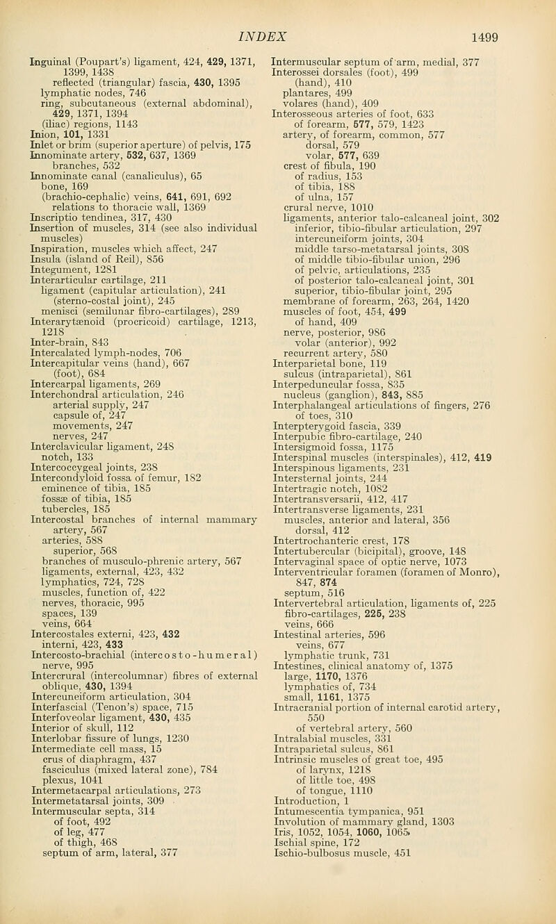 Inguinal (Poupart's) ligament, 424, 429, 1371, 1399, 1438 reflected (triangular) fascia, 430, 1395 lymphatic nodes, 746 ring, subcutaneous (external abdominal), 429, 1371, 1394 (iliac) regions, 1143 Inion, 101, 1331 Inlet or brim (superior aperture) of pelvis, 175 Innominate artery, 532, 637, 1369 branches, 532 Innominate canal (canaliculus), 65 bone, 169 (brachio-cephalic) veins, 641, 691, 692 relations to thoracic wall, 1369 Inscriptio tendinea, 317, 430 Insertion of muscles, 314 (see also individual muscles) Inspiration, muscles which affect, 247 Insula (island of Reil), 856 Integument, 1281 Interarticular cartilage, 211 ligament (capitular articulation), 241 (sterno-costal joint), 245 menisci (semilunar ftbro-cartilages), 289 Interarytffinoid (procricoid) cartilage, 1213, 1218 Inter-brain, 843 Intercalated lymph-nodes, 706 Intercapitular veins (hand), 667 (foot), 684 Intercarpal ligaments, 269 Interchondral articulation, 246 arterial supply, 247 capsule of, 247 movements, 247 nerves, 247 Interclavicular ligament, 248 notch, 133 Intercoccygeal joints, 238 Intercondyloid fossa of femur, 182 eminence of tibia, 185 fossae of tibia, 185 tubercles, 185 Intercostal branches of internal mammary artery, 567 arteries, 588 superior, 568 branches of musculo-phrenic artery, 567 ligaments, external, 423, 432 lymphatics, 724, 728 muscles, function of, 422 nerves, thoracic, 995 spaces, 139 veins, 664 Intercostales externi, 423, 432 interni, 423, 433 Intercosto-brachial (intercosto-humeral) nerve, 995 Intercrural (intercolumnar) fibres of external obhque, 430, 1394 Intercuneiform articulation, 304 Interfascial (Tenon's) space, 715 Interfoveolar ligament, 430, 435 Interior of skull, 112 Interlobar fissure of lungs, 1230 Intermediate cell mass, 15 crus of diaphragm, 437 fasciculus (mixed lateral zone), 784 plex-us, 1041 Intermetacarpal articulations, 273 Intermetatarsal joints, 309 Intermuscular septa, 314 of foot, 492 of leg, 477 of thigh, 468 septum of arm, lateral, 377 Intermuscular septum of arm, medial, 377 Interossei dorsales (foot), 499 (hand), 410 plantares, 499 volares (hand), 409 Interosseous arteries of foot, 633 of forearm, 577, 579, 1423 artery, of forearm, common, 577 dorsal, 579 volar, 577, 639 crest of fibula, 190 of radius, 153 of tibia, 188 of ulna, 157 crural nerve, 1010 ligaments, anterior talo-calcaneal joint, 302 inferior, tibio-fibular articulation, 297 intercuneiform joints, 304 middle tarso-metatarsal joints, 308 of middle tibio-fibular union, 296 of pelvic, articulations, 235 of posterior talo-calcaneal joint, 301 superior, tibio-fibular joint, 295 membrane of forearm, 263, 264, 1420 muscles of foot, 454, 499 of hand, 409 nerve, posterior, 986 volar (anterior), 992 recurrent artery, 580 Interparietal bone, 119 sulcus (intraparietal), 861 Interpeduncular fossa, 835 nucleus (ganglion), 843, 885 Interphalangeal articulations of fingers, 276 of toes, 310 Interpterygoid fascia, 339 Interpubic fibro-cartilage, 240 Intersigmoid fossa, 1175 Interspinal muscles (interspinals), 412, 419 Interspinous ligaments, 231 Intersternal joints, 244 Intertragic notch, 1082 Intertransversarii, 412, 417 Intertransverse ligaments, 231 muscles, anterior and lateral, 356 dorsal, 412 Intertrochanteric crest, 178 Intertubercular (bicipital), groove, 148 Intervaginal space of optic nerve, 1073 Interventricular foramen (foramen of Monro), 847, 874 septum, 516 Intervertebral articulation, ligaments of, 225 fibro-cartilages, 225, 238 veins, 666 Intestinal arteries, 596 veins, 677 lymphatic trunk, 731 Intestines, clinical anatomy of, 1375 large, 1170, 1376 lymphatics of, 734 small, 1161, 1375 Intracranial portion of internal carotid artery, 550 of vertebral artery, 560 Intralabial muscles, 331 Intraparietal sulcus, 861 Intrinsic muscles of great toe, 495 of larynx, 1218 of httle toe, 498 of tongue, 1110 Introduction, 1 Intumescentia tympanica, 951 Involution of mammary gland, 1303 Iris, 1052, 1054, 1060, 1065. Ischial spine, 172 Ischio-bulbosus muscle, 451
