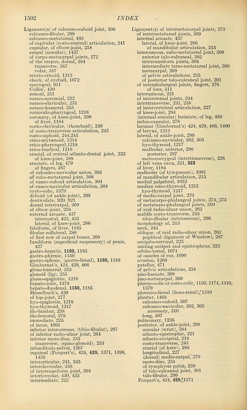 Ligament(s) of ealcaneo-cuboid joint, 306 calcaneo-fibular, 299 calcaneo-metatarsal, 492 of capitular (oosto-oentral) articulation, 241 capsular, of elbow-joint, 258 carpal (annular), 1427 of carpo-metacarpal joints, 272 of the carpus, dorsal, 384 transverse, 387 volar, 387 cerato-oricoid, 1213 check, of eyeball, 1072 coccygeal, 911 CoUes', 430 conoid, 251 coraco-acromial, 252 coraco-clavioular, 251 coraco-humeral, 255 corniculo-pharyngeal, 1218 coronary, of knee-joint, 290 of liver, 1184 costo-clavicular, (rhomboid), 249 of oosto-transverse articulation, 243 costo-xiphoid, 244,245 crioo-arytaenoid, 1214 crico-pharyngeal, 1218 crico-tracheal, 1218 crucial, of central atlanto-dental joint, 222 of knee-joint, 288 cruciate, of leg, 479 of fingers, 387 of cuboideo-navicular union, 303 of cubo-metatarsal joint, 308 of cuneo-ouboid articulation, 304 of cuneo-navicular articulation, 304 cysto-oolic, 1379 deltoid (of ankle-joint), 298 denticulate, 920, 921 dorsal intercarpal, 269 of elbow-joint, 258 external arcuate, 437 intercostal, 423, 432 lateral, of knee-joint, 286 falciform, of liver, 1185 fibular collateral, 286 of first row of carpal bones, 269 fundiform (superficial suspensory) of penis, 427 gastro-hepatic, 1150, 1185 gastro-phrenic, 1150 gastro-splenic, (gastro-lienal), 1150, 1310 Gimbernat's, 424, 429, 466 gleno-humeral, 255 glenoid (lip), 255 glosso-epiglottic, 1218 hepato-colic, 1379 hepato-duodenal, 1150, 1185 Hesselbach's, 430 of hip-joint, 277 hyo-epiglottic, 1218 hyo-thyreoid, 1217 ilio-lumbar, 238 ilio-femoral, 278 immediate, 225 of incus, 1091 inferior interosseous, (tibio-fibular), 297 of inferior radio-ulnar joint, 264 inferior sacro-iliac, 235 transverse, (spino-glenoid), 253 infundibulo-pelvic, 1267 inguinal (Poupart's), 424, 429, 1371, 1399, 1438 interarticular, 241, 245 interclavicular, 248 of intercuneiform joint, 304 interfoveolar, 430, 435 intermediate, 225 Ligarnent(s) of intermetacarpal joints, 273 of intermetatarsal joints, 309 internal arcuate, 437 lateral, of knee-joint, 286 of mandibular articulation, 215 interosseous, cubo-metatarsal joint, 309 anterior talo-calcaneal, 302 intercuneiform joints, 304 intermediate tarso-metatarsal joint, 308 metacarpal, 269 of pelvic articulations, 235 of posterior talo-calcaneal joint, 301 of interphalangeal joints, fingers, 276 of toes, 311 interspinous, 231 of intersternal joints, 244 intertransverse, 231, 238 of intervertebral articulation, 227 of knee-joint, 284 (internal annular) laciniate, of leg, 480 ischio-capsular, 278 lacunar (Gimbernat's) 424, 429, 466, 1400 of larynx, 1213 lateral, of ankle-joint, 299 calcaneo-navicular, 302, 305 hyo-thyreoid, 1217 malleolar, anterior, 296 posterior, 297 sacro-coccygeal (intertransverse), 238 of left vena cava, 521, 523 of liver, 1184 malleolar (of tympanum), 1091 of mandibular articulation, 215 , medial palpebral, 1052 median crico-thyreoid, 1215 hyo-thyreoid, 1217 of medio-carpal joint, 270 of metacarpo-phalangeal joints, 274,;_275 of metatarso-phalangeal joints, 310 of mid radio-ulnar union, 262 middle costo-transverse, 243 tibio-fibular (interosseous), 296 morphology of, 213 neck, 243 oblique, of mid radio-ulnar union, 262 popliteal (hgament of Winslow), 287 occipito-cervical, 223 uniting occiput and epistropheus,'223 orbito-tarsal, 1071 of ossicles of ear, 1090 ovarian, 1269 patellar, 471 of pelvic articulations, 234 piso-hamate, 269 piso-metacarpal, 269 phreno-cohc or costo-colic, 1150,1174,1310, 1379 phrenico-lienal (lieno-renal) ,'1310 plantar, 1468 calcaneo-ouboid, 307 calcaneo-navicular, 302, 305 accessory, 310 long, 307 pulmonary, 1236 posterior, of ankle-joint, 298 annular (wrist), 384 atlanto-epistrophic, 221 atlanto-occipital, 218 costo-transverse, 243 crucial (of knee), 288 longitudinal, 227 (dorsal) medio-carpal,'270 sacro-iliac, 234 of symphysis pubis, 239 of talo-calcaneal joint, 301 talo-fibular, 299 Poupart's, 424, 429,n371