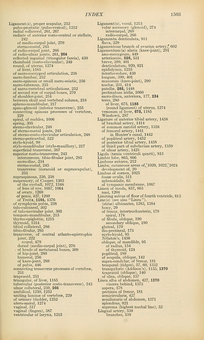 Ligament (s), proper scapular, 252 pubo-prostatic (pubo-vesical), 1252 radial collateral, 261, 267 radiate of anterior costo-central or stellate, 242 of medio-carpal joint, 270 sterno-costal, 245 of radio-carpal joint, 266 of radio-ulnar joints, 261, 264 reflected inguinal (triangular fascia), 430 rhomboid (costo-clavioular), 249 round, of uterus, 1274 of liver, 1185 of sacro-coccygeal articulation, 238 sacro-lumbar, 232 saoro-spinous or small sacro-sciatic, 236 sacro-tuberous, 235 of sacro-vertebral articulations, 232 of second row of carpal bones, 270 of shoulder-joint, 254 between skull and vertebral column, 218 spheno-mandibular, 217 spino-glenoid (inferior transverse), 253 connecting spinous processes of vertebrae, 229 spiral, of cochlea, 1096 spring, 305 sterno-clavicular, 248 of sterno-costal joints, 245 of sterno-costo-clavicular articulation, 248 sterno-pericardial, 522 stylo-hyoid, 99 stylo-mandibular (stylo-maxillary), 217 superficial transverse, 387 superior costo-transverse, 243 interosseous, tibio-fibular joint, 295 sacro-iliac, 234 sterno-costal, 245 transverse (coracoid or suprascapular), 253 supraspinous, 230, 238 suspensory, of Cooper, 1303 of the eyeball, 1072, 1348 of lens of eye, 1057, 1064 of ovary, 1269 of penis, 427, 1260 of Treitz, 1164, 1376 of symphysis pubis, 238 talo-calcaneal, 302 of talo-navicular joint, 305 temporo-mandibular, 215 thyreo-epiglottic, 1215 thyreoid, 1314 tibial collateral, 286 tibio-fibular, 295 transverse, of central atlanto-epistrophic joint, 222 crural, 479 dorsal (medio-carpal joint), 270 - of heads of metatarsal bones, 309 of hip-joint, 280 humeral, 256 of knee-joint, 289 of pubis, 446 connecting transverse processes of vertebrae, 231 trapezoid, 251 triangular, of liver, 1185 tubercular (posterior costo-transverse), 243 ulnar collateral, 259, 266 umbilical, 1250, 1252 uniting laminae of vertebrae, 229 of urinary bladder, 1252 utero-sacral, 1274 vaginal, 317 vaginal (fingers), 387 ventricular of larynx, 1215 Ligament(s), vocal, 1215 volar accessory (glenoid), 274 intercarpal, 269 radio-carpal, 266 Ligamenta denticulata, 911 flava, 229 Ligamentous branch of ovarian artery,[ 602 Ligamentum(a) alaria (knee-joint), 291 ano-coccygeum, 449 arteriosum, 628, 531 breve, 399, 401 dentioulatum, 920, 921 epididymis, 1255 interfoveolare, 430 longum, 399, 401 rauoosum (knee-joint), 290 nuchas, 231, 414 patellae, 285, 1448 pectinatum iridis, 1060 sacro-iliaoa, anteriora, 177, 234 teres, 280 of liver, 675, 1185 (round ligament) of uterus, 1274 venosum of liver, 675, 1185 Winslowii, 287 Ligature of anterior tibial artery, 1458 of brachial artery, 1414 of common carotid artery, 1358 of femoral artery, 1441 in Hunter's canal, 1442 of popUteal artery, 1452 of posterior tibial artery, 1458 of third part of subclavian artery, 1359 of ulnar artery, 1423 Ligula (taenia ventriculi quarti), 813 Limbic lobe, 865, 866 Limbous sutures, 212 Limbs, cutaneous areas of,'1020, 1022,',1024 development of, 20 Limbus of cornea, 1025 fossae ovalis, 511 sphenoidalis, 63 of tympanic membrane, 1087 Limen of insula, 857, 865 nasi, 1204 Limiting sulcus of floor of fourth ventricle, 813 Line(s) (see also Linea). (striae) albicantes, 1283, 1384 bony, 29 of femur, intertrochanteric, 178 sph-al, 178 of fibula, oblique, 190 secondary obUque, 190 gluteal, 170 ilio-pectineal, 173 mylo-hyoid, 95 Nflaton's, 1436 oblique, of mandible, 95 of radius, 154 of thyreoid, 124 popliteal, 189 of scapula, oblique, 142 supra-condylar, of femur, 181 temporal (ridges), 57, 60, 1332 transpyloric (Addison's), 1153, 1370 trapezoid (oblique), 140 of ulna, oblique, 157 LLaea alba of abdomen, 427, 1370 viscera behind, 1373 aspera, 178 pectinea of femur, 181 semiciroularis, 427 semilunaris of abdomen, 1371 splendens, 921 suprema (highest nuchal line), 52 Lingual artery, 539 branches, 539