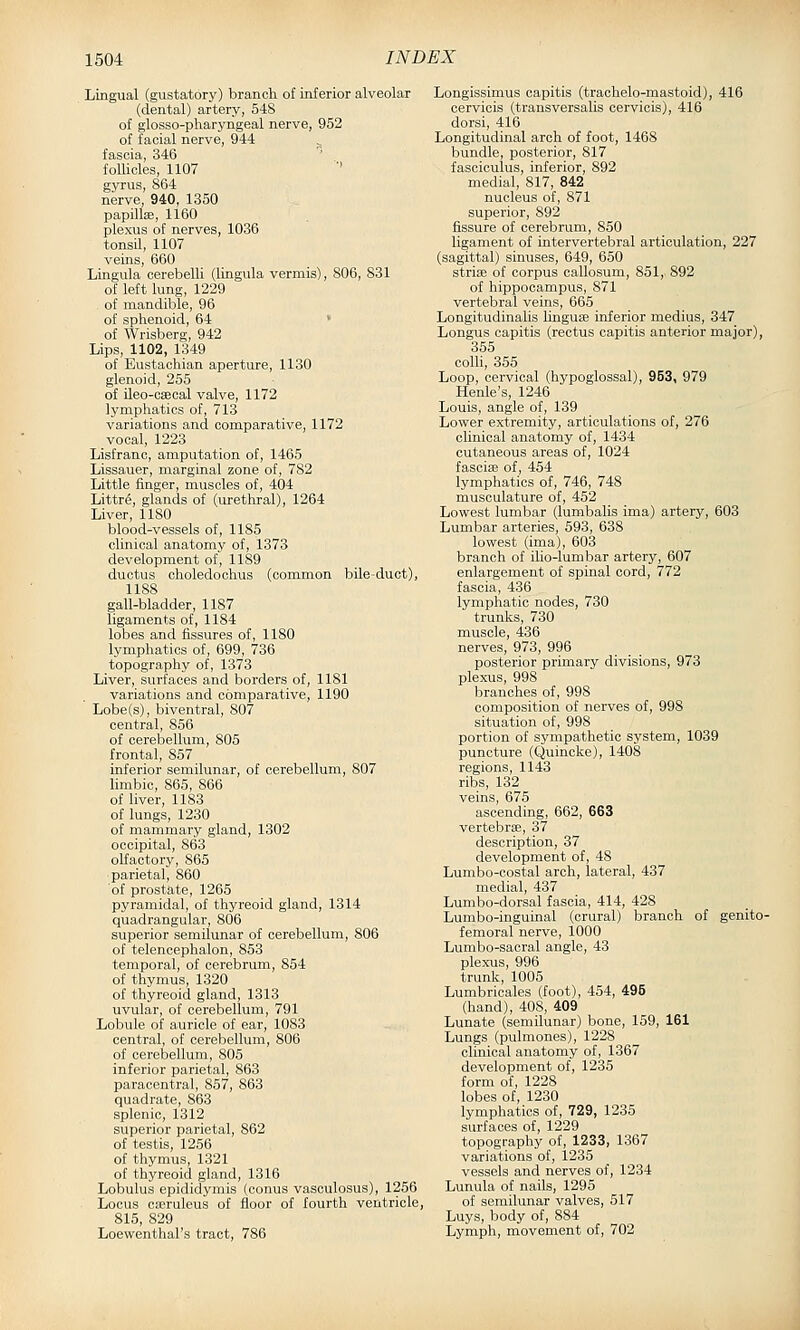 Lingual (gustatory) branch of inferior alveolar (dental) artery, 548 of glosso-pharyngeal nerve, 952 of facial nerve, 944 ^ fascia, 346 follicles, 1107 ■' gyrus, 864 nerve, 940, 1350 papillae, 1160 plexus of nerves, 1036 tonsil, 1107 veins, 660 Lingula cerebelli (luigula vermis), 806, 831 of left lung, 1229 of mandible, 96 of sphenoid, 64 > of Wrisberg, 942 Lips, 1102, 1349 of Eustachian aperture, 1130 glenoid, 255 of ileo-c£ecal valve, 1172 lymphatics of, 713 variations and comparative, 1172 vocal, 1223 Lisfranc, amputation of, 1465 Lissauer, marginal zone of, 782 Little finger, muscles of, 404 Littr6, glands of (urethral), 1264 Liver, 1180 blood-vessels of, 1185 clinical anatomy of, 1373 development of, 1189 ductus oholedochus (common bile-duct), 1188 gall-bladder, 1187 ligaments of, 1184 lobes and fissures of, 1180 lymphatics of, 699, 736 topography of, 1373 Liver, surfaces and borders of, 1181 variations and comparative, 1190 Lobe(s), biventral, 807 central, 856 of cerebellum, 805 frontal, 857 inferior semilunar, of cerebellum, 807 limbic, 865, 866 of liver, 1183 of lungs, 1230 of mammary gland, 1302 occipital, 863 olfactory, 865 ■parietal, 860 of prostate, 1265 pyramidal, of thyreoid gland, 1314 quadrangular, 806 superior semilunar of cerebellum, 806 of telencephalon, 853 temporal, of cerebrum, 854 of thymus, 1320 of thyreoid gland, 1313 uvular, of cerebellum, 791 Lobule of auricle of ear, 1083 central, of cerebellum, 806 of cerebellum, 805 inferior parietal, 863 paracentral, 857, 863 quadrate, 863 splenic, 1312 superior parietal, 862 of testis, 1256 of thymus, 1321 of thyreoid gland, 1316 Lobulus epididymis (conus vasculosus), 1256 Locus caeruleus of floor of fourth ventricle, 815, 829 Loewenthal's tract, 786 Longissimus capitis (trachelo-mastoid), 416 cervicis (transversalis cervicis), 416 dorsi, 416 Longitudinal arch of foot, 1468 bundle, posterior, 817 fasciculus, inferior, 892 medial, 817, 842 nucleus of, 871 superior, 892 fissure of cerebrum, 850 ligament of intervertebral articulation, 227 (sagittal) sinuses, 649, 650 striEe of corpus callosum, 851, 892 of hippocampus, 871 vertebral veins, 665 Longitudinalis hnguse inferior medius, 347 Longus capitis (rectus capitis anterior major), 355 colli, 355 Loop, cervical (hypoglossal), 953, 979 Henle's, 1246 Louis, angle of, 139 Lower extremity, articulations of, 276 clinical anatomy of, 1434 cutaneous areas of, 1024 fasciie of, 454 lymphatics of, 746, 748 musculature of, 452 Lowest lumbar (lumbalis ima) artery, 603 Lumbar arteries, 593, 638 lowest (ima), 603 branch of ilio-lumbar artery, 607 enlargement of spinal cord, 772 fascia, 436 lymphatic nodes, 730 trunks, 730 muscle, 436 nerves, 973, 996 posterior primary divisions, 973 plexus, 998 branches of, 998 composition of nerves of, 998 situation of, 998 portion of sympathetic system, 1039 puncture (Quinclve), 1408 regions, 1143 ribs, 132 veins, 675 ascending, 662, 663 vertebrse, 37 description, 37 development of, 48 Lumbo-costal arch, lateral, 437 medial, 437 Lumbo-dorsal fascia, 414, 428 Lumbo-inguinal (crural) branch of genito- femoral nerve, 1000 Lumbo-sacral angle, 43 plexus, 996 trunk, 1005 Lumbricales (foot), 454, 495 (hand), 408, 409 Lunate (semilunar) bone, 159, 161 Lungs (pulmones), 1228 clinical anatomy of, 1367 development of, 1235 form of, 1228 lobes of, 1230 lymphatics of, 729, 1235 surfaces of, 1229 topography of, 1233, 1367 variations of, 1235 vessels and nerves of, 1234 Lunula of nails, 1295 of semilunar valves, 517 Luys, body of, 884 Lymph, movement of, 702