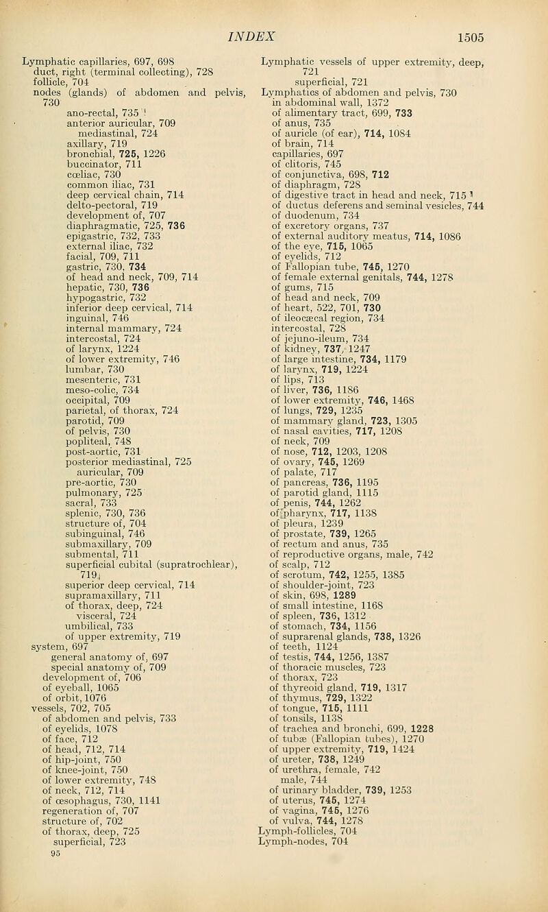 Lymphatic capillaries, 697, 698 duct, right (terminal collecting), 728 follicle, 70-1 nodes (glands) of abdomen and pelvis, 730 ano-rectal, 735 - anterior auricular, 709 mediastinal, 724 axillary, 719 bronchial, 725, 1226 buccinator, 711 coeliac, 730 common iliac, 731 deep cervical chain, 714 delto-pectoral, 719 development of, 707 diaphragmatic, 725, 736 epigastric, 732, 733 external iliac, 732 facial, 709, 711 gastric, 730, 734 of head and neck, 709, 714 hepatic, 730, 736 hypogastric, 732 inferior deep cervical, 714 inguinal, 746 internal mammary, 724 intercostal, 724 of larynx, 1224 of lower extremity, 746 lumbar, 730 mesenteric, 731 meso-colic, 734 occipital, 709 parietal, of thorax, 724 parotid, 709 of pelvis, 730 popliteal, 748 post-aortic, 731 posterior mediastinal, 725 auricular, 709 pre-aortic, 730 pulmonary, 725 sacral, 733 splenic, 730, 736 structure of, 704 subinguinal, 746 submaxillary, 709 submental, 711 superficial cubital (supratrochlear), 719,1 superior deep cervical, 714 supramaxillary, 711 of thorax, deep, 724 visceral, 724 umbilical, 733 of upper extremity, 719 system, 697 general anatomy of, 697 special anatomy of, 709 development of, 706 of eyeball, 1065 of orbit, 1076 vessels, 702, 705 of abdomen and pelvis, 733 of eyelids, 1078 of face, 712 of head, 712, 714 of hip-joint, 750 of knee-joint, 750 of lower extremity, 748 of neck, 712, 714 of CESophagus, 730, 1141 regeneration of, 707 structure of, 702 of thorax, deep, 725 superficial, 723 95 Lymphatic vessels of upper extremity, deep, 721 superficial, 721 Lymphatics of abdomen and pelvis, 730 in abdominal wall, 1372 of alimentary tract, 699, 733 of anus, 735 of auricle (of ear), 714, 1084 of brain, 714 capillaries, 697 of clitoris, 745 of conjunctiva, 698, 712 of diaphragm, 728 of digestive tract in head and neck, 715 ' of ductus deferens and seminal vesicles, 744 of duodenum, 734 of excretory organs, 737 of external auditory meatus, 714, 1086 of the eye, 715, 1065 of eyelids, 712 of Fallopian tube, 745, 1270 of female external genitals, 744, 1278 of gums, 715 of head and neck, 709 of heart, 522, 701, 730 of ileooEeoal region, 734 intercostal, 728 of jejuno-ileum, 734 of kidney, 737, 1247 of large intestine, 734, 1179 of larynx, 719, 1224 of lips, 713 of liver, 736, 1186 of lower extremity, 746, 1468 of lungs, 729, 1235 of mammary gland, 723, 1305 of nasal cavities, 717, 1208 of neck, 709 of nose, 712, 1203, 1208 of ovary, 745, 1269 of palate, 717 of pancreas, 736, 1195 of parotid gland, 1115 of penis, 744, 1262 offpharynx, 717, 1138 of pleura, 1239 of prostate, 739, 1265 of rectum and anus, 735 of reproductive organs, male, 742 of scalp, 712 of scrotum, 742, 1255, 1385 of shoulder-joint, 723 of skin, 698, 1289 of small intestine, 1168 of spleen, 736, 1312 of stomach, 734, 1156 of suprarenal glands, 738, 1326 of teeth, 1124 of testis, 744, 1256, 1387 of thoracic muscles, 723 of thorax, 723 of thj'reoid gland, 719, 1317 of thymus, 729, 1322 of tongue, 715, 1111 of tonsils, 1138 of trachea and bronchi, 699, 1228 of tubae (Fallopian tubes), 1270 of upper extremity, 719, 1424 of ureter, 738, 1249 of urethra, female, 742 male, 744 of urinary bladder, 739, 1253 of uterus, 745, 1274 of vagina, 745, 1276 of vulva, 744, 1278 Lymph-follicles, 704 Lymph-nodes, 704