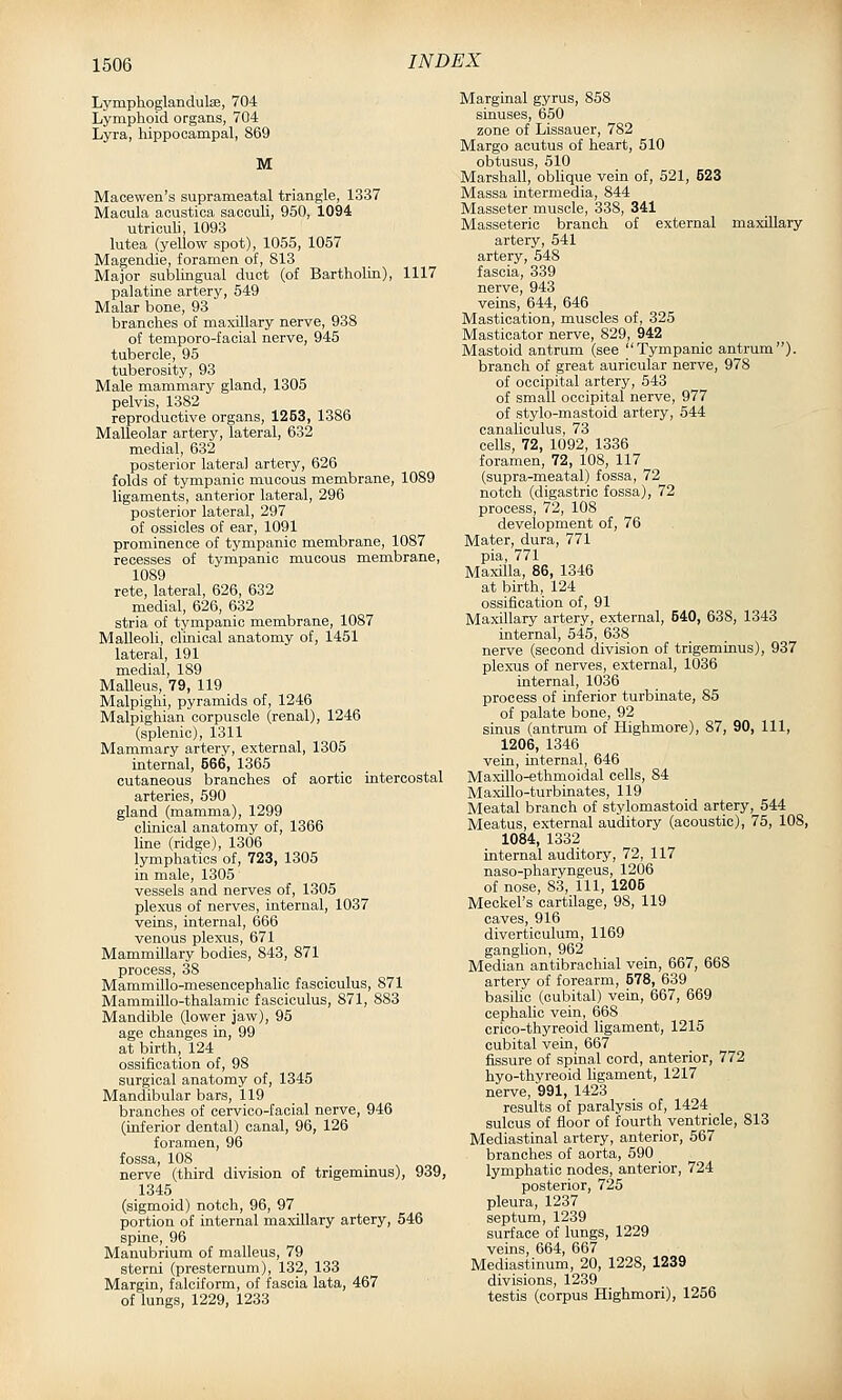 Lymphoglandulse, 704 Lymphoid organs, 704 Lyra, hippocampal, 869 M Macewen's suprameatal triangle, 1337 Macula aoustica saoouli, 950, 1094 utriculi, 1093 lutea (yellow spot), 1055, 1057 Magendie, foramen of, 813 Major sublingual duct (of Bartholin), 1117 palatine artery, 549 Malar bone, 93 branches of maxUlary nerve, 938 of temporo-facial nerve, 945 tubercle, 95 tuberosity, 93 Male mammary gland, 1305 pelvis, 1382 reproductive organs, 1263, 1386 Malleolar artery, lateral, 632 medial, 632 posterior lateral artery, 626 folds of tympanic mucous membrane, 1089 ligaments, anterior lateral, 296 posterior lateral, 297 of ossicles of ear, 1091 prominence of tympanic membrane, 1087 recesses of tympanic mucous membrane, 1089 rete, lateral, 626, 632 medial, 626, 632 stria of tympanic membrane, 1087 Malleoli, clinical anatomy of, 1451 lateral, 191 medial, 189 Malleus, 79, 119 Malpighi, pyramids of, 1246 Malpighian corpuscle (renal), 1246 (splenic), 1311 Mammary artery, external, 1305 internal, 566, 1365 cutaneous branches of aortic intercostal arteries, 590 gland (mamma), 1299 clinical anatomy of, 1366 line (ridge), 1306 lymphatics of, 723, 1305 in male, 1305 vessels and nerves of, 1305 plexiis of nerves, internal, 1037 veins, internal, 666 venous plexus, 671 MammiUary bodies, 843, 871 process, 38 MammUlo-mesencephalic fasciculus, 871 Mammillo-thalamic fasciculus, 871, 883 Mandible (lower jaw), 95 age changes in, 99 at birth, 124 ossification of, 98 surgical anatomy of, 1345 Mandibular bars, 119 branches of cervico-faoial nerve, 946 (inferior dental) canal, 96, 126 foramen, 96 fossa, 108 nerve (third division of trigeminus), 939, 1345 (sigmoid) notch, 96, 97 portion of internal maxillary artery, 546 spine, 96 Manubrium of malleus, 79 sterni (presternum), 132, 133 Margin, falciform, of fascia lata, 467 of lungs, 1229, 1233 Marginal gyrus, 858 sinuses, 650 zone of Lissauer, 782 Marge aoutus of heart, 510 obtusus, 510 Marshall, obhque vein of, 521, 523 Massa intermedia, 844 Masseter muscle, 338, 341 Masseteric branch of external maxillary artery, 541 artery, 548 fascia, 339 nerve, 943 veins, 644, 646 Mastication, muscles of, 325 Masticator nerve, 829, 942 Mastoid antrum (see Tympanic antrum), branch of great auricular nerve, 978 of occipital artery, 543 of small occipital nerve, 977 of stylo-mastoid artery, 544 canaliculus, 73 cells, 72, 1092, 1336 foramen, 72, 108, 117 (supra-meatal) fossa, 72 notch (digastric fossa), 72 process, 72, 108 development of, 76 Mater, dura, 771 pia, 771 Maxilla, 86, 1346 at birth, 124 ossification of, 91 Maxillary artery, external, 540, 638, 1343 internal, 545, 638 nerve (second division of trigeminus), 937 plexus of nerves, external, 1036 internal, 1036 process of inferior turbinate, 85 of palate bone, 92 sinus (antrum of Highmore), 87, 90, 111, 1206, 1346 vein, internal, 646 Maxillo-ethmoidal cells, 84 Maxillo-turbinates, 119 Meatal branch of stylomastoid artery, 544 Meatus, external auditory (acoustic), 75, 108, 1084, 1332 internal auditory, 72, 117 naso-pharyngeus, 1206 of nose, 83, 111, 1205 Meckel's cartilage, 98, 119 caves, 916 diverticulum, 1169 ganglion, 962 Median antibrachial vein, 667, 668 artery of forearm, 578, 639 basilic (cubital) vein, 667, 669 cephalic vein, 668 crico-thyreoid ligament, 1215 cubital vein, 667 fissure of spinal cord, anterior, 772 hyo-thyreoid ligament, 1217 nerve, 991, 1423 results of paralysis of, 1424 sulcus of floor of fourth ventricle, 813 Mediastinal artery, anterior, 567 branches of aorta, 590 lymphatic nodes, anterior, 724 posterior, 725 pleura, 1237 septum, 1239 surface of lungs, 1229 veins, 664, 667 Mediastinum, 20, 1228, 1239 divisions, 1239 testis (corpus Highmori), 1256