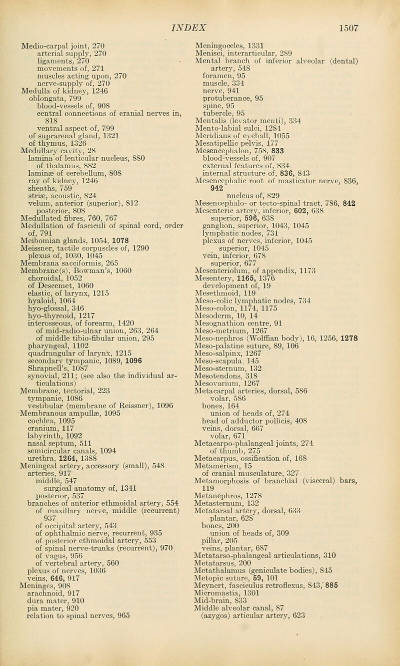 Medio-oarpal joint, 270 arterial supply, 270 ligaments, 270 movements of, 271 muscles acting upon, 270 nerve-supply of, 270 Medulla of kidney, 1246 oblongata, 799 blood-vessels of, 908 central connections of cranial nerves in, 818 ventral aspect of, 799 of suprarenal gland, 1321 of thymus, 1326 Medullary cavity, 28 lamina of lenticular nucleus, 880 of thalamus, 882 laminae of cerebellum, 808 ray of kidney, 1246 sheaths, 759 strise, acoustic, 824 velum, anterior (superior), 812 posterior, 808 MeduUated fibres, 760, 767 Medullation of fasciculi of spinal cord, order of, 791 Meibomian glands, 1054, 1078 Meissner, tactile corpuscles of, 1290 plexus of, 1030, 1045 Membrana sacciformis, 265 Membrane (s). Bowman's, 1060 choroidal, 1052 of Descemet, 1060 elastic, of larynx, 1215 hyaloid, 1064 hyo-glossal, 346 hyo-thyreoid, 1217 interosseous, of forearm, 1420 of mid-radio-uLnar union, 263, 264 of middle tibio-fibular union, 295 pharyngeal, 1102 quadrangular of larynx, 1215 secondary tympanic, 1089, 1096 Shrapnell's, 1087 synovial, 211; (see also the individual ar- ticulations) Membrane, tectorial, 223 tympanic, 1086 vestibular (membrane of Reissner), 1096 Membranous ampullae, 1095 cochlea, 1095 cranium, 117 labyrinth, 1092 nasal septum, 511 semicircular canals, 1094 urethra, 1264, 1388 Meningeal artery, accessory (small), 548 arteries, 917 middle, 547 surgical anatomy of, 1341 posterior, 537 branches of anterior ethmoidal artery, 554 of maxillary nerve, middle (recurrent) 937 of occipital artery, 543 of ophthalmic nerve, recurrent, 935 of posterior ethmoidal artery, 553 of spinal nerve-trunks (recurrent), 970 of vagus, 956 of vertebral artery, 560 plexus of nerves, 1036 veins, 646, 917 Meninges, 908 arachnoid, 917 dura mater, 910 pia mater, 920 relation to spinal nerves, 965 Meningoceles, 1331 Menisci, interarticular, 289 Mental branch of inferior alveolar (dental) artery, 548 foramen, 95 muscle, 334 nerve, 941 protuberance, 95 spine, 95 tubercle, 95 Mentalis (levator menti), 334 Mento-labial sulci, 1284 Meridians of eyeball, 1055 Mesatipellio pelvis, 177 Mesencephalon, 758, 833 blood-vessels of, 907 external features of, 834 internal structure of, 836, 843 Mesencephalic root of masticator nerve, 836, 942 nucleus of, 829 Mesencephalo- or tecto-spinal tract, 786, 842 Mesenteric artery, inferior, 602, 638 superior, 596, 638 ganglion, superior, 1043, 1045 lymphatic nodes, 731 plexus of nerves, inferior, 1045 superior, 1045 vein, inferior, 678 superior, 677 Mesenteriolum, of appendix, 1173 Mesentery, 1165, 1376 development of, 19 Mesethmoid, 119 Meso-colic lymphatic nodes, 734 Meso-colon, 1174, 1175 Mesoderm, 10, 14 Mesognathion centre, 91 Meso-metrium, 1267 Meso-nephros (Wolffian body), 16, 1256, 1278 Meso-palatine suture, 89, 106 Meso-salpinx, 1267 Meso-scapula, 145 Meso-sternum, 132 Mesotendons, 318 Mesovarium, 1267 Metacarpal arteries, dorsal, 586 volar, 586 bones, 164 union of heads of, 274 head of adductor polUcis, 408 veins, dorsal, 667 volar, 671 Metacarpo-phalangeal joints, 274 of thumb, 275 Metacarpus, ossification of, 168 Metamerism, 15 of cranial musculature, 327 Metamorphosis of branchial (visceral) bars, 119 Metanephros, 1278 Metasternum, 132 Metatarsal artery, dorsal, 633 plantar, 628 bones, 200 union of heads of, 309 piUar, 205 veins, plantar, 687 Metatarso-phalangeal articulations, 310 Metatarsus, 200 Metathalamus (geniculate bodies), 845 Metopic suture, 69, 101 Meynert, fasciculus retroflexus, 843, 885 Micromastia, 1301 Mid-brain, 833 Middle alveolar canal, 87 (azygos) articular artery, 623