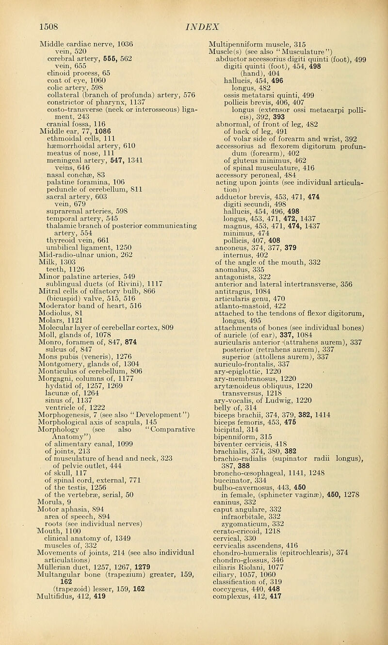 Middle cardiac nerve, 1036 vein, 520 cerebral artery, 555, 562 vein, 655 clinoid process, 65 coat of eye, 1060 colic artery, 598 collateral (branch, of profunda) artery, 576 constrictor of pharynx, 1137 costo-transverse (neck or interosseous) liga- ment, 243 cranial fossa, 116 Middle ear, 77, 1086 ethmoidal cells. 111 hsemorrhoidal artery, 610 meatus of nose. 111 meningeal artery, 547, 1341 veins, 646 nasal conchae, 83 palatine foramina, 106 peduncle of cerebellum, 811 sacral artery, 603 vein, 679 suprarenal arteries, 598 temporal artery, 545 thalamic branch of posterior communicating artery, 554 thyreoid vein, 661 umbilical ligament, 1250 Mid-radio-ulnar union, 262 Milk, 1303 teeth, 1126 Minor palatine arteries, 549 sublingual ducts (of Rivini), 1117 Mitral cells of olfactory bulb, 866 (bicuspid) valve, 515, 516 Moderator band of heart, 516 Modiolus, 81 Molars, 1121 Molecular layer of cerebellar cortex, 809 Moll, glands of, 1078 Monro, foramen of, 847, 874 sulcus of, 847 Mons pubis (veneris), 1276 Montgomery, glands of, 1304 Monticulus of cerebellum, 806 Morgagni, columns of, 1177 hydatid of, 1257, 1269 lacunse of, 1264 sinus of, 1137 ventricle of, 1222 Morphogenesis, 7 (see also Development) Morphological axis of scapula, 145 Morphology (see also Comparative Anatomy) of alimentary canal, 1099 of joints, 213 of musculature of head and neck, 323 of pelvic outlet, 444 of skull, 117 of spinal cord, external, 771 of the testis, 1256 of the vertebrEe, serial, 50 Morula, 9 Motor aphasia, 894 area of speech, 894 roots (see individual nerves) TMouth, 1100 clinical anatomy of, 1349 muscles of, 332 Movements of joints, 214 (see also individual articulations) Mullerian duct, 1257, 1267, 1279 Multangular bone (trapezium) greater, 159, 162 (trapezoid) lesser, 159, 162 Multifidus, 412, 419 Multipenniform muscle, 315 Muscle(s) (see also Musculature) abductor aocessorius digiti quinti (foot), 499 digiti quinti (foot), 454, 498 (hand), 404 hallucis, 454, 496 longus, 482 ossis metatarsi quinti, 499 poUicis brevis, 406, 407 longus (extensor ossi metaoarpi polli- cis), 392, 393 abnormal, of front of leg, 482 of back of leg, 491 of volar side of forearm and wrist, 392 accessorius ad flexorem digitorum profun- dum (forearm), 402 of gluteus minimus, 462 of spinal musculature, 416 accessory peroneal, 484 acting upon joints (see individual articula- tion) adductor brevis, 453, 471, 474 digiti secundi, 498 hallucis, 454, 496, 498 longus, 453, 471, 472, 1437 magnus, 453, 471, 474, 1437 minimus, 474 poUicis, 407, 408 anconeus, 374, 377, 379 internus, 402 of the angle of the mouth, 332 anomalus, 335 antagonists, 322 anterior and lateral intertransverse, 356 antitragus, 1084 articularis genu, 470 atlanto-mastoid, 422 attached to the tendons of flexor digitorum, longus, 495 attachments of bones (see individual bones) of auricle (of ear), 337, 1084 auricularis anterior (attrahens aurem), 337 posterior (retrahens aurem), 337 superior (attollens aurem), 337 auriculo-frontalis, 337 ary-epiglottic, 1220 ary-membranosus, 1220 arytaenoideus obliquus, 1220 transversus, 1218 ary-vocalis, of Ludwig, 1220 belly of, 314 biceps brachii, 374, 379, 382, 1414 biceps femoris, 453, 475 bicipital, 314 bipenniform, 315 biventer cervicis, 418 brachialis, 374, 380, 382 braohio-radialis (supinator radii longus), 387, 388 broncho-oesophageal, 1141, 1248 buccinator, 334 bulbo-cavernosus, 443, 450 in female, (sphincter vaginae), 450, 1278 oaninus, 332 caput angulare, 332 infraorbitale, 332 zygomaticum, 332 cerato-cricoid, 1218 cervical, 330 cervicalis ascendens, 416 chondro-humeralis (epitrochlearis), 374 chondro-glossus, 346 ciliaris Riolani, 1077 ciliary, 1057, 1060 classification of, 319 coooygeus, 440, 448 complexus, 412, 417