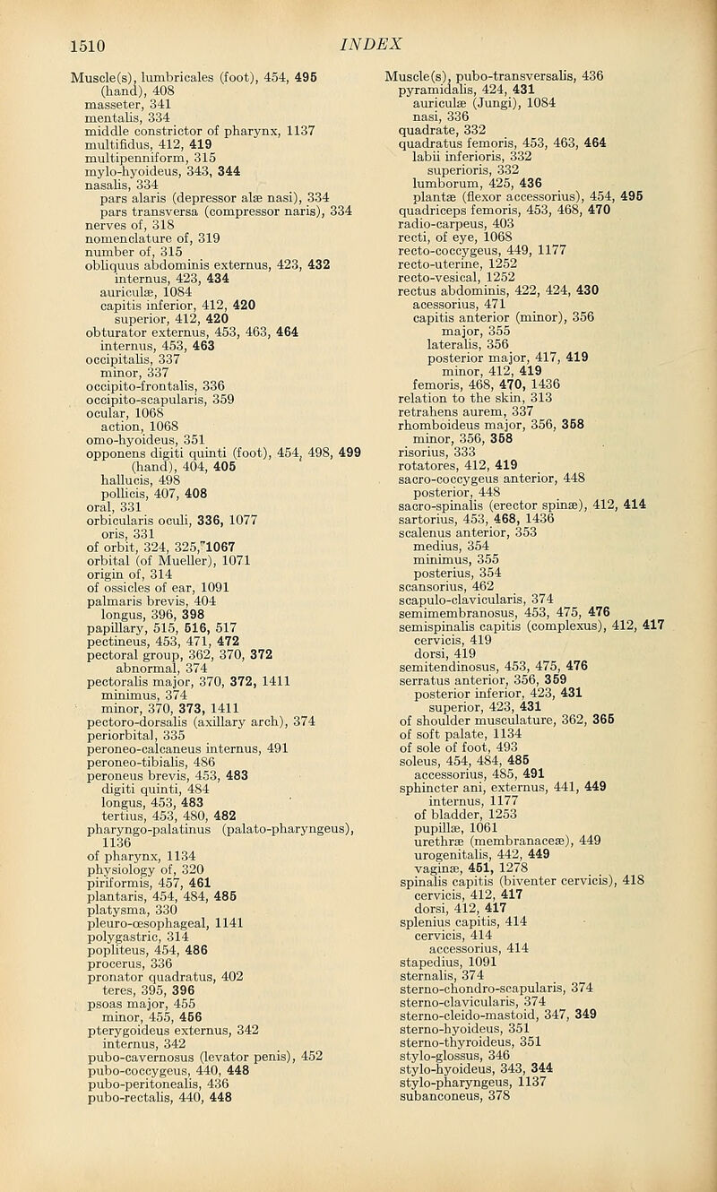 Muscle(s), lumbricales (foot), 454, 495 (hand), 408 masseter, 341 meatalis, 334 middle constrictor of pharynx, 1137 multifidus, 412, 419 multipenniform, 315 mylo-hyoideus, 343, 344 nasalis, 334 pars alaris (depressor alse nasi), 334 pars transversa (compressor naris), 334 nerves of, 318 nomenclature of, 319 number of, 315 obliquus abdominis externus, 423, 432 interaus, 423, 434 auriculae, 1084 capitis inferior, 412, 420 superior, 412, 420 obturator externus, 453, 463, 464 internus, 453, 463 occipitalis, 337 minor, 337 occipito-frontalis, 336 occipito-scapularis, 359 ocular, 1068 action, 1068 omo-hyoideus, 351 opponens digiti quinti (foot), 454, 498, 499 (hand), 404, 405 hallucis, 498 poUicis, 407, 408 oral, 331 orbicularis oculi, 336, 1077 oris, 331 of orbit, 324, 325,''1067 orbital (of Mueller), 1071 origin of, 314 of ossicles of ear, 1091 palmaris brevis, 404 longus, 396, 398 papillary, 515, 516, 517 pectineus, 453, 471, 472 pectoral group, 362, 370, 372 abnormal, 374 pectoralis major, 370, 372, 1411 minimus, 374 minor, 370, 373, 1411 pectoro-dorsalis (axillary arch), 374 periorbital, 335 peroneo-calcaneus internus, 491 peroneo-tibialis, 486 peroneus brevis, 453, 483 digiti quinti, 484 longus, 453, 483 tertius, 453, 480, 482 pharyngo-palatinus (palato-pharyngeus), 1136 of pharynx, 1134 physiology of, 320 piriformis, 467, 461 plantaris, 454, 484, 485 platysma, 330 pleuro-cesophageal, 1141 polygastric, 314 popliteus, 454, 486 procerus, 336 pronator quadratus, 402 teres, 395, 396 psoas major, 455 minor, 455, 456 pterygoideus externus, 342 internus, 342 pubo-cavernosus (levator penis), 452 pubo-coccygeus, 440, 448 pubo-peritonealis, 436 pubo-rectalis, 440, 448 Muscle (s), pubo-transversaUs, 436 pyramidalis, 424, 431 auriculae (Jungi), 1084 nasi, 336 quadrate, 332 quadratus femoris, 453, 463, 464 labii inferioris, 332 superioris, 332 lumborum, 425, 436 plantse (flexor accessorius), 454, 495 quadriceps femoris, 453, 468, 470 radio-carpeus, 403 recti, of eye, 1068 recto-cocoygeus, 449, 1177 recto-uterine, 1252 recto-vesical, 1252 rectus abdominis, 422, 424, 430 acessorius, 471 capitis anterior (minor), 356 major, 355 lateralis, 356 posterior major, 417, 419 minor, 412, 419 femoris, 468, 470, 1436 relation to the skin, 313 retrahens aurem, 337 rhomboideus major, 356, 358 minor, 356, 358 risorius, 333 rotatores, 412, 419 sacro-coccygeus anterior, 448 posterior, 448 sacro-spinalis (erector spinae), 412, 414 sartorius, 453, 468, 1436 scalenus anterior, 353 medius, 354 minimus, 355 posterius, 354 scansorius, 462 scapulo-clavicularis, 374 semimembranosus, 453, 475, 476 semispinalis capitis (complexus), 412, 417 cervicis, 419 dorsi, 419 semitendinosus, 453, 475, 476 serratus anterior, 356, 359 posterior inferior, 423, 431 superior, 423, 431 of shoulder musculature, 362, 365 of soft palate, 1134 of sole of foot, 493 soleus, 454, 484, 485 accessorius, 485, 491 sphincter ani, externus, 441, 449 internus, 1177 of bladder, 1253 pupdlae, 1061 urethrae (membranaceae), 449 urogenitalis, 442, 449 vagina;, 451, 1278 spinalis capitis (biventer cervicis), 418 cervicis, 412, 417 dorsi, 412, 417 splenius capitis, 414 cervicis, 414 accessorius, 414 stapedius, 1091 sternalis, 374 sterno-chondro-scapularis, 374 sterno-clavioularis, 374 sterno-cleido-mastoid, 347, 349 sterno-hyoideus, 351 sterno-thyroideus, 351 stylo-glossus, 346 stylo-hyoideus, 343, 344 stylo-pharyngeus, 1137 subanconeus, 378