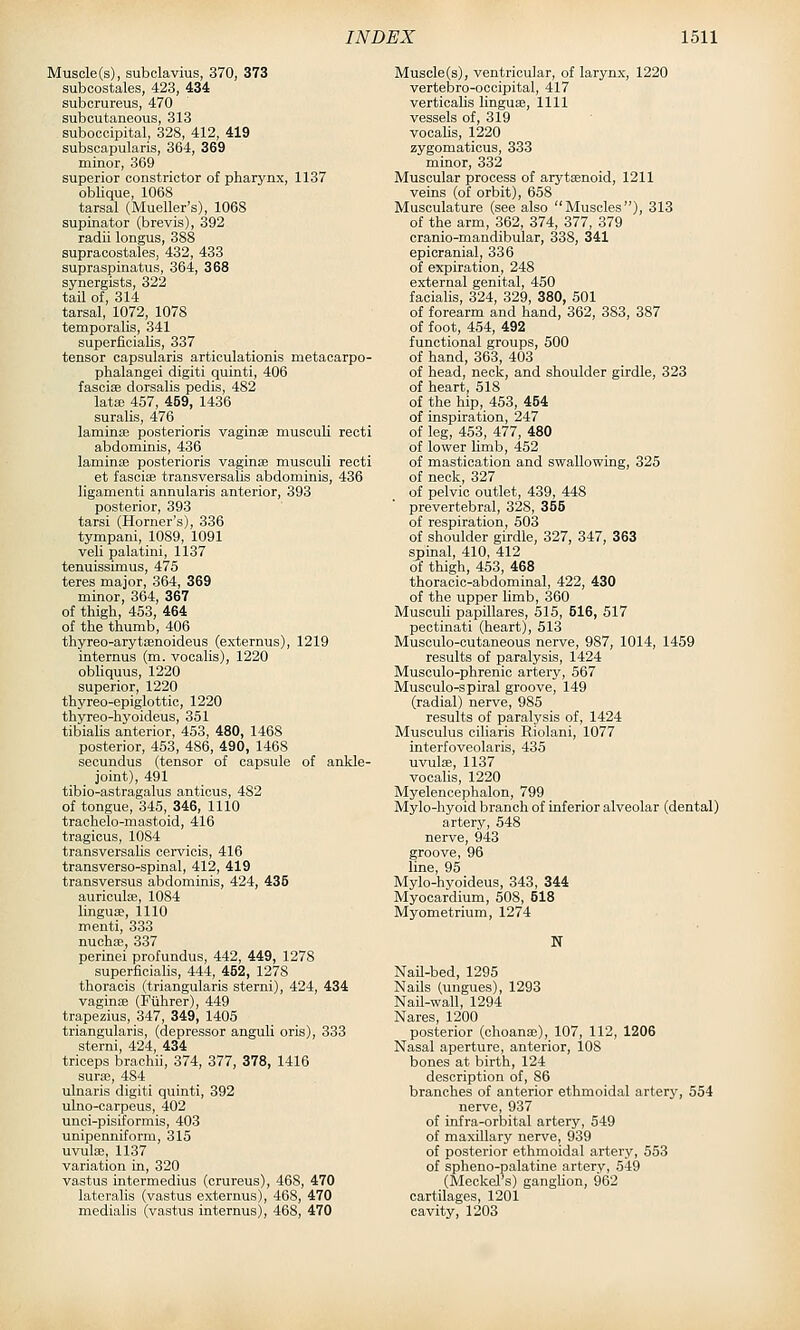 Muscle (s), subclavius, 370, 373 subcostales, 423, 434 suborureus, 470 subcutaneous, 313 suboccipital, 328, 412, 419 subscapularis, 364, 369 minor, 369 superior constrictor of pharynx, 1137 obUque, 1068 tarsal (Mueller's), 1068 supinator (brevis), 392 radii longus, 388 supracostales, 432, 433 supraspinatus, 364, 368 synergists, 322 tail of, 314 tarsal, 1072, 1078 temporalis, 341 superficialis, 337 tensor capsularis artioulationis metacarpo- phalangei digiti quinti, 406 fascise dorsalis pedis, 482 lata; 457, 459, 1436 suralis, 476 lamina; posterioris vaginae musculi recti abdominis, 436 laminae posterioris vagina; musculi recti et fasciae transversalis abdominis, 436 ligamenti annularis anterior, 393 posterior, 393 tarsi (Horner's), 336 tympani, 1089, 1091 veil palatini, 1137 tenuissimus, 475 teres major, 364, 369 minor, 364, 367 of thigh, 453, 464 of the thumb, 406 thyreo-arytaenoideus (externus), 1219 internus (m. vooalis), 1220 obliquus, 1220 superior, 1220 thyreo-epiglottic, 1220 thyreo-hyoideus, 351 tibialis anterior, 453, 480, 1468 posterior, 453, 486, 490, 1468 secundus (tensor of capsule of anlde- _ joint), 491 tibio-astragalus anticus, 482 of tongue, 345, 346, 1110 trachelo-mastoid, 416 tragicus, 1084 transversalis cervicis, 416 transverso-spinal, 412, 419 transversus abdominis, 424, 435 auriculae, 1084 linguae, 1110 menti, 333 nuoh^, 337 perinei profundus, 442, 449, 1278 superficialis, 444, 452, 1278 thoracis (triangularis sterni), 424, 434 vaginae (Fiihrer), 449 trapezius, 347, 349, 1405 triangularis, (depressor anguli oris), 333 sterni, 424, 434 triceps brachii, 374, 377, 378, 1416 surae, 484 ulnaris digiti quinti, 392 ulno-carpeus, 402 unci-pisiformis, 403 unipenniform, 315 uvula;, 1137 variation in, 320 vastus intermedins (crureus), 468, 470 lateralis (vastus externus), 468, 470 medialis (vastus internus), 468, 470 Muscle(s), ventricular, of larynx, 1220 vertebro-ocoipital, 417 verticahs linguae, 1111 vessels of, 319 vocaUs, 1220 zygomaticus, 333 minor, 332 Muscular process of arytaenoid, 1211 veins (of orbit), 658 Musculature (see also Muscles), 313 of the arm, 362, 374, 377, 379 cranio-mandibular, 338, 341 epicranial, 336 of expiration, 248 external genital, 450 facialis, 324, 329, 380, 501 of forearm and hand, 362, 383, 387 of foot, 454, 492 functional groups, 600 of hand, 363, 403 of head, neck, and shoulder girdle, 323 of heart, 518 of the hip, 453, 454 of inspiration, 247 of leg, 453, 477, 480 of lower limb, 452 of mastication and swallowing, 325 of neck, 327 of pelvic outlet, 439, 448 prevertebral, 328, 355 of respiration, 503 of shoulder girdle, 327, 347, 363 spinal, 410, 412 of thigh, 453, 468 thoracic-abdominal, 422, 430 of the upper limb, 360 Musculi papillares, 515, 516, 517 pectinati (heart), 513 Musculo-cutaneous nerve, 987, 1014, 1459 results of paralysis, 1424 Musculo-phrenic artery, 567 Musculo-spiral groove, 149 (radial) nerve, 985 results of paralysis of, 1424 Musculus ciliaris Riolani, 1077 interfoveolaris, 435 uvulae, 1137 vocalis, 1220 Myelencephalon, 799 Mylo-hyoid branch of inferior alveolar (dental) artery, 548 nerve, 943 groove, 96 line 95 Mylo-'hyoideus, 343, 344 Myocardium, 508, 518 Myometrium, 1274 N Nail-bed, 1295 Nails (ungues), 1293 Nail-wall, 1294 Nares, 1200 posterior (choana;), 107, 112, 1206 Nasal aperture, anterior, 108 bones at birth, 124 description of, 86 branches of anterior ethmoidal artery, 554 nerve, 937 of infra-orbital artery, 549 of maxillary nerve, 939 of posterior ethmoidal artery, 553 of spheno-palatine artery, 549 (Meckel's) ganghon, 962 cartilages, 1201 cavity, 1203