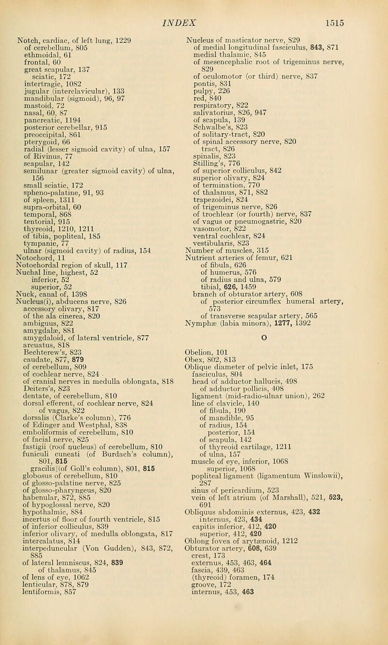 Notch, cardiac, of left lung, 1229 of cerebellum, 805 ethmoidal, 61 frontal, 60 great scapular, 137 sciatic, 172 intertragic, 1082 jugular (interclavicular), 133 mandibular (sigmoid), 96, 97 mastoid, 72 nasal, 60, 87 pancreatic, 1194 posterior cerebellar, 915 preoccipital, 861 pterygoid, 66 radial (lesser sigmoid cavity) of ulna, 157 of Rivinus, 77 scapular, 142 semilunar (greater sigmoid cavity) of ulna, 156 small sciatic, 172 spheno-palatine, 91, 93 of spleen, 1311 supra-orbital, 60 temporal, 868 tentorial, 915 thyreoid, 1210, 1211 of tibia, popliteal, 185 tympanic, 77 ulnar (sigmoid cavity) of radius, 154 Notochord, 11 Notochordal region of skull, 117 Nuchal line, highest, 52 inferior, 52 superior, 52 Nuck, canal of, 1398 Nucleus(i), abducens nerve, 826 accessory olivary, 817 of the ala cinerea, 820 ambiguus, 822 amygdalae, 881 amygdaloid, of lateral ventricle, 877 arcuatus, 818 Bechterew's, 823 caudate, 877, 879 of cerebellum, 809 of cochlear nerve, 824 ■ of cranial nerves in meduUa oblongata, 818 Deiters's, 823 dentate, of cerebellum, 810 dorsal efferent, of cochlear nerve, 824 of vagus, 822 dorsalis (Clarke's column), 776 of Edinger and Westphal, 838 emboliformis of cerebellum, 810 of facial nerve, 825 fastigii (roof nucleus) of cerebellum, 810 funiculi cuneati (of Burdach's column), 801, 815 gracihs;(of GoU's column), 801, 815 globosus of cerebellum, 810 of glosso-palatine nerve, 825 of glosso-pharyngeus, 820 habenular, 872, 885 of hypoglossal nerve, 820 hypothalmio, 884 incertus of floor of fourth ventricle, 815 of inferior colliculus, 839 inferior olivary, of medulla oblongata, 817 intercalatus, 814 interpeduncular (Von Gudden), 843, 872, 885 of lateral lemniscus, 824, 839 of thalamus, 845 of lens of eye, 1062 lenticular, 878, 879 lentiformis, 857 Nucleus of masticator nerve, 829 of medial longitudinal fasciculus, 843, 871 medial thalamic, 845 of mesencephalic root of trigeminus nerve, 829 of oculomotor (or third) nerve, 837 pontis, 831 pulpy, 226 red, 840 respiratory, 822 salivatorius, 826, 947 of scapula, 139 Schwalbe's, 823 of solitary-tract, 820 of spinal accessory nerve, 820 tract, 826 spinahs, 823 Stilling's, 776 of superior colliculus, 842 superior olivary, 824 of termination, 770 of thalamus, 871, 882 trapezoidei, 824 of trigeminus nerve, 826 of trochlear (or fourth) nerve, 837 of vagus or pneumogastric, 820 vasomotor, 822 ventral cochlear, 824 vestibularis, 823 Number of muscles, 315 Nutrient arteries of femur, 621 of fibula, 626 of humerus, 576 of radius and ulna, 679 tibial, 626, 1459 branch of obturator artery, 608 of posterior circumflex humeral artery, 573 of transverse scapular artery, 565 Nymphaj (labia minora), 1277, 1392 O ObeUon, 101 Obex, 802, 813 Obhque diameter of pelvic inlet, 175 fasciculus, 804 head of adductor hallucis, 498 of adductor poUicis, 408 ligament (mid-radio-ulnar union), 262 line of clavicle, 140 of fibula, 190 of mandible, 95 of radius, 154 posterior, 154 of scapula, 142 of thyreoid cartilage, 1211 of ulna, 157 muscle of eye, inferior, 1068 superior, 1068 popliteal ligament (hgamentum Winslowii), 287 sinus of pericardium, 523 vein of left atrium (of Marshall), 521, 623, 691 Obliquus abdominis externus, 423, 432 internus, 423, 434 capitis inferior, 412, 420 superior, 412, 420 Oblong fovea of aryta;noid, 1212 Obturator artery, 608, 639 crest 173 externus, 453, 463, 464 fascia, 439, 463 (thyreoid) foramen, 174 groove, 172 internus, 453, 463