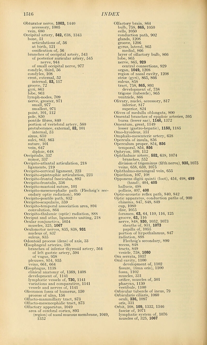 Obturator nerve, 1003, 1440 accessory, 1005 vein, 680 Occipital artery, 542, 638, 1343 bone, 51 articulations of, 56 at birth, 121 ossification of, 56 branches of occipital artery, 543 of posterior auricular artery, 545 nerve, 944 of small occipital nerve, 977 condyle, third, 56 condyles, 108 crest, external, 52 internal, 53, 117 groove, 72 gyri, 863 lobe, 863 lymph-nodes, 709 nerve, greater, 971 small, 977 smallest, 971 point, 101, 112 pole, 850 pontile fibres, 840 portion of vertebral artery, 560 protuberance, external, 52, 101 internal, 53 sinus, 650 sulci, 862, 863 suture, 101 vein, 647 diploic, 648 Occipitalis, 337 minor, 337 Occipito-atlantal articulation, 218 ligaments, 219 Occipito-cervioal ligament, 223 Occipito-epistrophic articulation, 223 Occipito-frontal fasciculus, 892 Occipito-frontalis, 336 Ocoipito-mastoid suture, 101 Occipito-mesencephalic path (Flechsig's sec- ondary optic radiation), 890 Occipito-pontile path, 832 Occipito-scapularis, 359 Occipito-temporal association area, 894 convolution, 864 Oocipito-thalamic (optic) radiation, 888 Occiput and atlas, ligaments uniting, 218 Ocular conjunctiva, 1054 muscles, 325, 1067 Oculomotor nerves, 835, 838, 931 nucleus of, 837 sulcus, 835 Odontoid process (dens) of axis, 33 (Esophageal arteries, 588 branches of inferior thyreoid artery, 564 of left gastric artery, 594 of vagus, 958 plexuses, 954, 955 veins, 661, 664 (Esophagus, 1138 clinical anatomy of, 1369, 1408 development of, 1141 lymphatic vessels of, 730, 1141 variations and comparative, 1141 vessels and nerves of, 1141 Olecranon fossa of humerus, 150 process of ulna, 156 Olfacto-mammillary tract, 873 Olfacto-mesencephalic tract, 873 Olfactory apparatus, 1049 area of cerebral cortex, 893 (region) of nasal mucous membrane, 1049, 1352 Olfactory brain, 864 bulb, 758, 865, 1050 cells, 1050 conduction path, 902 glands, 1208 groove, 1206 gyrus, lateral, 865 medial, 866 layer of olfactory bulb, 866 lobe, 865 nerve, 865, 929 central connections, 929 organ, 1049, 1208 region of nasal cavity, 1208 strias (gyri), 865, 866 sulcus, 858 tract, 758, 865, 893 development of, 758 trigone (tubercle), 865 ventricle, 866 Olivary, nuclei, accessory, 817 inferior, 817 superior, 824 Olives of medulla oblongata, 800 Omental branches of epiploic arteries, 595 bursa (lesser sac), 1146, 1372 Omentum, great, 1149 lesser (gastro-hepatic), 1160, 1185 Omo-hyoideus, 351 Omphalo-mesenteric artery, 638 Opercula of insula, 856 Operculum proper, 854, 856 temporal, 854, 866 ■ Ophryon, 109, 112 Ophthalmic artery, 552, 638, 1074 branches, 552 division of trigeminus (fifth nerve), 936,1075 veins, 658, 659, 1075 Ophthalmo-meningeal vein, 655 Opisthion, 107, 108 Opponens digiti quinti (foot), 454, 498, 499 (hand), 404, 405 hallucis, 498 pollicis, 407, 408 Optic-acoustic reflex path, 840, 842 Optic apparatus, conduction paths of, 900 chiasma, 847, 848, 849 cup, 1080 disc, 1055 foramen, 63, 64, 110, 116, 125 groove, 63, 116 nerve, 848, 930, 1052, 1073 sheaths of, 931, 1073 papilla of, 1055 portion of hypothalamus, 847 radiation, 888 Flechsig's secondary, 890 recess, 848 tracts, 849 vesicle, 758, 1080 Ora serrata, 1057 Oral cavity, 1100 development of, 1102 fissure, (rima oris), 1100 fossa, 1102 muscles, 331 orifice, muscles of, 501 pharynx, 1130 vestibule, 1100 Orbicular tubercle of incus, 79 Orbicularis ciliaris, 1060 ocuU, 336, 1097 oris, 331 Orbit, 108, 109, 1332, 1346 fascije of^ 107l lymphatic system of, 1076 muscles of, 325, 1067
